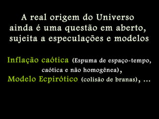 A real origem do Universo
ainda é uma questão em aberto,
sujeita a especulações e modelos
Inflação caótica (Espuma de espaço-tempo,
caótica e não homogênea),
Modelo Ecpirótico (colisão de branas), ...
 