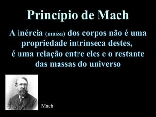 Princípio de Mach
A inércia (massa) dos corpos não é uma
propriedade intrínseca destes,
é uma relação entre eles e o restante
das massas do universo
Mach
 