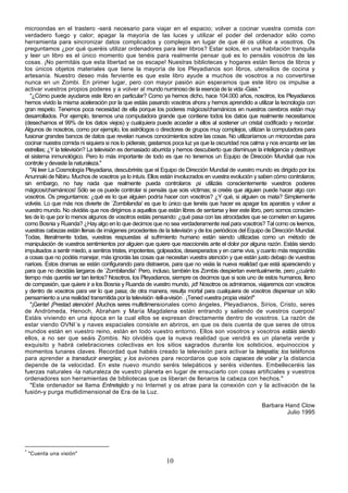 microondas en el trastero -será necesario para viajar en el espacio; volver a cocinar vuestra comida con
verdadero fuego y calor; apagar la mayoría de las luces y utilizar el poder del ordenador sólo como
herramienta para sincronizar datos complicados y complejos en lugar de que él os utilice a vosotros. Os
preguntamos ¿por qué queréis utilizar ordenadores para leer libros? Estar solos, en una habitación tranquila
y leer un libro es el único momento que tenéis para realmente pensar qué es lo pensáis vosotros de las
cosas. ¡No permitáis que esta libertad se os escape! Nuestras bibliotecas y hogares están llenos de libros y
los únicos objetos materiales que tiene la mayoría de los Pleyadianos son libros, utensilios de cocina y
artesanía. Nuestro deseo más ferviente es que este libro ayude a muchos de vosotros a no convertirse
nunca en un Zombi. En primer lugar, pero con mayor pasión aún esperamos que este libro os impulse a
activar vuestros propios poderes y a volver al mundo numinoso de la esencia de la vida -Gaia."
   "¿Cómo puede ayudaros este libro en particular? Como ya hemos dicho, hace 104.000 años, nosotros, los Pleyadianos
hemos vivido la misma aceleración por la que estáis pasando vosotros ahora y hemos aprendido a utilizar la tecnología con
gran respeto. Tenemos poca necesidad de ella porque los poderes mágicos/chamánicos en nuestros cerebros están muy
desarrollados. Por ejemplo, tenemos una computadora grande que contiene todos los datos que realmente necesitamos
(desechamos el 99% de los datos viejos) y cualquiera puede acceder a ellos al sostener un cristal codificado y recordar.
Algunos de nosotros, como por ejemplo, los astrólogos o directores de grupos muy complejos, utilizan la computadora para
fusionar grandes bancos de datos que revelan nuevos conocimientos sobre las cosas. No utilizaríamos un microondas para
cocinar nuestra comida ni siquiera si nos lo pidierais; gastamos poca luz ya que la oscuridad nos calma y nos encanta ver las
estrellas; ¿Y la televisión? La televisión es demasiado aburrida y hemos descubierto que disminuye la inteligencia y destruye
el sistema inmunológico. Pero lo más importante de todo es que no tenemos un Equipo de Dirección Mundial que nos
controle y devaste la naturaleza."
   "Al leer La Cosmología Pleyadiana, descubriréis que el Equipo de Dirección Mundial de vuestro mundo es dirigido por los
Anunnaki de Nibiru. Muchos de vosotros ya lo intuís. Ellos están involucrados en vuestra evolución y saben cómo controlaros;
sin embargo, no hay nada que realmente pueda controlaros ¡si utilizáis conscientemente vuestros poderes
mágicos/chamánicos! Sólo se os puede controlar si pensáis que sois víctimas; si creéis que alguien puede hacer algo con
vosotros. Os preguntamos: ¿qué es lo que alguien podría hacer con vosotros? ¿Y qué, si alguien os mata? Simplemente
volvéis. Lo que más nos divierte de `Zombilandia' es que lo único que tenéis que hacer es apagar los aparatos y volver a
vuestro mundo. No olvidéis que nos dirigimos a aquellos que están libres de sentarse y leer este libro, pero somos conscien-
tes de lo que por lo menos algunos de vosotros estáis pensando: ¿qué pasa con las atrocidades que se cometen en lugares
como Bosnia y Ruanda? ¿Hay algo en lo que decimos que no sea verdaderamente real para vosotros? Tal como os leemos,
vuestras cabezas están llenas de imágenes procedentes de la televisión y de los periódicos del Equipo de Dirección Mundial.
Todas, literalmente todas, vuestras respuestas al sufrimiento humano están siendo utilizadas como un método de
manipulación de vuestros sentimientos por alguien que quiere que reaccionéis ante el dolor por alguna razón. Estáis siendo
impulsados a sentir miedo, a sentiros tristes, impotentes, golpeados, desesperados y en carne viva, y cuanto más respondáis
a cosas que no podéis manejar, más ignoráis las cosas que necesitan vuestra atención y que están justo debajo de vuestras
narices. Estos dramas se están configurando para distraeros, para que no veáis la nueva realidad que está apareciendo y
para que no decidáis largaros de `Zombilandia': Pero, incluso, también los Zombis despiertan eventualmente, pero ¿cuánto
tiempo más queréis ser tan lentos? Nosotros, los Pleyadianos, siempre os decimos que si sois uno de estos humanos, lleno
de compasión, que quiere ir a los Bosnia y Ruanda de vuestro mundo, ¡id! Nosotros os admiramos, viajaremos con vosotros
y dentro de vosotros para ver lo que pasa; de otra manera, resulta mortal para cualquiera de vosotros dispensar un sólo
pensamiento a una realidad transmitida por la televisión -tell-a-visión*. ¡Tened vuestra propia visión!"
   "¡Gente! ¡Prestad atención! ¡Muchos seres multidimensionales como ángeles, Pleyadianos, Sirios, Cristo, seres
de Andrómeda, Henoch, Abraham y María Magdalena están entrando y saliendo de vuestros cuerpos!
Estáis viviendo en una época en la cual ellos se expresan directamente dentro de vosotros. La razón de
estar viendo OVNI´s y naves espaciales consiste en abriros, en que os deis cuenta de que seres de otros
mundos están en vuestro reino, están en todo vuestro entorno. Ellos son vosotros y vosotros estáis siendo
ellos, a no ser que seáis Zombis. No olvidéis que la nueva realidad que vendrá es un planeta verde y
exquisito y habrá celebraciones colectivas en los sitios sagrados durante los solsticios, equinoccios y
momentos lunares claves. Recordad que habéis creado la televisión para activar la telepatía; los teléfonos
para aprender a transducir energías; y los aviones para recordaros que sois capaces de volar y la distancia
depende de la velocidad. En este nuevo mundo seréis telepáticos y seréis videntes. Embelleceréis las
fuerzas naturales -la naturaleza de vuestro planeta en lugar de ensuciarlo con cosas artificiales y vuestros
ordenadores son herramientas de bibliotecas que os liberan de llenaros la cabeza con hechos."
   "Este ordenador se llama Entretejido y no Internet y os atrae para la conexión con y la activación de la
fusión-y purga mutlidimensional de Era de la Luz.

                                                                                                      Barbara Hand Clow
                                                                                                              Julio 1995




*
    "Cuenta una visión"
                                                            10
 