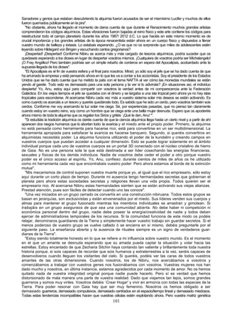 Sanadores y genios que estaban descubriendo la alquimia fueron acusados de ser el mismísimo Lucifer y muchos de ellos
fueron quemados públicamente en la pira".
   "No obstante, ahora ha llegado el momento de daros cuenta de que durante el Renacimiento muchos grandes artistas
comprendieron los códigos alquímicos. Estas vibraciones fueron bajadas al reino físico y este arte contiene los códigos para
reestructurar todo el campo planetario durante los años 1987/ 2012 d.C. Lo que hacéis en este mismo momento es de
crucial importancia y los grandes artistas de la época renacentista están ahora en un cuerpo físico y dispuestos a llenar
vuestro mundo de belleza y éxtasis. Lo estabais esperando. ¿O es que no os sorprende que miles de adolescentes estén
leyendo sobre Hildegard von Bingen y escuchando cantos gregorianos?
   ¡Despertad! ¡Despertad! Conforme Nibiru se acerca más y más cargado de tesoros alquímicos, podría suceder que os
quedaseis esperando a los dioses en lugar de despertar vosotros mismos. ¡Cualquiera de vosotros podría ser Michelangelo!
¡O Fray Angélico! Pero también podríais ser un simple rebaño de corderos en espera del Apocalipsis, acobardado ante la
supuesta llegada de los dioses".
   "El Apocalipsis es el fin de vuestra esfera y el final para nosotros. Mirad, yo sólo soy el jefe que se ha dado cuenta de que
ha arruinado la empresa y está pensando ahora en lo que les va a contar a los accionistas. Soy el presidente de los Estados
Unidos que se ha dado cuenta que ha metido la pata con el tema NAFTA al ver cómo las monedas mundiales se están
yendo al garete. Todo esto es demasiado para una sola persona y la ver si lo adivináis? ¡En situaciones así, el individuo
despierta! Yo, Anu, estoy aquí para compartir con vosotros la verdad antes de mi comparecencia ante la Federación
Galáctica. En los viejos tiempos el jefe se quedaba con el dinero y se largaba a una isla tropical pero ahora ya no hay islas
tropicales para esconderse. Al acercarse Nibiru cada vez más a vuestro sistema solar mis deseos se están activando. Es
como cuando os acercáis a un tesoro y queréis quedároslo todo. Es sabido que he sido un cerdo, pero vosotros también sois
cerdos. Conforme me voy acercando la luz solar me ciega. Sé, por experiencias pasadas, que no pienso tan claramente
cuando estoy en vuestro reino, soy como un hombre que se ciega ante una bella mujer desnuda. Espero que os apoderéis
ahora mismo de toda la alquimia que os regalan los Sirios y gritéis `¡Qué te den, Anu! "'.
   "Si estudiáis la tradición alquímica os daréis cuenta de que la ciencia alquímica llega hasta un cierto nivel y a partir de ahí
aparecen dos rasgos humanos que lo abortan todo: la avaricia y el miedo ante el propio poder. Primero, la alquimia
no está pensada como herramienta para hacerse rico; está para convertirse en un ser multidimensional. La
herramienta apropiada para satisfacer la avaricia es hacerse banquero. Segundo, si queréis convertiros en
alquimistas necesitáis poder. La alquimia funciona utilizando el poder de la kundalini y creando campos en
vuestros cuerpos que puedan acceder a cualquier dimensión. Esto se puede lograr solamente en el ámbito
individual porque cada uno de vuestros cuerpos es un portal 3D conectado con el núcleo cristalino de hierro
de Gaia. No es una persona sola la que está destinada a ser líder cosechando las energías financieras,
sexuales y físicas de los demás individuos. Nadie de vosotros debe ceder el poder a otro porque vuestro
poder es el único acceso al espíritu. Yo, Anu, confieso: durante cientos de miles de años os he utilizado
como mi herramienta cada vez que encontrabais vuestro poder. Pero ahora estamos al borde de la extinción
mutua".
   "Mis mecanismos de control suponen vuestra muerte porque yo, al igual que el rico empresario, sólo estoy
aquí durante un corto plazo de tiempo. Durante mi ausencia tengo hermandades secretas que gobiernan el
planeta pero ahora estas sociedades secretas y religiones llevan una vida propia. Todos quieren ser el
empresario rico. Al acercarse Nibiru estas hermandades sienten que se están activando sus viejas alianzas.
Prestad atención, pues son fáciles de detectar cuando uno las conoce".
   "Una vez iniciados en un grupo cerrado os convertís en una construcción nibiruana. Todos estos grupos se
basan en jerarquías, son exclusivistas y están envenenados por el miedo. Sus líderes venden sus cuerpos y
almas para mantener el grupo fusionado mientras los miembros individuales se arrastran y gimotean. Si
trabajáis en un grupo aseguraos de que sea una comunidad abierta. No debe haber ni competición ni
económica personal dentro del grupo, nadie debe poseer la energía/creatividad de nadie y todos deben
ejercer de administradores temporales de los recursos. Si la comunidad funciona de este modo os podéis
relajar, denominaros guardianes de la Tierra y simplemente hacer vuestro trabajo sin guardar secretos. Si el
menos poderoso de vuestro grupo se vuelve callado ó se encierra en sí mismo, debéis preguntarle por el
siguiente paso. La enseñanza abierta y la ausencia de rituales siempre es un signo de verdaderos guar-
dianes de la Tierra".
   "Estoy siendo totalmente honesto en lo que se refiere a mi influencia sobre vuestro mundo. Es el momento
en el que un amante se desnuda esperando que su amada pueda captar la situación y volar hacia las
estrellas. Estoy encantado de que Zecharia Sitchin haya contando tan valiente y brillantemente toda nuestra
historia porque, si sois capaces de recordar que sois humanos y extraterrestres a la vez, seréis capaces de
desenvolveros cuando lleguen los visitantes del cielo. Si queréis, podéis ver las caras de todos vuestros
amantes de las otras dimensiones. Cuando nosotros, los de Nibiru, nos acercábamos a vosotros y
comenzábamos a trabajar con vuestros genes nos fusionábamos con vosotros. Vuestras mujeres nos han
dado mucho y nosotros, en última instancia, estamos agradecidos por cada momento de amor. No os hemos
quitado nada de vuestra integridad original porque nadie puede hacerlo. Pero sí es verdad que hemos
distorsionado de mala manera una parte de vuestra realidad. Dado que viajamos tan lejos, somos grandes
guerreros y somos muy viriles. Vosotros debéis `Crear Hogar' y vivir en armonía con todas las especies de la
Tierra. Para poder resonar con Gaia hay que ser muy femenino. Nosotros os hemos obligado a ser
demasiado guerreros, demasiado compulsivos, demasiado centrados en el espacio/tiempo lineal y demasiado miedosos.
Todas estas tendencias incompatibles hacen que vuestras células estén explotando ahora. Pero vuestra matriz genética
                                                              101
 