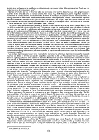 también tiene, afortunadamente, contribuciones estelares y esta matriz estelar-celular debe despertar ahora. Tenéis que inte-
ractuar con otras dimensiones para sanar".
   "Somos conscientes de que no tenemos todas las respuestas para vosotros. Sabemos que estáis preparados para
aprender de los Sirios tal como lo hicimos nosotros. Nos resulta muy difícil ofreceros nuestros magníficos maestros y
marcharnos de vuestros templos. Cualquier residuo de miedo de nosotros que quede en vuestras mentes os limitará. Si
conseguís libraros de estos miedos vuestro acceso a otros mundos será sorprendente. Acceder a otras realidades significa la
iluminación espiritual que estáis buscando ya que vuestro cometido es `Crear Hogar' y viajar con vuestras mentes. En Nibiru
hay un santuario dedicado a vosotros y se parece mucho a un típico circulo de megalitos en la Tierra. Nosotros os llamamos:
la `Gente que Busca la Visión'. Estamos destinados a viajar y a visitaros".
   "Las hermandades que hemos creado basadas en secretos, poder y guerra amenazan con destruir hasta el último indíge-
na, el último árbol y todo lo que queda. ¿Por qué? Porque yo me juzgué mal: pensé que ibais a ser más felices si no fuerais
como yo y, por eso, escondí mi auténtico ser ante vosotros. Ahora sé que es la combinación de los dos la que enriquece a
cada uno de nuestros mundos. Estáis a punto de ser aniquilados por culpa de la mala apreciación de mí mismo y por esto
soy tan honesto con vosotros. Normalmente, los dioses no se confiesan así que ¡prestad atención! Si queréis estudiar alqui-
mia tenéis que aprender a reconocernos para manteneros de igual a igual con nosotros. ¿Cómo podéis lograrlo? Observad
si vuestro maestro os muestra una cara regia y distante, si su consciencia tiende a hipnotizaros produciéndoos desmayo,
servilismo y confusión mental. Si examináis la historia, os daréis cuenta de que estas tendencias aparecen en vuestro pla-
neta en ciclos de 1.800 años. La Roma Imperial os conduce a Persia, Asiria y directamente a Sumeria. Examinando estas
culturas veréis claramente las influencias nibiruanas. Zoroaster y Ahura Mazda son auténticos exploradores. Tendréis que
dominar la alquimia antes de que nosotros estemos demasiado cerca y nos volvamos demasiado fuertes ya que nuestra
naturaleza es así. Vosotros sois gentiles y nosotros somos grandes. Cuanto más nos acerquemos, más querremos
controlaros y arrancaros vuestros tesoros. Al fin y al cabo somos guerreros que vuelven y estamos llenos de deseos. Dado
que a vuestras mujeres no les apetece nada ser arrebatadas tal vez no sea mala idea que, para variar, les hagáis caso. Ellas
nos conocen muy bien".
   "Los códigos alquímicos os enseñan cómo transmutar los elementos. En la literatura alquímica siempre se ha destacado
mucho el oro. ¡El oro es el metal que nos abre los portales para entrar en 3D! Los Pleyadianos entran en vuestro mundo a
través de sugilitas y zafiros; los Sirios a través de diamantes. Nos tenemos que volver tridimensionales para entrar en vuestro
reino y el oro es nuestra herramienta para manifestarnos en vuestro mundo; es por eso que os asusta la alquimia. En la
Tierra, cuando no estamos en vuestro sistema solar, utilizamos el oro como un mecanismo de comunicación. El material
radioactivo accede a frecuencias estelares de dimensiones aún más altas que el oro y os engañamos para que
experimentaseis con elementos inestables dado que queríamos que averiguarais cómo funcionan. Esto debe haber sido un
error porque estáis a punto de volaros los sesos. Cuando me encuentre con la Federación Galáctica, tendré problemas
porque el uso indiscriminado de radioactividad está amenazando la Galaxia. Nadie sabe cómo ayudaros
para que pongáis fin a esto. Tenéis que dejar de explotar minas y producir estos materiales hasta que hayáis
descubierto cómo transmutarlos. ¿Invitarías a Lucifer a vuestro dormitorio sin saber cómo libraros de él
luego? Sois arrogantes porque yo, Anu, soy arrogante y estáis hechos a mi imagen y semejanza".
   "Si cualquiera de las dimensiones es eliminada todas son eliminadas. Abraham vino a implantar un
elemento que permitía el acceso a la mente elemental estelar en el centro de nuestro Templo. No olvidéis
nunca que mi planeta sólo es un planeta y no una estrella. Cuando comprendáis la nueva cosmología os
daréis cuenta de que yo no soy un padre y vosotros no sois hijos ni hijas. Como ya he dicho, va siendo hora
de que sepáis quién entra en vuestro reino. En el año 2000 a.C. se escribió la historia de Abraham por
primera vez, pero él vino a este planeta en el 3760 a.C. que fue cuando implantó la radiación en el templo
central llamado Ur. Yo, Anu, descendí a la sala superior del zigurat e impregné la Diosa. ¿Quién era esta
Diosa? Todas las mujeres de la Tierra. Fue la implantación de los códigos estelares en la matriz genética de
la Tierra y por eso a Abraham se le venera como al gran dios padre. Sara es una sacerdotisa solar, `Sa Ra',
que concibió un niño estelar a pesar de ser estéril. Cuando Abraham estuvo en Egipto dijo que Sara era su
hermana pero ella era una sacerdotisa estelar siria. A Abraham se le encomendó la alianza del país de
Canaán para que depositase allí, en el árbol sagrado de Shechem,94 su semilla".
   "Los Sirios están revelando la verdadera historia del padre arquetípico -Abraham- para enviar una señal a
los demás sistemas indicando la espantosa situación de la Tierra. ¿Qué es lo que quiero decir con esto? Los
Sirios están compartiendo su implantación más poderosa, profundamente arraigada en vuestra historia, para
que podáis entender que todo esto es cosa de 6D y no es una historia sobre nosotros, los Anunnaki. Por
tanto, podéis desechar vuestra creencia de que un gran padre vendrá a- rescataros y comprenderéis que
vosotros mismos tendréis que descubrir el potencial transmutador de los materiales radioactivos. Además,
esta es la razón principal por la cual los Sirios los trajeron a vuestro planeta. Aquí se está desarrollando un
proceso que no necesariamente es tan negativo como os lo parece en vuestra dimensión. ¡Recordad! Las
estrellas son nucleares. La consciencia estelar ha sido despertada en 3D, nunca volveréis a ser los mismos
y en Gaia existe actualmente un enorme potencial".
   "En el año 3600 a.C., nosotros, los Anunnaki, decidimos que había llegado el momento de añadir
frecuencias estelares al sistema solar. Esta aceleración ha sido un regalo nuestro y vosotros necesitáis
ahora la clave para su transmutación. Cualquier elemento es negativo, sólo, si es usado sin ética. Si es

94
     Joshua XXIV, 26; Jueces IX, 6.
                                                             102
 
