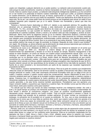 usado con integridad, cualquier elemento es un poder positivo. La radiación está envenenando vuestro pla-
neta porque la usáis amoralmente; nosotros os hemos manipulado con el fin de que la desataseis en vuestro
mundo. Ésta es vuestra mayor prueba. La radiación está atrayendo inteligencias estelares y yo me convertiré
en un ser mortal si no potenciáis al máximo vuestra creatividad. Al igual que Lucifer, yo quedaría atrapado
en vuestra dimensión, con la diferencia de que, al menos, podría tomar un cuerpo. Yo, Anu, desconozco el
desenlace ya que vosotros sois los que creáis los resultados. Tenéis que deshaceros de la idea de que yo lo
sepa todo. No es así. Las cosas están fuera de control porque os han engañado para actuar sin saber lo que
estabais haciendo pero creyendo que yo sí lo sabía. Einstein era monoteísta y pensó que dios era
omnipotente".
   "Sodoma y Gomorra fueron destruidos en 2024 a.C. debido a una explosión atómica. En aquellos días
Abraham era un personaje histórico.95 Gracias a esta destrucción se aprendieron muchas lecciones
importantes. Yo, Anu, provoqué aquello para librarnos de cosas que no nos gustaron. Vosotros hacéis lo
mismo continuamente. Lo que sucedió en Sodoma y Gomorra es exactamente lo mismo que sucede
actualmente en vuestras ciudades: crecen y crecen y se vuelven cada vez más complejas y, al final, se auto-
destruyen. Barrio tras barrio se degenera porque ya no os interesa. Destruimos Sodoma y Gomorra para
hacer simplemente una pequeña limpieza casera. Es lo mismo que están haciendo los hombres malvados
que trabajan para compañías farmacéuticas multinacionales cuando siembran virus letales eliminando, de
este modo, a la gente de África Central. Que no os sorprenda lo que estoy diciendo. Todos conocéis a gente
que prefiere destruir las cosas en lugar de acometer su limpieza. Después de todo, mirad lo que hicisteis96
con Japón. Sin embargo, yo ahora entiendo que la eliminación de cosas provoca reacciones que conducen a
la aniquilación. Pode-mos verlo pero no sabemos como evitarlo".
   "Volvamos de nuevo a Ur. Alrededor de 5000 a.C., los Sirios nos metieron la radiación en el correo que
debíamos entregar en 3600 a.C.. Abraham la enterró debajo de Ur guardando bien el secreto.
Posteriormente fue desenterrado y llevado en el Arca de templo en templo. Nosotros impregnamos a las
diosas en estos templos y el uranio se mezclo con nuestro propio comportamiento sexual. Esto, a su vez,
introdujo en vuestros genes los patrones de conducta que ahora tenéis que combatir. Son éstas las
conductas que no os permiten amar a la Diosa; tenéis miedo de liberarla sexualmente ya que podría.
convertirse en una explosión nuclear. ¡Ella está hecha para ser una explosión nuclear! Aquellos que aún
recuerden cómo venerar a la Diosa, estarán realizando el trabajo energético más importante de aquí al 2012.
Nuestra relación sexual con las sacerdotisas de los templos es nuestra forma más bella de expresión. Es la
fuente de un amor ancestral y de reconocimiento por parte de las especies que necesitan regeneración
procedente de Nibiru".
   "Para vosotros, nosotros representamos el colmo del abuso. Pero es la parte de vosotros que simplemente
utiliza las cosas sin disfrutarlas. Esto ha de terminar cuando os ajustéis a frecuencias más altas o toda esta
energía personal no usada y todo este crecimiento emocional incompleto hará que os salga el tiro por la
culata y vuestros cuerpos y vuestro mundo sufrirá las consecuencias. Hemos relacionado el sexo con la
columna vertebral para que el fuego de la kundalini pudiera regenerar continuamente a vuestros cuerpos y
genes. Creíamos que, si mezclábamos la matriz genética con la consciencia radioactiva, obtendríamos
vibraciones estelares de vuestra espina dorsal para así poder descodificarlas. Os vigilamos y os observamos
cuando aprendéis, y de esta forma nosotros también aprendemos. Pensábamos que nos aportaría una
mayor conexión estelar y supusimos que mejoraría a vuestros hijos. No olvidéis nunca que los niños son el
único futuro, tanto para vosotros como para nosotros".
   "Yo calculé que los niños que nacían de estos maridajes tendrían una inteligencia estelar. Así creé a
Enki y en aquel tiempo se produjo una tremenda aceleración. Sin embargo, la energía nuclear/estelar de
Enki tendió a eliminar la consciencia indígena. Las cosas se pusieron excesivamente apetitosas
demasiado pronto. Aquello parecía una fusión nuclear. Todo el mundo empezó a venerar a Yahvé, la
poderosa deidad que emergió de la explosión nuclear patriarcal. El poder nuclear es monoteísta sin
embargo, la activación de la kundalini en el cuerpo es politeísta. Yo, Anu, soy un dios monoteísta que
entiende que lo único que os hace falta es sentiros dios, sentir que vuestro cuerpo está vivo gracias a la
llama divina. Ahora soy capaz de comprender que no debe haber activación sexual sin el permiso y la
gracia de la Diosa ya que una relación sexual con la Diosa sin su consentimiento crea una división que se
convierte en estrés entre hermana y hermano, hermano y hermano y hermana y hermana. ¡Escuchadme!
Dejad de leer este libro ahora y haced lo siguiente:
   Pensad, cada uno, en vuestros hermanos y observad si existe algún tipo de separación entre vosotros.
Si contactáis con este hermano y os reunís con él, las discusiones entre los dioses se acabarán ya que
todas ellas tienen su origen en los conflictos entre hermanos. Ésta es la confusión implantada por los
ejemplos de Caín y Abel, Horus y Seth y Enki y Enlil. ¡Debéis sanar ahora la relación con vuestro
hermano o hermana! Dado que ahora mismo hay uranio en vuestro campo, resulta imprescindible que lo
hagáis para salvaros a vosotros mismos".

95
     Sitchin, Wars, p. 315.
96
     N de la T: se está refiriendo al Gobierno de los EE. UU.

                                                     103
 