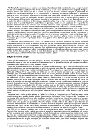"El Templo fue necesitado, en su día, para albergar la radioactividad; no obstante, esta energía nuclear
ha ido apoderándose gradualmente de la humanidad y es el origen del fanatismo religioso. Ninguna
energía debería ser introducida en la Tierra sin que los mismos humanos tengan la capacidad de
transmutarla. No supisteis manejar ni a la radioactividad ni a Yahvé y aún seguís sin saberlo. El descontrol
llega a tal punto que ninguno de vosotros ni siquiera sabe quién tiene los residuos. ¡Ni siquiera lo sabe la
CIA! Esto es así porque las sociedades secretas controlan totalmente todo lo que sucede con respecto a
la radioactividad. Últimamente, los iniciados depositaron los residuos en el área de las Cuatro Esquinas en
el sudoeste, último reducto de la Ciencia Anu desde los años 40 y se han convertido en adictos a esta
energía. Una respuesta totalmente automática os paraliza. Cada uno de vosotros debe aprender la
alquimia directamente de las estrellas. Así, vuestros científicos serán capaces de transmutar los residuos
nucleares mientras vosotros transmutaréis vuestros propios impulsos para salvar a vuestro planeta".
   "Estáis viviendo un drama relacionado con la radioactividad; os está enseñando que todo lo que creáis
vuelve a vosotros. juntos estamos involucrados en un impresionante experimento y estamos viendo lo que
nosotros, los Nibiruanos, hemos creado. Los científicos se están dando cuenta de que les controlamos y
se sienten profundamente perturbados. Pensaban que eran grandes alquimistas y que podían jugar a ser
dios. Os sorprendería saber lo que están tramando los científicos ahora mismo; muchos de ellos
reconocen que han sido engañados. Creían que podían crear bombas para abrirse el camino a la
iluminación".
   "El despertar de los científicos es crítico. Los científicos son los únicos miembros de vuestra sociedad
que poseen algún poder sobre el gobierno. Ellos son los que mantienen la actual estructura autoritaria en
su sitio y saben que el mundo está siendo destruido. ¡Retiradles vuestro apoyo! Os habéis convertido, casi
exclusivamente, en agentes de control anunnaki. Sois perfectamente conscientes de que sois marionetas. Habéis
jugado con elementos inestables y habéis conseguido vislumbrar el potencial destructivo que suponen para vuestro
mundo. Es hora de que gritéis y mostréis al resto de la Galaxia que los terrícolas están listos para convertirse en
alquimistas y que vuestros científicos están dispuestos a enseñar a todos".

Satya y el Pueblo Elegido
   Ahora que Anu ha terminado, yo, Satya, estoy aquí de nuevo. Me pregunto: ¿por qué el despertar estelar ha llegado
a semejante impás en cada uno de vosotros? Puedo sentir que no os gustará escuchar lo que los Pleyadianos esta-
mos diciendo pero nuestro vehículo está dispuesto a leeros.
   Cada uno de vosotros es portador de un punto de disparo situado en vuestro interior más profundo que hace que
actuéis obedeciendo a una energía robótica y a un patrón de respuesta automática. Tal vez pensáis que tenéis que ser
fieles a vuestros maridos porque vuestra madre os lo inculcó. Por consiguiente no experimentáis nunca el reto de ser
dignas de confianza. O, tal vez, pensáis que tenéis que ser fieles a vuestras esposas ya que vuestra madre os
controlaba, pero en realidad no habéis disfrutado nunca con el sexo ¿Creéis que debéis cambiar el mundo porque
vuestro padre os dijo que no merecíais vivir si no destacabais y por lo tanto nunca habéis saboreado la sensación de
ser poderosos? ¿O quizá pensáis que no podéis hacer con vuestro cuerpo lo os apetece porque alguien os ha
impuesto limitaciones? Todas estas confusiones tienen su origen en vidas con gran poder en las que una fuerza, un
sistema de creencias o una agenda política fue canalizada a través de vosotros, condicionándoos totalmente a que os
olvidarais de vosotros mismos. Fuisteis utilizados como herramienta. Las sociedades secretas, basadas en ideología
anunnaki, trabajaron concienzudamente. En vidas pasadas, cada uno de vosotros perteneció a alguna de ellas y
muchos son iniciados en esta vida. Estas iniciaciones os aleccionaron de cómo dejar de sentir primero antes de
actuar; eventualmente, olvidasteis por completo cómo sentir y dejasteis de hacer lo que deseabais. El patrón de
nuestro vehículo procede de una vida como profeta hebreo en la que canalizaba a un ser ascendido que se llama
Isaías.
   Durante el periodo de los profetas hebreos, el Pueblo Elegido formó su identidad en torno al Éxodo -escapando de la
opresión egipcia- y en aquellos días los egipcios denominaron a los hebreos `Hibiru'. A nosotros, los Pleyadianos, no
nos importa si los egipcios oprimieron a los israelitas o no. Según lo que hemos visto del comportamiento humano,
probablemente hicieron cosas peores que por las que fueron acusados por los israelitas. En este momento nos
interesa este tema puesto que queremos entender y ampliar nuestra visión de los judíos ya que ellos son los
portadores del arquetipo del `Pueblo Elegido'. Es lo mismo escapar de la opresión egipcia que escapar de la opresión
siria puesto que Egipto fue una cultura siria y las formas de pensamiento de `no juzgar' que surgen de la Alianza
Pléyades/Sirio posibilitan la investigación de profundos sistemas de creencias que tienen su origen en el Éxodo.
   En 700 a.C. mi vehículo canalizó a un grupo de seres llamados Isaías -`yo digo si'97- en el templo de
Salomón. Una fuerza de control implantó una clavija de conexión a nuestro vehículo durante aquella vida; ella lo sabe
y ahora ha elegido sacar esta clavija telefónica del enchufe. Recordad que nosotros queremos descubrir este punto
que hace que vuestra energía se convierta en algo automático o robótico ya que es el origen de vuestra impotencia y
falta de valor y, por eso tenéis que volver una y otra vez repitiendo el mismo patrón. Queremos encontrar esta conexión
que procede de una vida de gran poder pero que no os deja avanzar ahora. ¿Qué podéis hacer para traspasar este


97
     N de la T juego de palabras en inglés: "I say yah"
                                                          104
 