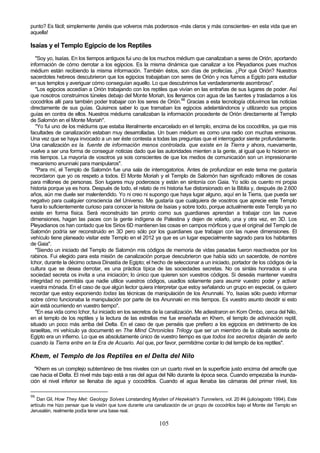 punto? Es fácil; simplemente ¡tenéis que volveros más poderosos -más claros y más conscientes- en esta vida que en
aquella!

Isaías y el Templo Egipcio de los Reptiles
   "Soy yo, Isaías. En los tiempos antiguos fui uno de los muchos médium que canalizaban a seres de Orión, aportando
información de cómo derrotar a los egipcios. Es la misma dinámica que canalizar a los Pleyadianos pues muchos
médium están recibiendo la misma información. También éstos, son días de profecías. ¿Por qué Orión? Nuestros
sacerdotes hebreos descubrieron que los egipcios trabajaban con seres de Orión y nos fuimos a Egipto para estudiar
en sus templos y averiguar cómo conseguían aquello. Lo que descubrimos fue verdaderamente asombroso".
   "Los egipcios accedían a Orión trabajando con los reptiles que vivían en las entrañas de sus lugares de poder. Así
que nosotros construimos túneles debajo del Monte Moriah, los llenamos con agua de las fuentes y trasladamos a los
cocodrilos allí para también poder trabajar con los seres de Orión.98 Gracias a esta tecnología obtuvimos las noticias
directamente de sus guías. Quisimos saber lo que tramaban los egipcios adelantándonos y utilizando sus propios
guías en contra de ellos. Nuestros médiums canalizaban la información procedente de Orión directamente al Templo
de Salomón en el Monte Moriah".
   "Yo fui uno de los médiums que estaba literalmente encarcelado en el templo, encima de los cocodrilos, ya que mis
facultades de canalización estaban muy desarrolladas. Un buen médium es como una radio con muchas emisoras.
Una vez que se haya invocado a un ser éste contesta a todas las preguntas que el interrogador siente profundamente.
Una canalización es la. fuente de información menos controlada. que existe en la Tierra y ahora, nuevamente,
vuelve a ser una forma de conseguir noticias dado que las autoridades mienten a la gente, al igual que lo hicieron en
mis tiempos. La mayoría de vosotros ya sois conscientes de que los medios de comunicación son un impresionante
mecanismo anunnaki para manipularos".
   "Para mí, el Templo de Salomón fue una sala de interrogatorios. Antes de profundizar en este tema me gustaría
recordaron que yo os respeto a todos. El Monte Moriah y el Templo de Salomón han significado millones de cosas
para millones de personas. Son lugares muy poderosos y están en sintonía con Gaia. Yo sólo os cuento mi propia
historia porque ya es hora. Después de todo, el relato de mi historia fue distorsionado en la Biblia y, después de 2.600
años, aún me duele ser malentendido. Yo ni creo ni supongo que haya lugar alguno, aquí en la Tierra, que pueda ser
negativo para cualquier consciencia del Universo. Me gustaría que cualquiera de vosotros que aprecie este Templo
fuera lo suficientemente curioso para conocer la historia de Isaías y sobre todo, porque actualmente este Templo ya no
existe en forma física. Será reconstruido tan pronto como sus guardianes aprendan a trabajar con las nueve
dimensiones, hagan las paces con la gente indígena de Palestina y dejen de volarlo, una y otra vez, en 3D. Los
Pleyadianos os han contado que los Sirios 6D mantienen las cosas en campos mórficos y que el original del Templo de
Salomón podría ser reconstruido en 3D pero sólo por los guardianes que trabajan con las nueve dimensiones. El
vehículo tiene planeado visitar este Templo en el 2012 ya que es un lugar especialmente sagrado para los habitantes
de Gaia".
   "Siendo un iniciado del Templo de Salomón mis códigos de memoria de vidas pasadas fueron reactivados por los
rabinos. Fui elegido para esta misión de canalización porque descubrieron que había sido un sacerdote, de nombre
Ichor, durante la décimo octava Dinastía de Egipto; el hecho de seleccionar a un iniciado, portador de los códigos de la
cultura que se desea derrotar, es una práctica típica de las sociedades secretas. No os sintáis honrados si una
sociedad secreta os invita a una iniciación; lo único que quieren son vuestros códigos. Si deseáis mantener vuestra
integridad no permitáis que nadie utilice vuestros códigos, usadlos solamente para asumir vuestro poder y activar
vuestra mónada. En el caso de que algún lector quiera interpretar que estoy señalando un grupo en especial, os quiero
recordar que estoy exponiendo todas las técnicas de manipulación de los Anunnaki. Yo, Isaías sólo puedo informar
sobre cómo funcionaba la manipulación por parte de los Anunnaki en mis tiempos. Es vuestro asunto decidir si esto
aún está ocurriendo en vuestro tiempo".
   "En esa vida como Ichor, fui iniciado en los secretos de la canalización. Me adiestraron en Kom Ombo, cerca del Nilo,
en el templo de los reptiles y la lectura de las estrellas me fue enseñada en Khem, el templo de adivinación reptil,
situado un poco más arriba del Delta. En el caso de que penséis que prefiero a los egipcios en detrimento de los
israelitas, mi vehículo ya documentó en The Mind Chronicles Trilogy que ser un miembro de la cábala secreta de
Egipto era un infierno. Lo que es absolutamente único de vuestro tiempo es que todos los secretos dejarán de serlo
cuando la Tierra entre en la Era de Acuario. Así que, por favor, permitidme contar lo del templo de los reptiles".

Khem, el Templo de los Reptiles en el Delta del Nilo
  "Khem es un complejo subterráneo de tres niveles con un cuarto nivel en la superficie justo encima del arrecife que
cae hacia el Delta. El nivel más bajo está a ras del agua del Nilo durante la época seca. Cuando empezaba la inunda-
ción el nivel inferior se llenaba de agua y cocodrilos. Cuando el agua llenaba las cámaras del primer nivel, los

98
    Dan Gil, How They Met: Geology Solves Lonstanding Mysten of Hezekiah's Tunnelers, vol. 20 #4 (julio/agosto 1994). Este
artículo me hizo pensar que la visión que tuve durante una canalización de un grupo de cocodrilos bajo el Monte del Templo en
Jerusalén, realmente podía tener una base real.

                                                            105
 