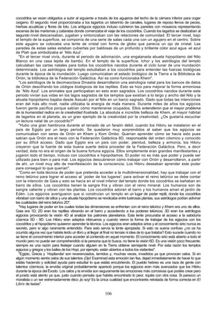 cocodrilos se veían obligados a subir al siguiente a través de los agujeros del techo de la cámara inferior para coger
oxigeno. El segundo nivel proporcionaba a los lagartos un laberinto de canales, lugares de reposo llenos de peces,
hierbas acuáticas y flores de loto. Los antiguos egipcios incluso cubrieron las paredes con mosaicos representando
escenas de las marismas y cataratas donde comenzaba el viaje de los cocodrilos. Cuando los lagartos se deslizaban al
segundo nivel descansaban, jugaban y sintonizaban con las relaciones de comunidad. El tercer nivel, bajo
el templo de la superficie, se componía de una serie de salas cada una con un agujero en el centro. Sobre
este agujero se colocaba una lente de cristal con forma de globo que parecía un ojo de cristal. Las
paredes de estas salas estaban cubiertas por baldosas de un profundo y brillante color azul agua -el azul
de Ptah que simbolizaba el `Nilo Azul`.
  "En el tercer nivel vivía, durante el periodo de adivinación, una engalanada abuela hipopótamo del Nilo
Blanco en una casa tejida de bambú. En el templo de la superficie, Ichor y los astrólogos del templo
calculaban las cartas natales para todos los cocodrilos nacidos durante el ciclo lunar de una inundación
determinada. Los astrólogos del templo estudiaban a los cocodrilos para entender las fuerzas biológicas
durante la época de la inundación. Luego comunicaban el estado biológico de la Tierra a la Biblioteca de
Orión, la biblioteca de la Federación Galáctica. Así es como funcionaba Khem".
  "Los astrólogos de la decimaoctava Dinastía desarrollaron una astrología natal para los bancos de datos
de Orión descifrando los códigos biológicos de los reptiles. Esto se hizo para mejorar la forma armoniosa
de `Nilo Azul'. Los animales que participaban en esto eran sagrados. Los cocodrilos nacidos durante este
periodo vivían sus vidas en los lagos sagrados de los templos que existían a lo largo y ancho del Nilo y la
abuela hipopótamo bajaba desde Assuán por el Nilo en un barco sagrado. Dado que todas las intenciones
eran del más alto nivel, nadie utilizaba la energía de mala manera. Durante miles de años los egipcios
fueron gente pacífica porque sabían cómo mantenerse ocupados. Ellos entendieron que el mayor problema
de la humanidad radica en la creatividad frustrada. La absoluta e increíble belleza de Khem, el mayor hábitat
de lagartos en el planeta, es un gran ejemplo de la creatividad por la creatividad. ¿Os gustaría escuchar
un lectura natal de un cocodrilo?"
  "Hubo una gran hambruna durante el reinado de un faraón débil, cuando los Hibiru se instalaron en el
país de Egipto por un largo período. Se quedaron muy sorprendidos al saber que los egipcios se
comunicaban con seres de Orión en Khem y Kom Ombo. Querían aprender cómo se hacía esto pues
sabían que Orión era el nexo con la Federación Galáctica 8D, responsable del orden cósmico y conocido
por su difícil acceso. Dado que Egipto era un país con poder, plenitud, belleza y armonía, los Hibiru
creyeron que la fuente de esta buena suerte debía proceder de la Federación Galáctica. Pero, a decir
verdad, ésta no era el origen de la buena fortuna egipcia. Ellos simplemente eran grandes manifestantes y
jugaron todo el tiempo, incluso con cocodrilos e hipopótamos. El poder no es más que poder y puede ser
utilizado para bien o para mal. Los egipcios descubrieron cómo trabajar con Orión y desarrollaron, a partir
de ahí, un nivel muy alto de manifestación de la consciencia. Los Hibiru deseaban aprender este poder
para conseguir lo que querían".
  "Como en toda técnica de poder que pretenda acceder a la multidimensionalidad, hay que trabajar con el
reino telúrico para lograr el acceso al `poder de los lugares'; para activar el reino telúrico se debe contar
con la intención de Gaia y esto se hacía en el nivel inferior del templo donde los cocodrilos se bañaban en
barro de sílice. Los cocodrilos tienen la sangre fría y vibran con el reino mineral. Los humanos son de
sangre caliente y vibran con las plantas. Los cocodrilos adoran el barro y los humanos aman el jardín de
Edén. Los egipcios averiguaron que si construían un templo en un lugar de poder reptil, donde los cocodrilos
vibraban con barro de sílice y una abuela hipopótamo se revolcaba entre lustrosas plantas, sus astrólogos podían adivinar
las cualidades del reino telúrico 2D".
  "Hay lugares de poder en los cuales todas las dimensiones se enfrentan con el reino telúrico y Khem era uno de ellos.
Gaia era 1D; 2D eran los reptiles vibrando en el barro y accediendo a los poderes telúricos; 3D eran los astrólogos
egipcios provocando la visión 4D al analizar los patrones planetarios. Esta lente procuraba el acceso a la sabiduría
cósmica 5D - 9D. Los Hibiru eran adeptos nibiruanos y cuando vieron la forma de trabajar de los egipcios con los
cocodrilos y el hipopótamo quisieron aprender la técnica. Los egipcios eran adeptos sirios y el conocimiento sirio nunca es
secreto, pero sí algo raramente entendido. Para esto servía la lente apropiada. Si esto os suena confuso ¿no os ha
ocurrido alguna vez que habéis leído un libro y al llegar al final no teníais ni idea de lo que trataba? Esto sucede cuando no
se tiene el conocimiento interior para acceder al contenido en aquel momento. El conocimiento sirio está abierto a todo el
mundo pero no puede ser comprehendido si la persona que lo busca, no tiene la visión 6D. Es una visión poco frecuente;
siempre es una razón para festejar cuando alguien en la Tierra obtiene semejante nivel. Por esta razón los templos
egipcios y griegos y los bailes de los Hopi, por ejemplo, están abiertos a todos los visitantes".
  "Egipto, Grecia y `Hopilandia' son reverenciados, temidos y, muchas veces, invadidos ya que provocan celos. Si en
algún momento sentís celos de sus talentos ¡Ojo! Examinad esta emoción tan fea, dejad inmediatamente de hacer lo que
estáis haciendo y solicitad ayuda para estudiar lo que estáis encubriendo. El pueblo hebreo es una raza de gente con
talentos cósmicos; la envidia original probablemente apareció porque los egipcios eran más avanzados que los Hibiru
durante la época del Éxodo. Los celos y la envidia son seguramente las emociones más corrosivas que podéis crear pero
el jurado está atento ya que, justo cuando pensáis que habéis encontrado lo peor, topáis con otra cosa. Si parezco un
moralista o un ser extremadamente ético ¡lo soy! Es la única cualidad que encontraréis retratada de forma correcta en El
Libro de Isaías".

                                                            106
 