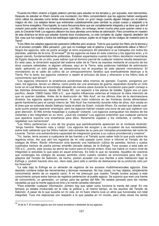 "Cuando los Hibiru vinieron a Egipto pidieron permiso para estudiar en los templos y, por supuesto, eran bienvenidos.
Después de estudiar en Khem durante una inundación, los Hibiru comprendieron que los egipcios habían averiguado
cómo utilizar los planetas como lentes dimensionales. Existe un gran riesgo cuando alguien trabaja con el sistema.
mágico de otro. Los adeptos tienen que entrenarse cuidadosamente para cambiar su propio cuerpo y adaptarlo a la
nueva forma energética. Para lograrlo, la nueva frecuencia tiene que ser completamente integrada y se tiene que abrir el
corazón para poder recibir una enseñanza pura. Los Hibiru, sin embargo, tenían mucha prisa pues querían volver a su
país, la Creciente Fértil. Los egipcios utilizaron los doce planetas como lentes de adivinación. Para convertirse en maestro
de esta dinámica se tenía que estudiar durante doce inundaciones, un ciclo completo de Júpiter viajando alrededor del
Sol, cosa que fue exigida a todos los astrólogos egipcios porque Júpiter es el hogar de los códigos de maestría para la
Tierra".
  "A los Hibiru los adeptos egipcios les parecieron brillantes pero arcaicos. Todo lo que querían los Hibiru era la técnica y
no el proceso completo. Ellos pensaron: ¿por qué no investigar solo el sistema y luego simplemente utilizar a Nibiru?
Según los egipcios, sólo se podía acceder al reino arquetípico 4D planetario si se trabajaba con todos los
planetas, además de la luna. El ennead99 de los egipcios se basa en esta creencia y los egipcios eran, y lo
siguen siendo, fundamentalmente politeístas. Estaban espantados cuando los Hibiru decidieron marcharse
de Egipto después de un año, pues sabían que el dominio parcial de cualquier sistema resulta desastroso.
En este caso, la dimensión espacial del sistema solar de la Tierra se expresa mediante el conjunto de los
doce cuerpos celestiales; si alguien utilizase, aquí en la Tierra, esta poderosa habilidad de adivinación
reptil, aplicando un sólo planeta, se obsesionaría con el arquetipo de este planeta -monoteísmo. El
monoteísmo es el caldo de cultivo de un antropocentrismo fanático que eventualmente destruye a la
Tierra. Por lo tanto, los egipcios volvieron a repetir el principio de doce y ofrecieron a los Hibiru todo el
conocimiento que tenían".
  "Los egipcios ofrecieron la enseñanza poniéndose ellos mismos de ejemplo. Cuando, pongamos por
caso, los egipcios, tenían un dilema, como podía ser una amenaza de guerra, esperaban durante un ciclo
lunar en el cual Marte se encontraba alineado de manera clave durante la inundación para pedir consejo a
las distintas dimensiones, desde 5D hasta 9D, con respecto a los planes de batalla. Egipto era un país
pacífico, desde 10800 hasta 1600 a.C., que repelía influencias externas al instaurar la clara intención de
que no querían batallas. Antes de la destrucción de `Nilo Azul', en los últimos días de la decimaoctava
dinastía, los egipcios apenas guerrearon. A veces hubo violencia en las fronteras donde alimentaban
gente hambrienta pero el campo interno de `Nilo Azul' fue mantenido durante miles de años. Aún existe en
el área que se extiende desde Sakkara hasta el plató de Gizeh, incluido Khem. Es verdad que desde cual-
quier punto podían aparecer enemigos, pero los egipcios habían creado una zona de paz que vigilaron con
gran atención. El Nilo brinda hospedaje a cualquier visitante. Los egipcios averiguaban los deseos de los
visitantes y les integraban en su reino. ¿Qué les costaba? Los egipcios entendían que cualquier persona
que aparecía suponía una enseñanza para ellos. Raramente viajaban y los visitantes, a cambio, les
regalaban sus narraciones".
  "Los Hibiru pertenecían a uno de los grupos que periódicamente aparecían en el nordeste diciendo:
`tengo hambre. Necesito ropa y cobijo'. Los egipcios les acogían y se ocupaban de sus necesidades,
sobre todo sabiendo que los Hibiru habían sido echados de su país por nómadas procedentes del norte de
Levante. Tenían una extraordinaria capacidad de integración gracias a su cultura providencial y creativa".
  "Yo, Isaías, tenía acceso a cualquiera de las fuentes y el Templo quiso saber todo lo que pudo sobre los
registros sirios. Así que abrí los registros de mi vida pasada como Ichor e informé al Templo de los
códigos de Khem. Recibí información siria leyendo una habitación cúbica de paredes, techos y suelos
cuadrados hechos de piedra pómez amarilla ubicada debajo de la Esfinge. Tuve acceso a esta sala en
700 a.C.; pronto, este acceso se abrirá de nuevo para el mundo entero. Esta vez habrá un nuevo nivel de
integridad si estudiáis lo que pasó en aquel entonces. Es todo lo que se necesita. Aquellos de vosotros
que contengáis los códigos de acceso sentiréis cómo vuestro cerebro se sincronizará para ello. Los
adeptos del Templo de Salomón, de hecho, podían acceder con sus mentes a esta habitación bajo la
Esfinge y, podrán hacerlo otra vez, claro está, pero sólo a cambio de deshacerse de su profundo odio por
los faraones".
  "La sala bajo la Esfinge es un almacén de registros de los accesos multidimensionales egipcios. Este
depósito contiene todas las herramientas y técnicas necesarias. No hay cosas, no hay objetos, simplemente
conocimiento dentro de un espacio vacío. A mí me preocupó que nuestro Templo tuviera acceso a este
conocimiento porque estos bancos de registros pertenecían al pueblo egipcio. Se suponía que eran una fuente
de conocimiento, un generador, un campo para las gentes del Nilo. No estaba pensado para las mentes
canaaitas ya que la mente egipcia es siria y la mente canaaita nibiruana".
  "Para entender cualquier información, primero hay que saber como funciona la mente del canal. En mis
tiempos yo estaba involucrado en la vida, la política y, al mismo tiempo, en los asuntos del Templo de
Salomón. A pesar de lo que sucedía en mi vida, en mi fuero interno tuve un alma que funcionaba con total
integridad. Tuve mis objeciones con respecto a lo que pasaba en mi mundo, pero otras veces me sentía

99
     N de la T: El ennead egipcio son los nueve ancestros o deidades de los egipcios.

                                                              107
 