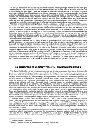 "Lo que yo, Isaías acabo de decir es asquerosamente blasfemo pero la psicología inherente es muy obvia para
cualquier americano. Los Estados Unidos han hecho exactamente lo mismo al elegir a Marte como su dios intentando ser
la `Superpotencia' que domina todo. Puesto que la agenda explícita de los Anunnaki siempre ha supuesto la supremacía
en el mundo -el Nuevo Orden Mundial- entonces, al utilizarles para conseguir algo, uno se convierte en ellos. Los Estados
Unidos han utilizado la guerra para conseguir cosas y ahora los Estados Unidos se han convertido en Marte -son
violentos. Los Estados Unidos eran la despensa para el mundo entero; sin embargo, ahora son la. fábrica de armas
del planeta.101 Estas cosas seguirán sucediendo hasta que todos las veáis y renunciéis a ellas. Al igual que nosotros
fuimos engullidos por un determinado punto de vista -monoteísmo- a vosotros os pasa lo mismo y vuestra nación caerá
igual que lo hizo la mía. Recordad, yo vivía cuando el Templo fue destruido y esto es lo que partió mi corazón".
  "Yahvé era simplemente la desviación perfecta, la mascara perfecta que, a posteriori, se convirtió en una eterna cortina
de humo. Yo no estaba contento de ser un canal para las agendas del Templo de Salomón. Yo era un número. No hice lo
que quería y me dolía saber que mi pueblo podía haber evolucionado mucho más que todo esto. Mi papel no me
producía orgullo pero mi personal sistema de códigos estaba entrelazado con el sistema del Templo después de la
iniciación. Mi cuerpo era como el `chip' atascado en una computadora y si yo me movía se deformarían las púas y eones
de sabiduría iban a salir disparados del Templo o, mi cerebro dejaría de funcionar. Yo era una clave que transmitía
información de Orión y si no hubiera cumplido con mi deber me hubieran eliminado de la computadora volándome los
sesos, algo similar a lo que sucede durante un aneurisma. Puesto que yo era un iniciado de una sociedad secreta no fui
capaz de tomar decisiones propias".
  "Nada tenía sentido y lo único que conocía era el control de mi creatividad. Este control sobre mí fue transmitido gracias
a El Libro de Isaías y al que vosotros suponéis un gran significado. ¡Ojo! `significado' quiere decir (control) y mi libro, al
igual que la mayor parte de la Biblia, proporciona a Yahvé un conducto directo a vuestras mentes. En Nibiru, Yahvé no es
más que un pequeño empleado en una oscura oficina. Nos dijeron que estábamos en el Templo por una razón y,
simplemente, se hizo incomprensible estar sin una razón. Fui un hombre que no encontró sentido alguno en nada durante
los sesenta años que canalicé en el Templo de Salomón. Sólo existía la experiencia y la creatividad pero no había ningún
sentido real. ¡Esto es el sentido de 3D! No intentéis convertir 3D en algo que no es. Es un lugar donde las realidades se
pueden entrecruzar gracias a las lentes. El significado es malo102 porque impone un punto de vista y las guerras se
producen en un momento determinado porque hay dos puntos de vista diferentes. En El Libro de Isaías cada palabra es
exactamente lo contrario de lo que vosotros pensáis que es. La creatividad y la belleza podrían volver a mi libro si
escuchaseis solamente los sonidos que contiene. Yo, Isaías, estoy listo para partir. ¡Mi pueblo, he hablado!"


                                         7
             LA BIBLIOTECA DE ALCIÓN Y TZOLK´IN - GUARDIÁN DEL TIEMPO

  "Yo, Satya, he ido ahora a los reinos que están más allá de mi propio mundo de la quinta dimensión. Sé
que todos vosotros estáis dispuestos para asumir la libertad de percibir las nueve dimensiones ahora que la
Tierra entra en la Era de Acuario ya que estoy vibrando con vuestra pasión y curiosidad. Vuestras aperturas
han sido pronosticadas por el Calendario Maya; el programa está desarrollándose en el tiempo previsto; sin
embargo, incluso yo quisiera saber cómo vais a realizar todo esto en menos de veinte años. Puesto que he
vivido con vosotros, con frecuencia he pensado que tenéis tanta energía creativa que es imposible que
podáis jamás utilizarla del todo. Os habéis vuelto violentos porque no canalizáis vuestra creatividad
correctamente. Esto es lo que nosotros, los Pleyadianos, opinamos en verdad de vosotros después de
acompañaron durante los últimos 26.000 años. Como ya hemos dicho muchas veces: nosotros hemos
venido de vuestro futuro para ayudaros a trascender el actual impás y los Maya crearon el Gran Calendario
como mecanismo perfecto para que pudierais aprender a crear vuestro momento presente a partir del futuro.
Como astróloga de Alción, yo os digo que ahora ha llegado el momento de que el Calendario Maya se haga
visible para impulsar la consciencia de las masas. Aprender a crear el presente a partir del futuro es la manera
de dar el salto crítico con éxito aprendiendo cómo convertirse en seres humanos intencionales. Ésta es la
manera de canalizar conscientemente vuestro almacén de creatividad y dejar de ser violentos".
  "Los Maya crearon el Gran Calendario Maya -llamado Tzolk'in- para mostrar cómo se crea una intención
futura y para que pudieseis decidir qué es lo que queréis y entonces trabajar en pro de estos deseos en el
momento actual. Gentes, os digo que esto es un regalo sagrado: hace 104.000 años, los Maya facilitaron
este Calendario a nuestro sistema, las Pléyades, y nuestro largo viaje con el Calendario ha hecho de
nosotros lo que somos hoy en día. Por consiguiente, yo he venido del futuro para ayudaros a comprender lo
que os ha sido ofrecido".
  "Muchos intelectuales muy respetados están fascinados con las implicaciones del Calendario Maya. Es un
mecanismo brillante que describe un proceso del tiempo que se acerca a su punto final: el fin del tiempo.
Pero esto no tiene nada que ver con el fin del mundo. Ahora, que ya habéis desarrollado una cierta
comprensión de las seis dimensiones, recordad la geometría exquisita de la sexta dimensión y visualizad el


101
      Comentario de Gerry Clow de 1986.
102
      N de la T: "Meaning" en inglés es "significado/sentido" y "mean" significa "malo".
                                                                  109
 