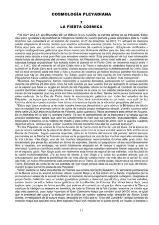 COSMOLOGÍA PLEYADIANA

                                             1
                                     LA FIESTA CÓSMICA

  "YO SOY SATYA, GUARDIANA DE LA BIBLIOTECA ALCIÓN, la estrella central de las Pléyades. Estoy
aquí para ayudaros a descodificar la inteligencia central de vuestro planeta y para prepararos para la Fiesta
Cósmica que comenzará en el solsticio de invierno, el 21 de diciembre de 2012. Yo activaré mi memoria
celular pleyadiana al mismo tiempo que vosotros activaréis vuestros propios bancos de memoria celular.
Estoy aquí para vivir, junto con vosotros, las memorias de vuestros orígenes. Hologramas codificados -
campos morfogenéticos galácticos que ahora mismo son fácilmente visibles para mí- han sido escondidos a
vuestros ojos porque la precipitación de luz de dimensiones superiores ha sido bloqueada casi totalmente de
vuestra vista debido a una gran Red que envuelve vuestro reino. Esta precipitación de luz trae información
desde todas las dimensiones del universo. Nosotros, los Pleyadianos, vimos cómo esta red -...consistente en
sabrosas fuerzas arquetípicas- fue echada sobre el planeta en el Punto Cero, un momento exacto entre 1
a.C. y 1 d.C. Era el momento en el que Cristo vino a la Tierra y descubrir la verdadera historia de lo que
sucedió en el Punto Cero será, por lo tanto, vuestro acceso a la consciencia multidimensional de Cristo. Esta
red os está cercando cada vez más y más y muchos de vosotros ya habéis decidido penetrar los espacios
vacíos que hay en ella para romperla. Yo, Satya, quiero que os deis cuenta de que habéis atraído a los
Pleyadianos hacia vuestro planeta por vuestro deseo de obtener más luz, es decir, más inteligencia".
  "Nosotros, los Pleyadianos, hemos respondido a vuestras llamadas, participando en vuestra evolución
durante los últimos 26.000 años. Esto ha sido posible ya que vuestro Sol es realmente la octava estrella
en la espiral que tiene su origen en Alción de las Pléyades. Ahora os ha llegado el momento de recordar
vuestra identidad estelar. Los grandes dioses y diosas de la vaca os han estado preparando para nadar a
través de los espacios que hay entre los hilos entrelazados de la Red. Seréis como peces iluminados que
salen nadando de la Era de Piscis hacia la sincronización galáctica con todas las estrellas de las
Pléyades. La época que comenzó en el Punto Cero será transformada en un tejido muy sutil de luz
fotónica abriendo vuestro corazón más íntimo a la esencia líquida de la vibración pleyadiana del amor".
  "Estoy aquí para ayudaros a recordar vuestra herencia pleyadiana y para abriros la Biblioteca de Alción
que os revelará los enormes bancos de datos de vuestra propia inteligencia estelar. Vuestro sistema solar
entra cada 26.000 años en la Banda de Fotones, justo cuando la Tierra se prepara para entrar en Acuario.
Es el momento en el que yo siempre vuelvo. Yo soy el conocimiento de la Biblioteca y si resulta que os
provoco resistencia, sabed que esto es simplemente la Red que os confunde, anestesiándoos. ¡Estáis
listos para graduaros en la historia del miedo y para entrar en un futuro de amor, pero si queréis vuestros
diplomas ahora, tendréis que `estirar' vuestras mentes bastante más allá de vuestros cráneos!"
  "En las Pléyades se conoce la Era de Acuario de la Tierra como la Era de Luz de Gaia. Es la época en
que la tercera estrella de la espiral de Alción -Maya- junto con la octava estrella -vuestro Sol- entran en la
Banda de Fotones. Según vuestras leyendas, ésta es la historia del retomo del gemelo. Alción siempre
permanece en la Banda de Fotones porque es la progenitora de una de las muchas espirales estelares de
la Vía Láctea. Van Gogh, uno de los muchos pleyadianos reencarnados durante este gran ciclo, fue
encarcelado por pintar las estrellas en forma de espirales. Siendo un pleyadiano, él era espontáneamente
libre y creativo; sin embargo, se sintió totalmente atrapado en el tiempo y espacio lineal y esto le
aterrorizó. Vuestros científicos están viendo ahora que algunas estrellas realmente forman espirales de luz
en el espacio vacío. Van Gogh pudo ver realmente esta forma de espiral de las estrellas, una facultad de
la visión multidimensional. ¡Ya es hora de liberar a Van Gogh y a todos los grandes artistas que os
entusiasmaron por daros la posibilidad de ver más allá de vuestro reino, ver más allá de la cárcel! Si, una
vez más, un nuevo Renacimiento está emergiendo en la Tierra. Si tenéis dudas, observad a los niños de la
Tierra. Estudiad las pinturas de las estrellas de Van Gogh porque ellas os ayudarán a ver que, de hecho,
vuestro propio Sol forma parte de las Pléyades".
  "Alción siempre se baña en la Banda de Fotones que emana del Centro Galáctico. Su constante permanencia
en la Banda activa su espiral luminosa. Ahora, cuando Maya y el Sol entren en la Banda, impulsados por la
enroscada luz estelar de la espiral de Alción, el momento del emparejamiento sagrado ha llegado. Imaginaos al
propio Centro Galáctico como un núcleo gravitatorio giratorio y observad que Alción y otras muchas estrellas,
existen dentro de estos bellos focos galácticos de Luz-Bandas de Fotones. Por ahora basta decir, para
explicar este concepto de forma sencilla, que éste es el momento en el que los Maya vuelven a la Tierra y
catalizan la inteligencia terrestre en beneficio de toda la Galaxia de la Vía Láctea. Vosotros ya sabéis que
algo esta pasando, pues todos recordáis el Gran Calendario Maya que también dura 26.000 años, al igual
que la precesión del ciclo y la duración de la órbita de vuestro sistema solar alrededor de Alción. Linda
Schele, investigadora de la cultura maya, descubrió en 1992 que el `Árbol del Cocodrilo', antiguo símbolo de
creación maya que aparece en su libro sagrado Popul Vuh, resulta ser el punto donde se cruzan la eclíptica y


                                                     11
 