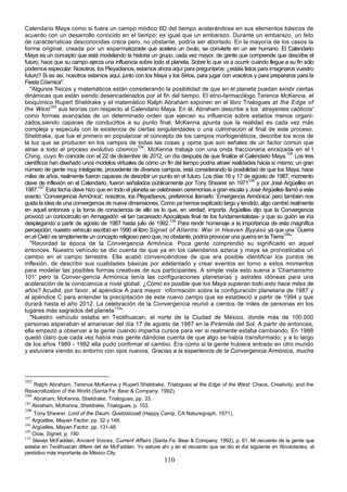 Calendario Maya como si fuera un campo módico 6D del tiempo acelerándose en sus elementos básicos de
acuerdo con un desarrollo conocido en el tiempo; es igual que un embarazo. Durante un embarazo, un feto
de características desconocidas crece pero, no obstante, podría ser abortado. En la mayoría de los casos la
forma original, creada por un espermatozoide que acelera un óvulo, se convierte en un ser humano. El Calendario
Maya es un concepto que está modelando la historia un grupo, cada vez mayor, de gente que comprende que describe el
futuro, hace que su campo ejerza una influencia sobre todo el planeta. Sobre lo que va a ocurrir cuando llegue a su fin sólo
podemos especular. Nosotros, los Pleyadianos, estamos ahora aquí para preguntaros: ¿estáis listos para imaginaros vuestro
futuro? Si es así, nosotros estamos aquí, junto con los Maya y los Sirios, para jugar con vosotros y para prepararos para la
Fiesta Cósmica".
   "Algunos físicos y matemáticos están considerando la posibilidad de que en el planeta puedan existir ciertas
dinámicas que están siendo desencadenados por el fin del tiempo. El etno-farmacólogo Terence McKenna, el
bioquímico Rupert Sheldrake y el matemático Ralph Abraham exponen en el libro Trialogues at the Edge of
the West 103 sus teorías con respecto al Calendario Maya. En él, Abraham describe a los `atrayentes caóticos'
como formas avanzadas de un determinado orden que ejercen su influencia sobre estados menos organi-
zados,siendo capaces de conducirlos a su punto final. McKenna apunta que la realidad es cada vez más
compleja y especula con la existencia de ciertas singularidades o una culminación al final de este proceso.
Sheldrake, que fue el primero en popularizar el concepto de los campos morfogenéticos, describe los ecos de
la luz que se producen en los campos de todas las cosas y opina que son señales de un factor común que
atrae a todo el proceso evolutivo cósmico104. McKenna trabaja con una onda fraccionaria enraizada en el I
Ching, cuyo fin coincide con el 22 de diciembre de 2012, un día después de que finalice el Calendario Maya.105 Los tres
científicos han diseñado unos modelos virtuales de cómo un fin del tiempo podría atraer realidades hacia sí mismo; un gran
número de gente muy inteligente, procedente de diversos campos, está considerando la posibilidad de que los Maya, hace
miles de años, realmente fueron capaces de describir un punto en el futuro. Los días 16 y 17 de agosto de 1987, momento
clave de inflexión en el Calendario, fueron señalados públicamente por Tony Shearer en 1971106 y por José Argüelles en
1987.107 Esta fecha clave hizo que en todo el planeta se celebrasen ceremonias a gran escala y José Argüelles llamó a este
evento `Convergencia Armónica'; nosotros, los Pleyadianos, preferimos llamarlo `Emergencia Armónica' pero también nos
gusta la idea de una convergencia de nueve dimensiones. Como ya hemos explicado largo y tendido, algo cambió realmente
en aquel entonces y la toma de consciencia de ello es lo que, en verdad, importa. Argüelles dijo que la Convergencia
provocó un cortocircuito en Armagedón -el tan cacareado Apocalipsis final de los fundamentalistas- y que su guión se iría
desplegando a partir de agosto de 1987 hasta julio de 1992.108 Para rendir homenaje a la importancia de esta magnífica
percepción, nuestro vehículo escribió en 1990 el libro Signet of Atlantis: War in Heaven Bypass ya que una `Guerra
en el Cielo' es simplemente un concepto religioso pero que, no obstante, podría provocar una guerra en la Tierra109".
   "Recordad la época de la Convergencia Armónica. Poca gente comprendió su significado en aquel
entonces. Nuestro vehículo se dio cuenta de que ya en los calendarios azteca y maya se pronosticaba un
cambio en el campo terrestre. Ella acabó convenciéndose de que era posible identificar los puntos de
inflexión, de describir sus cualidades básicas por adelantado y crear eventos en torno a estos momentos
para modelar las posibles formas creativas de sus participantes. A simple vista esto suena a 'Chamanismo
101' pero la Conver-gencia Armónica tenía las configuraciones planetarias y astrales idóneas para una
aceleración de la consciencia a nivel global. ¿Cómo es posible que los Maya supieran todo esto hace miles de
años? Acudid, por favor, al apéndice A para mayor información sobre la configuración planetaria de 1987 y
al apéndice C para entender la precipitación de este nuevo campo que se estableció a partir de 1994 y que
durará hasta el año 2012. La celebración de la Convergencia reunió a cientos de miles de personas en los
lugares más sagrados del planeta110".
   "Nuestro vehículo estaba en Teotihuacan, al norte de la Ciudad de México, donde más de 100.000
personas esperaban el amanecer del día 17 de agosto de 1987 en la Pirámide del Sol. A partir de entonces,
ella empezó a observar a la gente cuando impartía cursos para ver si realmente estaba cambiando. En 1988
quedó claro que cada vez había mas gente dándose cuenta de que algo se había transformado; y a lo largo
de los años 1989 - 1992 ella pudo confirmar el cambio. Era como si la gente hubiera entrado en otro mundo
y estuviera viendo su entorno con ojos nuevos. Gracias a la experiencia de la Convergencia Armónica, mucha




103
     Ralph Abraham, Terence McKenna y Rupert Sheldrake, Trialogues at the Edge of the West: Chaos, Creativity, and the
Resacralization of the World (Santa Fe: Bear & Company, 1992).
104
    Abraham, McKenna, Sheldrake, Trialogues, pp. 33.
105
    Abraham, McKenna, Sheldrake, Trialogues, p. 153.
106
    Tony Shearer, Lord of the Daum; Quetzalcoatl (Happy Camp, CA:Naturegraph, 1971).
107
    Argüelles, Mayan Factor, pp. 32 y 148.
108
    Argüelles, Mayan Factor, pp. 131-48.
109
    Clow, Signet, p. 180
110
    Steven McFadden, Ancient Voices, Current Affairs (Santa Fe: Bear & Company, 1992), p. 61. Mi recuento de la gente que
estaba en Teotihuacan difiere del de McFadden. Yo estuve ahí y leí el recuento que se dio el día siguiente en Novedades, el
periódico más importante de México City.
                                                           110
 