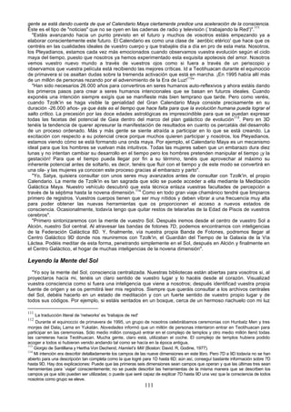 gente se está dando cuenta de que el Calendario Maya ciertamente predice una aceleración de la consciencia.
Éste es el tipo de "noticias" que no se oyen en las cadenas de radio y televisión (`trabajando la Red')".111
  "Estáis avanzando hacia un punto previsto en el futuro y muchos de vosotros estáis empezando ya a
elaborar conscientemente este futuro. El Calendario es como una clase de `aeróbic etérico' que hace que os
centréis en las cualidades ideales de vuestro cuerpo y que trabajéis día a día en pro de esta meta. Nosotros,
los Pleyadianos, estamos cada vez más emocionados cuando observamos vuestra evolución según el ciclo
maya del tiempo, puesto que nosotros ya hemos experimentado esta exquisita apoteosis del amor. Nosotros
vemos vuestro nuevo mundo a través de vuestros ojos como si fuera a través de un periscopio y
observamos que vuestra película está recibiendo las mejores críticas. Id a Teotihuacan durante el equinoccio
de primavera si os asaltan dudas sobre la tremenda activación que está en marcha. ¡En 1995 había allí más
de un millón de personas rezando por el advenimiento de la Era de Luz!112"
  "Han sido necesarios 26.000 años para convertiros en seres humanos auto-reflexivos y ahora estáis dando
los primeros pasos para crear a seres humanos intencionales que se basan en futuros ideales. Cuando
exponéis una intención siempre exigís que se manifieste más bien temprano que tarde. Pero como veréis,
cuando Tzolk'in se haga visible la genialidad del Gran Calendario Maya consiste precisamente en su
duración -26.000 años- ya que éste es el tiempo que hace falta para que la evolución humana pueda lograr el
salto crítico. La precesión por las doce edades astrológicas es imprescindible para que se puedan expresar
todas las facetas del potencial de Gaia dentro del marco del plan galáctico de evolución113. Pero en 3D
tenéis la tendencia de querer apresurar la manifestación de resultados en cuanto os percatáis del desarrollo
de un proceso ordenado. Más y más gente se siente atraída a participar en lo que se está creando. La
excitación con respecto a su potencial crece porque muchos quieren participar y nosotros, los Pleyadianos,
estamos viendo cómo se está formando una onda maya. Por ejemplo, el Calendario Maya es un mecanismo
ideal para que los hombres se vuelvan más intuitivos. Todas las mujeres saben que un embarazo dura diez
lunas y no intentan cambiar su desarrollo en el tiempo pero los hombres pretenden manipular el tiempo ¡y la
gestación! Para que el tiempo pueda llegar por fin a su término, tenéis que aprovechar al máximo su
inherente potencial antes de soltarlo, es decir, tenéis que fluir con el tiempo y de este modo se convertirá en
una ola- y las mujeres ya conocen este proceso gracias al embarazo y parto".
  "Yo, Satya, quisiera consultar con unos seres muy avanzados antes de consultar con Tzolk'in, el propio
Calendario. La mente de Tzolk'in es tan sagrada que sólo se puede acceder a ella mediante la Meditación
Galáctica Maya. Nuestro vehículo descubrió que esta técnica enlaza vuestras facultades de percepción a
través de la séptima hasta la novena dimensión.114 Como en todo gran viaje chamánico tendré que limpiaros
primero de registros. Vuestros cuerpos tienen que ser muy nítidos y deben vibrar a una frecuencia muy alta
para poder obtener las nuevas herramientas que os proporcionen el acceso a nuevos estados de
consciencia. Ocasionalmente, todavía tengo que quitar restos de telarañas de la Edad de Piscis de vuestros
cerebros".
  "Primero sintonizaremos con la mente de vuestro Sol. Después iremos desde el centro de vuestro Sol a
Alción, nuestro Sol central. Al atravesar las bandas de fotones 7D, podemos encontrarnos con inteligencias
de la Federación Galáctica 8D. Y, finalmente, vía nuestra propia Banda de Fotones, podremos llegar al
Centro Galáctico 9D donde nos reuniremos con Tzolk'in, el Guardián del Tiempo de la Galaxia de la Vía
Láctea. Podéis meditar de esta forma, penetrando simplemente en el Sol, después en Alción y finalmente en
el Centro Galáctico, el hogar de muchas inteligencias de la novena dimensión".

Leyendo la Mente del Sol
  "Yo soy la mente del Sol, consciencia centralizada. Nuestras bibliotecas están abiertas para vosotros si, al
proyectaros hacía mi, tenéis un claro sentido de vuestro lugar y lo hacéis desde el corazón. Visualizad
vuestra consciencia como si fuera una inteligencia que viene a nosotros; después identificad vuestra propia
fuente de origen y se os permitirá leer mis registros. Siempre que queráis consultar a los archivos centrales
del Sol, debéis hacerlo en un estado de meditación y con un fuerte sentido de vuestro propio lugar y de
todos sus códigos. Por ejemplo, si estáis sentados en un bosque, cerca de un hermoso riachuelo con mi luz

111
      La traducción literal de 'networks' es 'trabajos de red'
112
    Durante el equinoccio de primavera de 1995, un grupo de nosotros celebrábamos ceremonias con Hunbatz Men y tres
monjes del Dala¡ Lama en Yukatán. Novedades informó que un millón de personas intentaron entrar en Teotihuacan para
participar en las ceremonias. Sólo medio millón consiguió entrar en el complejo de templos y otro medio millón llenó todas
las carreteras hacia Teotihuacan. Mucha gente, claro está, utilizaban el coche. El complejo de templos hubiera podido
acoger a todos si hubieran venido andando tal como se hacía en la época antigua.
113
    Giorgio de Santillana y Hertha Von Dechend, Hamlet's Mill (Boston: David. R, Godine, 1977).
114
    Mi intención era describir detalladamente los campos de las nueve dimensiones en este libro. Pero 7D a 9D todavía no se han
abierto para una descripción tan completa como la que logré para 1D hasta 6D; aún así, conseguí bastante información sobre 7D
hasta 9D. Hay dos explicaciones: Puede que las primeras seis dimensiones sean campos que operan y que las últimas tres sean
herramientas para `viajar' conscientemente; no se puede describir las herramientas de la misma manera que se describen los
campos ya que sólo pueden ser utilizadas; o puede que seré capaz de explicar 7D hasta 9D una vez que la consciencia de todos
nosotros como grupo se eleve.
                                                                 111
 