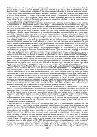 filtrándose a través del dosel que forman los viejos cedros, mandadme vuestra consciencia junto con toda la
belleza de este bosque en vuestro corazón. ¿Os podéis imaginar lo que supone para mí enviar mi luz a este
añoso bosque? Cuando realicéis esta práctica sed intensamente conscientes de vuestros auténticos deseos.
Cuanto mayor sea vuestro sentido de vuestro verdadero `sí mismo' cuando me contactéis, más amplio será
el acceso a mis registros. Yo puedo contaros todo sobre vuestro origen estelar si os acercáis a mí desde
vuestro corazón,y nunca más volveréis a estar solos. Si sentís soledad es porque habéis olvidado vuestro
hogar estelar. Yo soy vuestra estrella, vuestro primer puente hacia otras estrellas y yo soy el medio para que
el vehículo pueda leer los registros de Alción".
   "Las especies sólo pueden existir si vosotros, los humanos, las amáis y los Sirios sostienen los campos
bioregionales de la Tierra para que puedan 'Crear Hogar'. Como bien sabéis, en esta cadena falta algo y yo
os diré lo que es. Durante mucho tiempo Nibiru ha distorsionado el flujo de la consciencia entre Sirio y yo.
Recordad, yo soy vuestro Sol, la fuente de toda vuestra vida. Normalmente puedo sintonizar con facilidad en
trece niveles de consciencia con mi estrella gemela Sirio pero Nibiru ha trastornado mi habilidad de resonar
con Sirio en todos los niveles. Vosotros sois la consciencia que enlaza en vuestro hábitat a mi mente solar
con Sirio y vuestro terrible miedo a la interferencia nibiruana altera estas comunicaciones. Habéis sido
impregnados con la obsesión nibiruana de escasez y estáis convencidos de que todas las especies serán
eliminadas. Ésta es una conclusión precipitada de vuestras mentes y ahora no hacéis nada para salvarlas.
¡Sin embargo, todo esto no es más que pensamiento! No os permitís sentir emociones fuertes por los
animales porque su extinción os duele demasiado. ¡Vuestra falta de confianza en la posibilidad de que
vuestra especie pueda ser salvada reduce vuestra habilidad de participar en el gran tejido de la vida que os
pone en resonancia con Sirio y con vuestro Sol! Yo os necesito para poder conectarme con mi gemelo sirio
en vuestra mente. Por ejemplo, los Dogon y sus antepasados estaban tan sintonizados con la unión de mi
mente solar con el genio de Sirio, que llenaron las planicies de Africa con una gran variedad de animales
sorprendentes. ¿De dónde creéis que vienen, con sus manchas, melenas, cuernos y colmillos?"
   "En estos tiempos yo irradio gran consciencia y energía directamente a vuestro corazón para ayudaros a
superar vuestra confusión. Ha llegado el momento de que activéis a Gaia de acuerdo con el Calendario Maya.
Ésta es la razón por la cual el Equipo de Dirección Mundial os está induciendo a temerme a mí, el Sol. Se
supone que mis rayos sobre vuestra piel deben atemorizaros y se supone que debéis rehuir mi enseñanza.
Es un hecho que los astrólogos están en sintonía con mi inteligencia y mi expresión a través de los planetas.
Dejadme que os enseñe cómo funciona esto. Utilizaré a Mercurio como ejemplo -un planeta que todos
comprendéis con facilidad ya que gobierna vuestras mentes mientras la Tierra rige vuestros cuerpos".
   "Al igual que la Tierra, Mercurio tiene una consciencia 3D y, de hecho, la experimentáis continuamente.
Mercurio es el regulador de ideas -una base de datos de posibilidades. Es inteligencia pura -el
pensamiento mismo- y por lo tanto, el mecanismo esencial para averiguar cómo el pensamiento crea la
realidad. La consciencia 3D de Mercurio es tan material como lo son vuestros cuerpos y desde que tenéis
computadoras, ya sois conscientes de ello. Actualmente os enfrentáis al peligro de echar a los animales e
instalar computadoras sin daros cuenta de que ambos son necesarios. ¿Cómo puede Mercurio mantener
la idea de un animal en su disco duro si este animal ya no existe en la Tierra? Si amáis a los animales lo
suficiente como para proteger su hábitat en la Tierra se podrían hacer réplicas gracias a este disco duro.
Los chamanes manifiestan ocasionalmente lechuzas, águilas o pequeños búfalos blancos para que os
ayuden a comprender esto. Si protegéis su hábitat, volverán -si no, serán olvidados. Por esto quiero que
entréis en mi mente y que os sentéis en los viejos bosques que son bibliotecas solares".
   "La inteligencia de cada cuerpo planetario es afectada por el estado de todos los demás. En la Tierra
vuestra comprensión de la mente es, actualmente, extremadamente deficiente e incorrecta y así limitáis mi
creatividad solar. El limitado uso de la inteligencia `mercurial' en la Tierra produce un cortocircuito dentro
de mí. Yo quiero mucho a Mercurio. Mercurio es para mí lo que vuestro coche es para vosotros.
¡Imaginaos una vida sin coche! Más aún, si dejáis vuestro coche en el garaje durante todo el invierno,
luego no arrancará. Si no tuvierais este vehículo mental que expresa toda mi luz todas vuestras ideas se
atascarían dentro de mí. Yo soy un cuerpo de consciencia que se contiene a sí mismo gracias a su sentido
del `sí mismo'. Mi sentido solar del `sí mismo' irradia a todos los planetas y ellos absorben mi luz y
expresan mis cualidades en el tiempo".
   "Mercurio expresa lo mental mientras la Tierra desarrolla vida. A lo que más valor concedéis es a la
mente y al cuerpo y, por lo tanto, más os vale prestar atención cuando os aviso de lo limitadas que son
vuestras mentes. Formas biológicas de vida requieren un sentido integral del `sí mismo' -concepto de
forma- para tener inteligencia y voluntad para sobrevivir. Como ya ha sido apuntado, los campos
morfogenéticos de la especie existen en Venus y la consciencia y sus estados existen en Mercurio. Si las
formas biológicas de vida no tienen suficiente poder `mercurial' no sobrevivirán. Por ejemplo, yo brillo
todos los días y el poder de mi calor depende de las estaciones; Mercurio da las pistas para la conducta
animal basándose en mi luz. Es así cómo los pájaros saben cuándo construir sus nidos y el manzano sabe
cuándo florecer. Si vosotros polucionáis el aire y cambiáis mi luz, el pájaro se olvida de anidar y no habrá
manzanas. Vosotros sólo utilizáis el 10 ó 15% de vuestros cerebros, impulsados por mi poder `mercurial'
porque vuestra mente está controlada. Si encima destruís estúpidamente a los animales y al entorno
vegetal, los animales tienen aún menos posibilidad de usar sus cerebros y su instinto disminuye.
¡Imaginaos lo que pasaría si sólo tuvierais el 10 ó 15% de mi luz solar! Gaia es biológica y ella se expresa
                                                     112
 