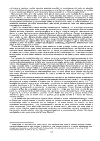 a sí misma a través de muchas especies. Vosotros necesitáis mi energía para esto; todos los planetas
atraen mi luz hacia sí mismos gracias a armónicas sonoras y Mercurio calibra los códigos de los sonidos
de todos los planetas. El sonido es la herramienta de comunicación de la inteligencia planetaria".
   "Os habéis atrevido a proyectar vuestra mente por el sistema solar como resultado de una búsqueda
valiente de Tzolk'in y ahora estáis bordeando la Noche Galáctica. Los insectos producen sonidos en la
Noche Galáctica, ahí donde no llega mi luz, ellos son vuestros maestros durante el viaje por la oscuridad, el portal
que hay más allá de la sexta dimensión. La luz hace que disminuya su sonido y durante el día guardan silencio. Pero
cuando aparece la oscuridad os ayudan a conseguir estados de percepción más sutiles y su sonido se intensifica. Son
amantes de las estrellas que claman en la oscuridad y ellos son los que tienen las claves para vuestros procesos
metamórficos más acelerados".
   "Yo, el Sol, no me siento feliz con estas actitudes y comportamientos. Después de todo, yo actúo para toda la crea-
ción. No comprendo la destrucción de los campos que resuenan conmigo. ¡Pero si destruís hasta el hábitat humano!
Construís autopistas y ciudades y luego las demoléis y, en su tiempo, hicisteis lo mismo con imperios como, por
ejemplo, el romano. Muchos de vosotros celebran la destrucción de Roma o de Sodoma y Gomorra sin embargo, era
mi poder solar el que dio a los romanos y babilonios la fuerza para tallar aquellas piedras, levantarlas y revestir los edi-
ficios y templos con ellas. ¿Cómo os atrevéis a aplaudir la destrucción física de las cosas que han sido construidas gra-
cias a mi energía? Los guardianes indígenas de la Tierra siempre han tenido una profunda comunicación conmigo y
ellos no edifican cosas que luego no utilizan. Si hay algo que ya no necesitan lo regalan, en lugar de tirarlo. Me saludan
cuando me levanto y me observan cuando me acuesto porque cuando estoy justo por encima del horizonte no existe
peligro de mirar mi fuego y leer mi mente".
   "Yo brillo en la superficie de los planetas y recibo información de ellos que luego, vosotros, podéis percibirla. Mi
enlace de comunicación con Júpiter ha sido distorsionado de manera importante debido a los impactos de los frag-
mentos del cometa Shoemaker-Levy. Cuando algo como, por ejemplo, un cometa colisiona con uno de mis planetas,
yo lo siento como si hubiera chocado conmigo mismo al igual que toda una familia se conmociona cuando uno de sus
hijos tiene algún problema. Quiero hablar con vosotros sobre este asunto ya que Júpiter gobierna vuestra expansión
espiritual".
   "Los fragmentos del cometa Shoemaker-Levy causaron una enorme apertura en los cuerpos emocionales de todos
vosotros. Los impactos están desgarrando el cuerpo emocional de Gaia. La Tierra es sólida y la consciencia humana
muy densa. La naturaleza gaseosa de Júpiter abre vuestras emociones y las grandes ondas espirituales de mi sistema
solar os están desgajando. Aquella catástrofe disparó memorias profundamente enterradas de anteriores desastres y
os obliga a recordar cómo os sentisteis cuando muchas especies biológicas fueron destruidas en una sola tarde.
Recordar aquel horror hará que mediéis en la actual extinción de las especies aunque actualmente sea más lenta. A
pesar de que los impactos del cometa ocurrieron a gran distancia, el evento supuso una vibración muy alta para los
seres humanos y os mostró hasta qué punto cada planeta afecta a vuestras mentes. Yo sé todo esto porque puedo
sentir vuestra respuesta a las ondas procedentes de Júpiter ya que ellas me hacen resonar como si yo fuese una
inmensa campana".
   "La agenda de Nibiru pretende acceder a más sentimientos humanos por lo que está siento retraído al sistema solar
con más prisa que de costumbre ya que grandes ondas emocionales la atraen hacia mi cuerpo. Todo mi sistema tiene
el color rojizo de la pasión; observad a `lo' brillando cada vez más como un diamante en espera del año 2010.115. El
cometa ha derrumbado fronteras y sus ondas están reverberando por toda la Galaxia. Incluso los gemelos
sagrados -Andrómeda y la Vía Láctea- están juntándose con mayor rapidez. Mi sistema solar está
atravesando una aceleración de consciencia y la causa es mi propio guía, Tzolk'in. Una vez concluida esta
aceleración el flujo de comunicación, desde mi reino hacia otros reinos, será libre. Seré honesto. Sé que
pronto me sumergiré en la Banda de Fotones y esta experiencia es más intensa para una estrella que para
un planeta. Y, en lo que se refiere a vosotros, vosotros habéis sido excluidos y aislados de las demás
dimensiones pero ahora se abrirán todas las puertas. ¡Si yo puedo soportar a la Banda de Fotones,
vosotros también!"
   "¿Qué interés tiene para vosotros el explorar vuestra naturaleza estelar sintonizando conmigo? Aparte
de acabar con vuestra soledad, la identidad estelar os permite trascender las miras tan estrechas del
espacio/tiempo lineal. Si sintonizáis con mi inteligencia, yo puedo resonar con vosotros en trece
dimensiones simultáneamente. Como probablemente ya sabréis, en estos momentos podéis acceder a
nueve dimensiones. Todas ellas están disponibles en vuestra mente y esto hace que seáis libres en
vuestro mundo. Vuestros maestros estelares se han tomado mucho interés en colocaros en este reino en
los momentos actuales y lo han hecho para que podáis examinar la consciencia solar a fondo. Ellos tienen
grandes planes para vosotros durante la Fiesta Cósmica".




115
   Stewart Myers, Sky and Telescope, (marzo 1995), p. 8. En una carta al editor, Myers, un astrónomo aficionado, comenta
que había observado que lo se había iluminado el 16 de julio de 1994, durante el impacto de un planeta. Myers escribió esta
carta porque una astrónomo profesional, Priscilla Andrews, había informado sobre la iluminación de lo en la p. 30 del
número de noviembre de 1994 de Sky and Telescope.
                                                            113
 
