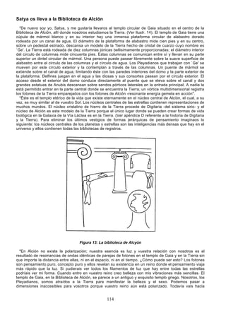 Satya os lleva a la Biblioteca de Alción
  "De nuevo soy yo, Satya, y me gustaría llevaros al templo circular de Gaia situado en el centro de la
Biblioteca de Alción, allí donde nosotros estudiamos la Tierra. (Ver Ilustr. 14). El templo de Gaia tiene una
cúpula de mármol blanco y en su interior hay una inmensa plataforma circular de alabastro dorado
rodeada por un canal de agua. El diámetro de la plataforma de alabastro mide cien pies y en su centro,
sobre un pedestal estriado, descansa un modelo de la Tierra hecho de cristal de cuarzo cuyo nombre es
`Ge'. La Tierra está rodeada de diez columnas jónicas bellisimamente proporcionadas; el diámetro interior
del circulo de columnas mide cincuenta pies. Estas columnas se comunican entre sí y llevan en su parte
superior un dintel circular de mármol. Una persona puede pasear libremente sobre la suave superficie de
alabastro entre el circulo de las columnas y el círculo de agua. Los Pleyadianos que trabajan con `Ge' se
mueven por este círculo exterior y la contemplan a través de las columnas. Un puente de mármol se
extiende sobre el canal de agua, limitando éste con las paredes interiores del domo y la parte exterior de
la plataforma. Delfines juegan en el agua y las diosas y sus consortes pasean por el círculo exterior. El
acceso desde el exterior del domo conduce directamente al puente que se eleva sobre el canal y dos
grandes estatuas de Anubis descansan sobre sendos pórticos laterales en la entrada principal. A nadie le
está permitido entrar en la parte central donde se encuentra la Tierra; un vórtice multidimensional registra
los fotones de la Tierra emparejados con los fotones de Alción -resonante energía gemela en acción".
  "Éste es el templo etérico de la vida que existe eternamente en el núcleo central de Alción, el cual, a su
vez, es muy similar al de vuestro Sol. Los núcleos centrales de las estrellas contienen representaciones de
muchos mundos. El núcleo cristalino de hierro de la Tierra procede de Digitaria -del sistema sirio- y el
núcleo de Alción es este modelo de la Tierra porque el único lugar donde se pueden crear formas de vida
biológica en la Galaxia de la Vía Láctea es en la Tierra. (Ver apéndice D referente a la historia de Digitaria
y la Tierra). Para eliminar los últimos vestigios de formas jerárquicas de pensamiento imaginaos lo
siguiente: los núcleos centrales de los planetas y estrellas son las inteligencias más densas que hay en el
universo y ellos contienen todas las bibliotecas de registros.




                                     Figura 13: La biblioteca de Alcyón

  "En Alción no existe la polarización; nuestra esencia es luz y vuestra relación con nosotros es el
resultado de resonancias de ondas idénticas de parejas de fotones en el templo de Gaia y en la Tierra sin
que importe la distancia entre ellas, ni en el espacio, ni en el tiempo. ¿Cómo puede ser esto? Los fotones
son pensamiento puro, concepto puro y ellos revelan su existencia en un reino donde el pensamiento viaja
más rápido que la luz. Si pudierais ver todos los filamentos de luz que hay entre todas las estrellas
podríais ver mi forma. Cuando entro en vuestro reino creo belleza con mis vibraciones más sencillas. El
templo de Gaia, en la Biblioteca de Alción, se parece a un antiguo y exquisito templo griego. Nosotros, los
Pleyadianos, somos atraídos a la Tierra para manifestar la belleza y el sexo. Podemos pasar a
dimensiones inaccesibles para vosotros porque vuestro reino aún está polarizado. Todavía vais hacia


                                                     114
 