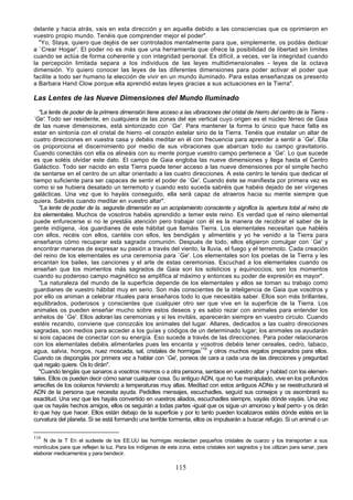 delante y hacia atrás, vais en esta dirección y en aquella debido a las consciencias que os oprimieron en
vuestro propio mundo. Tenéis que comprender mejor el poder".
  "Yo, Staya, quiero que dejéis de ser controlados mentalmente para que, simplemente, os podáis dedicar
a `Crear Hogar'. El poder no es más que una herramienta que ofrece la posibilidad de libertad sin límites
cuando se actúa de forma coherente y con integridad personal. Es difícil, a veces, ver la integridad cuando
la percepción limitada separa a los individuos de las leyes multidimensionales - leyes de la octava
dimensión. Yo quiero conocer las leyes de las diferentes dimensiones para poder activar el poder que
facilite a todo ser humano la elección de vivir en un mundo iluminado. Para estas enseñanzas os presento
a Barbara Hand Clow porque ella aprendió estas leyes gracias a sus actuaciones en la Tierra".

Las Lentes de las Nueve Dimensiones del Mundo Iluminado
   "La lente de poder de la primera dimensión tiene acceso a las vibraciones del cristal de hierro del centro de la Tierra -
`Ge'. Todo ser residente, en cualquiera de las zonas del eje vertical cuyo origen es el núcleo férreo de Gaia
de las nueve dimensiones, está sintonizado con `Ge'. Para mantener la forma lo único que hace falta es
estar en sintonía con el cristal de hierro -el corazón estelar sirio de la Tierra. Tenéis que instalar un altar de
cuatro direcciones en vuestra casa y debéis meditar en él con frecuencia para aprender a sentir a `Ge'. Ella
os proporciona el discernimiento por medio de sus vibraciones que abarcan todo su campo gravitatorio.
Cuando conectáis con ella os alineáis con su mente porque vuestro campo pertenece a `Ge'. Lo que sucede
es que soléis olvidar este dato. El campo de Gaia engloba las nueve dimensiones y llega hasta el Centro
Galáctico. Todo ser nacido en esta Tierra puede tener acceso a las nueve dimensiones por el simple hecho
de sentarse en el centro de un altar orientado a las cuatro direcciones. A este centro le tenéis que dedicar el
tiempo suficiente para ser capaces de sentir el poder de `Ge'. Cuando éste se manifiesta por primera vez es
como si se hubiera desatado un terremoto y cuando esto suceda sabréis que habéis dejado de ser vírgenes
galácticas. Una vez que lo hayáis conseguido, ella será capaz de atraeros hacia su mente siempre que
quiera. Sabréis cuando meditar en vuestro altar".
   "La lente de poder de la. segunda dimensión es un acoplamiento consciente y significa la. apertura total al reino de
los elementales. Muchos de vosotros habéis aprendido a temer este reino. Es verdad que el reino elemental
puede enfurecerse si no le prestáis atención pero trabajar con él es la manera de recobrar el saber de la
gente indígena, -los guardianes de este hábitat que llamáis Tierra. Los elementales necesitan que habléis
con ellos, recéis con ellos, cantéis con ellos, les bendigáis y alimentéis y yo he venido a la Tierra para
enseñaros cómo recuperar esta sagrada comunión. Después de todo, ellos eligieron comulgar con `Ge' y
encontrar maneras de expresar su pasión a través del viento, la lluvia, el fuego y el terremoto. Cada creación
del reino de los elementales es una ceremonia para `Ge'. Los elementales son los poetas de la Tierra y les
encantan los bailes, las canciones y el arte de estas ceremonias. Escuchad a los elementales cuando os
enseñan que los momentos más sagrados de Gaia son los solsticios y equinoccios; son los momentos
cuando su poderoso campo magnético se amplifica al máximo y entonces su poder de expresión es mayor".
   "La naturaleza del mundo de la superficie depende de los elementales y ellos se toman su trabajo como
guardianes de vuestro hábitat muy en serio. Son más conscientes de la inteligencia de Gaia que vosotros y
por ello os animan a celebrar rituales para enseñaros todo lo que necesitáis saber. Ellos son más brillantes,
equilibrados, poderosos y conscientes que cualquier otro ser que vive en la superficie de la Tierra. Los
animales os pueden enseñar mucho sobre estos deseos y es sabio rezar con animales para entender los
anhelos de `Ge'. Ellos adoran las ceremonias y si les invitáis, aparecerán siempre en vuestro circulo. Cuando
estéis rezando, conviene que conozcáis los animales del lugar. Altares, dedicados a las cuatro direcciones
sagradas, son medios para acceder a los guías y códigos de un determinado lugar; los animales os ayudarán
si sois capaces de conectar con su energía. Eso sucede a través de las direcciones. Para poder relacionaros
con los elementales debéis alimentarles pues les encanta y vosotros debéis tener cereales, cedro, tabaco,
agua, salvia, hongos, nuez moscada, sal, cristales de hormigas116 y otros muchos regalos preparados para ellos.
Cuando os dispongáis por primera vez a hablar con `Ge', poneos de cara a cada una de las direcciones y preguntad
qué regalo quiere. Os lo dirán".
   "Cuando tengáis que sanaros a vosotros mismos o a otra persona, sentaos en vuestro altar y hablad con los elemen-
tales. Ellos os pueden decir cómo sanar cualquier cosa. Su antiguo ADN, que no fue manipulado, vive en los profundos
arrecifes de los océanos hirviendo a temperaturas muy altas. Meditad con estos antiguos ADNs y se reestructurará el
ADN de la persona que necesita ayuda. Pedidles mensajes, escuchadles, seguíd sus consejos y os asombrará su
exactitud. Una vez que les hayáis convertido en vuestros aliados, escuchadles siempre, vayáis dónde vayáis. Una vez
que os hayáis hechos amigos, ellos os seguirán a todas partes -igual que os sigue un amoroso y leal perro- y os dirán
lo que hay que hacer. Ellos están debajo de la superficie y por lo tanto pueden localizaros estéis dónde estéis en la
curvatura del planeta. Si se está formando una terrible tormenta, ellos os impulsarán a buscar refugio. Si un animal o un

116
    N de la T En el sudeste de los EE.UU las hormigas recolectan pequeños cristales de cuarzo y los transportan a sus
montículos para que reflejen la luz. Para los indígenas de esta zona, estos cristales son sagrados y los utilizan para sanar, para
elaborar medicamentos y para bendecir.

                                                              115
 