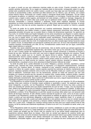 os vayan a invadir ya que sois soberanos mientras estéis en este círculo. Cuando conectéis con ellos
podréis sentirles claramente. Es su regalo por haberles dado la bienvenida: conseguiréis saber lo que de
verdad está sucediendo dentro de vuestro cuerpo y puede que haya algo que sea importante que sepáis.
Cuando os acostumbréis a ellos, recordad que ellos siempre son no -físicos y que, de hecho, son vuestra
propia historia interna. Sintonizad con vuestro cuerpo y averiguad dónde están localizados. Tal vez notéis
una especie de pellizco, un calambre, una sensación de pesadez o un hormigueo. Cuando les sintáis, cerrad
vuestros ojos y viajad a estos lugares, permaneced con esta energía y recibid su mensaje. Aseguraos de
tener un diario cerca de vuestro altar pues puede que os apetezca anotar cosas. ¡Atendedles! Si quieren
escuchar campanillas o cuencos tibetanos o tambores, tocad estos maestros sagrados. El mundo
arquetípico se activa enormemente mediante el sonido y ellos aman especialmente las carracas, el sonido
de las conchas y todo tipo de sonidos raspantes en general. Dejad que os cuenten su historia y pasadlo
bien".
  "La lente de poder de la cuarta dimensión son vuestros sentimientos. Después de trabajar con los
maestros arquetípicos que habéis invitado a vuestro espacio aparecerán emociones muy intensas. Estas
respuestas proceden de guías que os pueden llevar a niveles de dimensiones superiores. Su aparición es
muy sutil y no vendrán hasta que hayáis trabajado con los seres arquetípicos que llegaron a vuestro espacio
primero. Los seres arquetípicos que llegan al principio son partes vuestras que necesitan ser clarificadas y,
una vez que lo hayáis hecho, la nueva creatividad puede manifestarse. Cuando lleguen estos espíritus
`gentiles' es importante que sepáis de qué se trata, que conozcáis su historia, el sonido que prefieren y cuál
de los objetos de vuestro altar les invitó. Si simplemente fluís con ellos durante algún tiempo haciendo cosas
en vuestro círculo, se desarrollará una percepción auténtica de cómo son. El truco más importante es seguir
vuestros impulsos -encendiendo una vela, tal vez, humedeciendo vuestro tercer ojo con agua, acariciando
algún objeto totémico o cantando".
  "Cuántas más veces celebréis este tipo de ceremonias, más os daréis cuenta que siempre aparecen los
mismos y acabaréis conociéndoles bastante bien, del mismo modo que yo he conocido a los Pleyadianos.
¡No os vais a querer perder las meditaciones! Os fascinarán cuando comiencen a mostraros el mundo a
través de sus ojos. Sentiréis una unión sutil, casi como si alguien estuviera realmente con vosotros. Puede
que veáis algo y puede que no; no importa -de alguna forma lo sabréis. Puede que sintáis como un
estremecimiento recorre vuestra espalda o vuestra nuca. Cerrad los ojos, visualizad a `Ge', sentid a los
elementales que viven debajo de vosotros, sentid vuestro propio cuerpo en el centro, sentid la energía que
se despliega como un dosel encima de vosotros, erguid vuestra columna, levantad la cabeza, respirad
profundamente y visualizad a la luz cómo atraviesa el dosel formando millones de ondas".
  "La lente de poder de la. quinta dimensión es el amor. Relajaos y poneos cómodos, aquietaos y cerrad
vuestros ojos, respirad tres veces manteniendo la inspiración y la espiración respectivamente, contando
hasta cinco con vuestros dedos. Al inspirar, mantened el aire, expandid vuestros pulmones en la parte
superior e inferior de vuestro cuerpo; cuando espiréis exprimid los pulmones al máximo manteniendo esta
posición. Quedaos sentados sintiendo cómo el amor de las Pléyades irradia por vuestro cuerpo y envuelve
toda la habitación. Comenzad ahora con las bendiciones; pensad en todas las persona que han sido
amables con vosotros durante ese día, pensad en vuestros hijos, vuestra pareja, vuestros amigos, vuestros
padres. Pensad en este estupendo regalo que alguien acaba de haceros o en la maravillosa comida que
habéis disfrutado recientemente. Daos cuenta de lo afortunados que sois y seguíd expansionándoos. Luego
visualizad a la gente a la que queréis ayudar o sanar".
  "Los Pleyadianos os quieren ayudar de verdad en cada sanación ya que son expertos. En 3D se desatarán
grandes crisis pero vosotros no tendréis ningún problema si aprendéis a sanar. Os explicaré aquí cómo
sanar trabajando, si queréis, con los Pleyadianos. Primero debéis definir de forma muy clara y precisa el
tema que necesita ser sanado para que sepáis exactamente de qué se trata. Y luego, una vez expuesto el
caso, pedid a los Pleyadianos que os indiquen si debéis ayudar o no a la persona en cuestión. Si ellos dicen
que no, ¡no lo hagáis y no estoy bromeando! Dejad de preocuparos por la persona pero seguíd ofreciendo
amabilidad y cortesía. Si los Pleyadianos os permiten ayudar es porque ellos saben que una sanación está
dentro de las leyes cósmicas. Si sólo utilizáis vuestra voluntad de ayudar sin rezar, como es el caso cuando
consultáis a los Pleyadianos, puede que estéis manipulando la realidad de alguien que ya ha terminado su
misión y podría ser que estuvierais obligando a esta persona a seguir repitiendo cosas. O, si actuáis sin
haber sido llamados para ello, puede que estéis eludiendo a otra persona que es la que en verdad necesita
ser sanada. No os agarréis a las personas y tampoco debéis retenerlas como si vosotros supierais quién
debe vivir y quien morir. Trabajad con vosotros mismos todos los días para que vuestra actitud ante la vida
propia y la de los demás sea totalmente equilibrada. El tema no es vivir o no, la cuestión es sanar, amar y ser
felices".
  "Si los Pleyadianos están de acuerdo en trabajar con vosotros, estableced un pacto con ellos que delimite
lo que podéis hacer y lo que no y luego dedicaos en cuerpo y alma al trabajo hasta que esté terminado. Os
aviso, puede que tengáis que dar mucho más de vosotros de lo que jamás hayáis sospechado pero la
experiencia siempre estará llena de éxtasis. ¡Pero bien es verdad que algunos de vosotros tenéis que
agotaros primero antes de sentir el éxtasis! Aprended de cada sanación todo lo que podáis mientras la estéis
realizando y después compartid esta valiosa información con todos los demás. Sentid el amor de los
Pleyadianos, ofrecedles regalos -como por ejemplo dedicar un momento de amor cordial para los niños del
                                                     117
 