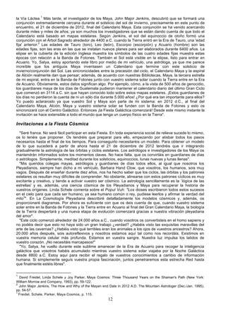 la Vía Láctea.1 Más tarde, el investigador de los Maya, John Major Jenkins, descubrió que se formará una
conjunción extremadamente cercana durante el solsticio del sol de invierno, precisamente en este punto de
encuentro, el 21 de diciembre de 2012, final del Calendario Maya. Esta conjunción se ha venido acercando
durante miles y miles de años; ya son muchos los investigadores que se están dando cuenta de que todo el
Calendario está basado en mapas estelares. Según Jenkins, el sol del equinoccio de otoño formó una
conjunción con el Árbol Sagrado alrededor de 4400 a.C. cuando la Tierra entró en la Era de Tauro, una 'edad
fija' anterior.2 Las edades de Tauro (toro), Leo (león), Escorpio (escorpión) y Acuario (hombre) son las
edades fijas, son las eras en las que se instalan nuevos planes para ser elaborados durante 6400 años. La
elipse en la cubierta de la edición Inglesa muestra los símbolos de las cuatro edades fijas muestra estas
épocas con relación a la Banda de Fotones. También el Sol está visible en la elipse, listo para entrar en
Acuario. Yo, Satya, estoy aportando este libro por medio de mi vehículo, una astróloga, ya que me parece
increíble que los antiguos Maya inventasen un Calendario que termine con este solsticio de
invierno/conjunción del Sol. Las sincronicidades entre la precesión del ciclo, el Calendario Maya y la espiral
de Alción realmente dan que pensar; además, de acuerdo con nuestras Bibliotecas, Maya, la tercera estrella
de mi espiral, entra en la Banda de Fotones junto con vuestro sistema solar cuando la Tierra entre en la Era
de Acuario. Obviamente, estos datos significan algo. Por ejemplo, cómo, a la vista de 500 años de genocidio,
los guardianes maya de los días de Guatemala pudieron mantener el calendario diario del último Gran Ciclo
que comenzó en 3114 a.C. sin que hayan conocido todo sobre estos mapas estelares. ¡Estos guardianes de
los días no perdieron la cuenta de ni un sólo día durante 5.000 años! ¿Por qué era tan importante para ellos?
Yo puedo aclararoslo ya que vuestro Sol y Maya son parte de mi sistema: en 2012 d.C., al final del
Calendario Maya, Alción, Maya y vuestro sistema solar se funden con la Banda de Fotones y esto os
sincronizará con el Centro Galáctico. Entonces ¡la Fiesta Galáctica comenzará! Desde este mismo instante la
invitación se hace extensible a todo el mundo que tenga un cuerpo físico en la Tierra".

Invitaciones a la Fiesta Cósmica
  "Seré franca. No será fácil participar en esta Fiesta. En toda experiencia social de relieve sucede lo mismo,
os lo tenéis que proponer. Os tendréis que preparar para ello, empezando por atisbar todos los pasos
necesarios hasta el final de los tiempos. Para conseguirlo necesitaréis un modelo. Para obtener un modelo
de lo que sucederá a partir de ahora hasta el 21 de diciembre de 2012 tendréis que ir integrando
gradualmente la astrología de las órbitas y ciclos estelares. Los astrólogos e investigadores de los Maya os
mantendrán informados sobre los momentos claves. No hace falta. que os convirtáis en guardianes de días
o astrólogos. Simplemente, meditad durante los solsticios, equinoccios, lunas nuevas y lunas llenas".
  "Mis queridos colegas mayas, astrólogos y guardianes de días todos ellos, al igual que nosotros los
Pleyadianos, siempre han dicho a mi vehículo, Barbara Hand Clow, que vosotros, los humanos, sois muy
vagos. Después de enseñar durante diez años, nos ha hecho saber que los ciclos, las órbitas y los patrones
estelares os resultan muy difíciles de comprender. No obstante, alinearse con estos patrones cíclicos es muy
excitante y creativo, y tiende a activar vuestro ser cósmico. La astrología sencillamente es la `lógica de las
estrellas' y es, además, una ciencia cósmica de los Pleyadianos y Maya para recuperar la historia de
vuestros orígenes. Linda Schele comenta sobre el Popul Vuh: "Los dioses escribieron todos estos sucesos
en el cielo para que cada ser humano, ya sea humano común o rey, pudiese leerlos y afirmar la verdad del
mito3". En La Cosmología Pleyadiana describiré detalladamente los modelos cósmicos y, además, os
proporcionaré diagramas. Por ahora es suficiente con que os deis cuenta de que, cuando vuestro sistema
solar entre en la Banda de Fotones y la Tierra entre en Acuario al final del Gran Calendario Maya, la biología
de la Tierra despertará y una nueva etapa de evolución comenzará gracias a nuestra vibración pleyadiana
del amor".
  "Este ciclo comenzó alrededor de 24.000 años a.C., cuando vosotros os convertisteis en el homo sapiens y
no podéis decir que esto no haya sido un gran trabajo ¿verdad? ¿Habéis visto las exquisitas maravillas del
arte de las cavernas? ¿Habéis visto qué terribles eran los animales a los ojos de vuestros ancestros? Ahora,
20.000 años después, sois autoreflexivos y nosotros estamos aquí tal como nos recordáis. Existimos en
vuestra memoria celular más profunda. Estamos en vuestra sangre. Nuestra luz impulsa los latidos de
vuestro corazón. ¡No necesitáis marcapasos!"
  "Yo, Satya, he vuelto durante este sublime amanecer de la Era de Acuario para recoger la inteligencia
galáctica que vosotros habéis acumulado mientras vuestro sistema solar viajaba por la Noche Galáctica
desde 8800 a.C. Estoy aquí para recibir el regalo de vuestros conocimientos a cambio de información
humana. Si simplemente seguís vuestra propia fascinación, juntos penetraremos esta estrecha Red hasta
que finalmente estéis libres".

1
  David Freidel, Linda Schele y Joy Parker, Maya Cosmos: Three Thousand Years on the Shaman's Path (New York:
William Morrow and Company, 1993), pp. 59-122.
2
  John Major Jenkins, The How and Why of the Mayan end Date in 2012 A.D. The Mountain Astrologer (Dec./Jan. 1995),
pp. 54-57.
3
  Freidel, Schele, Parker, Maya Cosmos, p. 115.
                                                       12
 