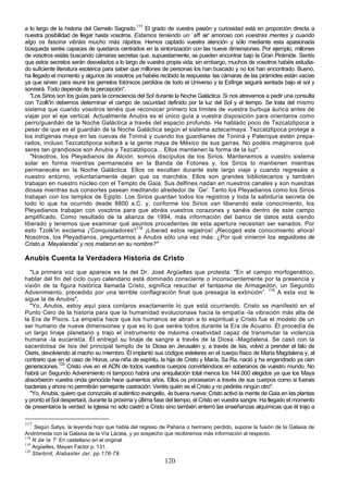 a lo largo de la historia del Gemelo Sagrado.117 El grado de vuestra pasión y curiosidad está en proporción directa a
nuestra posibilidad de llegar hasta vosotros. Estamos teniendo un `aff air' amoroso con vuestras mentes y cuando
algo os fascina vibráis mucho más rápidos. Hemos captado vuestra atención y sólo mediante esta apasionada
búsqueda seréis capaces de quedaros centrados en la sintonización con las nueve dimensiones. Por ejemplo, millones
de vosotros estáis buscando cámaras secretas que, supuestamente, se pueden encontrar bajo la Gran Pirámide. Sentís
que estos secretos serán desvelados a lo largo de vuestra propia vida; sin embargo, muchos de vosotros habéis estudia-
do suficiente literatura esotérica para saber que millones de personas los han buscado y no los han encontrado. Bueno,
ha llegado el momento y algunos de vosotros ya habéis recibido la respuesta: las cámaras de las pirámides están vacías
ya que sirven para reunir los gemelos fotónicos perdidos de todo el Universo y la Esfinge seguirá sentada bajo el sol y
sonreirá. Todo depende de la percepción".
   "Los Sirios son los guías para la consciencia del Sol durante la Noche Galáctica. Si nos atrevemos a pedir una consulta
con Tzolk'in debemos determinar el campo de oscuridad definido por la luz del Sol y el tiempo. Se trata del mismo
sistema que cuando vosotros tenéis que reconocer primero los límites de vuestra burbuja áurica antes de
viajar por el eje vertical. Actualmente Anubis es el único guía a vuestra disposición para orientaros como
perro/guardián de la Noche Galáctica a través del espacio profundo. He hablado poco de Tezcatzlipoca a
pesar de que es el guardián de la Noche Galáctica según el sistema azteca/maya. Tezcatzlipoca protege a
los indígenas maya en las cuevas de Toniná y cuando los guardianes de Toniná y Palenque estén prepa-
rados, incluso Tezcatzlipoca soltará a la gente maya de México de sus garras. No podéis imaginaros qué
seres tan grandiosos son Anubis y Tezcatzlipoca... Ellos mantienen la forma de la luz".
   "Nosotros, los Pleyadianos de Alción, somos discípulos de los Sirios. Mantenemos a vuestro sistema
solar en forma mientras permanecéis en la Banda de Fotones y, los Sirios lo mantienen mientras
permanecéis en la Noche Galáctica. Ellos os escoltan durante este largo viaje y cuando regresáis a
nuestro entorno, voluntariamente dejan que os marchéis. Ellos son grandes bibliotecarios y también
trabajan en nuestro núcleo con el Templo de Gaia. Sus delfines nadan en nuestros canales y son nuestras
diosas mientras sus consortes pasean meditando alrededor de `Ge'. Tanto los Pleyadianos como los Sirios
trabajan con los templos de Egipto. Los Sirios guardan todos los registros y toda la sabiduría secreta de
todo lo que ha ocurrido desde 8800 a.C. y, conforme los Sirios van liberando este conocimiento, los
Pleyadianos trabajan con vosotros para que abráis vuestros corazones y sanéis dentro de este campo
amplificado. Como resultado de la alianza de 1994, más información del banco de datos está siendo
liberado y tenemos que examinar qué asuntos procedentes de esta apertura necesitan ser sanados. Por
esto Tzolk'in exclama ¡'Conquistadores'!118 ¡Liberad estos registros! ¡Recoged este conocimiento ahora!
Nosotros, los Pleyadianos, preguntamos a Anubis sólo una vez más: ¿Por qué vinieron los seguidores de
Cristo a `Mayalandia' y nos mataron en su nombre?"

Anubis Cuenta la Verdadera Historia de Cristo
  "La primera voz que aparece es la del Dr. José Argüelles que protesta: "En el campo morfogenético,
hablar del fin del ciclo cuyo calendario está dominado consciente o inconscientemente por la presencia y
visión de la figura histórica llamada Cristo, significa resucitar el fantasma de Armagedón, un Segundo
Advenimiento, precedido por una terrible conflagración final que presagia la extinción”. 119 A esta voz le
sigue la de Anubis".
  "Yo, Anubis, estoy aquí para contaros exactamente lo que está ocurriendo. Cristo se manifestó en el
Punto Cero de la historia para que la humanidad evolucionase hacia la empatía -la vibración más alta de
la Era de Piscis. La empatía hace que los humanos se abran a lo espiritual y Cristo fue el modelo de un
ser humano de nueve dimensiones y que es lo que seréis todos durante la Era de Acuario. Él procedía de
un largo linaje planetario y trajo el instrumento de máxima creatividad capaz de transmutar la violencia
humana -la eucaristía. Él entregó su linaje de sangre a través de la Diosa -Magdalena. Se casó con la
sacerdotisa de Isis del principal templo de la Diosa en Jerusalén y, a través de Isis, volvió a prender el falo de
Osiris, devolviendo al macho su miembro. Él implantó sus códigos estelares en el cuerpo físico de María Magdalena y, al
contrario que en el caso de Horus, una niña de espíritu, la hija de Cristo y María, Sa Ra, nació y ha engendrado ya cien
generaciones.120 Cristo vive en el ADN de todos vuestros cuerpos convirtiéndoos en soberanos de vuestro mundo. No
habrá un Segundo Advenimiento ni tampoco habrá una aniquilación total menos los 144.000 elegidos ya que los Maya
absorbieron vuestra onda genocida hace quinientos años. Ellos os procesaron a través de sus cuerpos como si fuerais
bacterias y ahora no permitirán semejante castración. Veréis quién es el Cristo y no pediréis ningún otro".
  "Yo, Anubis, quiero que conozcáis el auténtico evangelio, -la buena nueva: Cristo activó la mente de Gaia en las plantas
y pronto el Sol despertará, durante la próxima y última fase del tiempo, el Cristo en vuestra sangre. Ha llegado el momento
de presentaros la verdad: la Iglesia no sólo castró a Cristo sino también enterró las enseñanzas alquímicas que él trajo a

117
     Según Satya, la leyenda hopi que habla del regreso de Pahana o hermano perdido, supone la fusión de la Galaxia de
Andrómeda con la Galaxia de la Vía Láctea, y yo sospecho que recibiremos más información al respecto.
118
    N de la T: En castellano en el original
119
    Argüelles, Mayan Factor p. 131.
120
    Starbird, Alabaster Jar, pp.176-79.
                                                           120
 