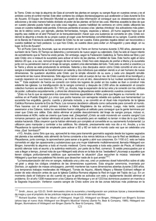la Tierra. Cristo os trajo la alquimia de Gaia al convertir las plantas en sangre; su sangre fluye en vuestras venas y es el
antídoto contra el control mental. Este elixir contiene los códigos dionisios/paganos que acelerarán a Gaia durante la Era
de Acuario. El Equipo de Dirección Mundial os apartó de esta información al conseguir que os obsesionarais con las
adicciones y de esta manera habéis olvidado el poder de las plantas -el Sol en las uvas. Mientras aceptéis la idea de que
en vuestro planeta pueda haber una sola cosa negativa, vuestra habilidad de centraros en cómo estáis utilizando las
cosas en vuestra realidad está perdida. Entonces perderéis el acceso a las `plantas chiroticas' -los activadores más poten-
tes de lo etérico como, por ejemplo, plantas fermentadas, hongos, especias y tabaco. ¡El humo sagrado hace que el
espíritu sea visible en el aire! Pensad en la transustanciación -hacer que una sustancia se convierta en otra. Cristo evi-
denció la alquimia a través de su propio cuerpo al coger uvas fermentadas convirtiéndolas en su sangre. Cuando entréis
en la Banda de Fotones la auténtica verdad de Cristo ha de ser vuestra. Estos grandes regalos deben ser reconocidos o
vuestra realidad se hará pedazos. Lo que hizo Cristo, es vuestra clave para evitar un Armagedón y para elegir, en su
lugar, la Era de Acuario".
   "En el Punto Cero los Anunnaki, que se encarnaron en la Tierra en forma humana durante 3,760 años, planearon la
sumisión de la Tierra. El Tiempo se detendría y comenzaría de nuevo según su calendario. Esto ha sido el mayor intento
de sometimiento que la Tierra ha vivido jamás. Sin embargo, según la Federación Galáctica, la Tierra debía ser libre y por
esto Cristo vino e instauró la eucaristía para activar el reino de las plantas, el hábitat de Gaia. Este hecho agitó al reino
telúrico 2D que, a su vez, removió la sangre de los humanos. Cristo hizo esto después de preñar a María y la eucaristía
junto con su penetración real en un linaje de sangre, aceleró a los elementales del todo. Todo esto os activó a vosotros y a
la Tierra y ahora se está produciendo la simbiosis. Setenta y dos discípulos vieron cómo Cristo convirtió el vino en su
sangre e instantáneamente se transformaron en setenta y dos individuos que estaban viendo a un ser humano de nueve
dimensiones. Se quedaron aturdidos ante Cristo -por la simple vibración de su aura- y cada uno despertó simultá-
neamente en las nueve dimensiones. Sólo algunos habían visto al cuerpo de luz -ka- de Cristo cuando él se transfiguró y
cuando repararon en sus brazos y piernas y se miraron el uno al otro, descubrieron la luz nuclear azul-blanca de sus
kas.121 Esta explosión de fuerza se conectó con todos los lugares de poder en los cuales se iban a construir más
adelante las iglesias. La transfiguración de la sangre comenzó y después de 2.000 años de aceleración el corazón
colectivo humano se está abriendo. En 1972, yo, Anubis, traje la expansión de la luz siria y la conecté con los vórtices
de poder, cultivados exquisitamente, y ahora las vibraciones pleyadianas están acelerando vuestros corazones".
   "¡Esto no fue lo que se esperaron los romanos mientras aguardaban a Nibiru para que llegara su momento de con-
vertirse en el Pueblo Elegido! ¡Lo único que podía hacerse con semejante rebelde era quitarle sus herramientas! La
eucaristía fue engullida, gancho, cuerda y plomada incluida, y se convirtió en el ritual más importante de la Iglesia
Católica Romana durante la Era de Piscis. Los romanos decidieron utilizarla como carburante para convertir al mundo.
Para hacerse con el control primero borraron a María Magdalena de los archivos. Luego, más tarde, cuando
asesinaron a los Cátaros, todos los sacerdotes fueron obligados al celibato para conseguir que la gente terminara por
creer que Cristo era célibe. Esto debía eliminar el posible descubrimiento del linaje de sangre porque, incluso sí,
sobreviviese el ADN, nadie se creería que fuese real. ¡Despertad! ¡Cristo se está moviendo en vuestra sangre! Los
romanos pensaron que habían eliminado el poder de la eucaristía pero en realidad no tenían ni idea de lo que Cristo
estaba haciendo. Ellos creyeron que la habían eliminado por completo al convertirla en su sacramento fundamental. La
utilizaron para manipular y controlar a los católicos. No obstante, precisamente esto nos dio a mí, Anubis, y a los
Pleyadianos la oportunidad de emplearla para activar a 5D y 6D en todo el mundo cada vez que se celebraba una
misa. ¡Qué `bombazo'!"
   «YO, Anubis, como Sirio que soy, aproveché la misa para transmitir geometría sagrada desde los lugares sagrados
del planeta a las estrellas; esto alimentó de forma constante a los reinos telúricos e hizo que la Red se debilitase. Los
Pleyadianos, junto conmigo, la aprovecharon para sanar a la gente y abrir sus corazones. En 1100 d.C. esto se había
convertido en algo tan apasionante y substancioso que una mujer totalmente multidimensional, llamada Hildegard von
Bingen, transmitió la alquimia a todo el mundo medieval. Como respuesta a toda esta pasión de Piscis, el Vaticano
acordó silenciar todo el asunto y la auténtica restricción, por parte de la Red, comenzó. Si estáis preocupados por si
vais a llegar a tiempo, ¡tomad nota de que Hildegard está ahora en la lista de los `bestsellers'! ¡Aconsejo a aquellos que
tienen códigos profundamente católicos que aprovechen la situación! ¡Que escuchen la música `visionaria' de
Hildegard y que lean sus palabras! No tenéis que desechar nada de lo que amáis122 ".
   "La transustanciación del vino en sangre, realizada una y otra vez, creó un poderoso dosel holomórfico sobre el cáliz
-el grial- y atrajo los códigos cristalinos de las dimensiones superiores. Esta singular ceremonia, inventada por
Dionisio, un agitador de masas sirio/pagano, permitió mantener las nueve dimensiones abiertas durante 2.000 años.
Los tempranos trabajos medievales de Hildegard, Tomás de Aquino, Alberto Magno y Meister Eckhard reflejan el
poder de esta vibración antes de que la Iglesia Católica Romana eligiese la Red en lugar del Tejido de Luz. En un
momento dado el Vaticano se dio cuenta de que la gente se activaba con esto y rápidamente decidió eliminar el
problema. En el año 1208 masacraron a los Cátaros en Montsegur y en el 1233 los dominicos pusieron en marcha a
la Sagrada Inquisición. Vertieron vuestra sangre de Cristo sobre una de las zonas telúricas más poderosa en la


121
    Smith, Jesus, pp-122-23. Smith demuestra cómo la eucaristía y transfiguración son prácticas típicas y trascendentales
de magia y que el propósito de las prácticas mágicas es la activación del reino telúrico.
122
    Richard Souther, Vision: the Music of Hildegard, Angel CD. Hildegard von Bingen, Hildegard von Bingen's Scivias
(ahora bajo el nuevo título Hildegard von Bingen's Mystical Visions) (Santa Fe. Bear & Company, 1985). Hildegard von
Bingen, Illuminations of Hildegard von Bingen (Santa Fe. Bear & Company, 1985).
                                                            121
 