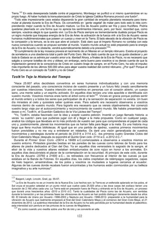 Tierra.123 En esta desesperada batalla contra el paganismo, Montsegur se purificó a sí mismo quemándose en su
propio fuego. Al haber hurtado la transustanciación de Cristo la Iglesia Católica Romana provocó una fusión".
  "Todo este impresionante caos estaba disparando la gran cantidad de empatía planetaria necesaria para trans-
mutar al planeta durante la Era de Piscis. Os convertiréis en `gente vegetal' de matar pero todo esto lo iréis com-
prendiendo mejor cuando la Era de Acuario madure. La Era de Acuario podría ser fría y poco fructífera. Podría
quedarse plasmada en una forma que no aprecia los sentimientos intensos; pero, por favor, recordad que, como
siempre, vosotros elegís lo que queréis vivir. La Era de Piscis siempre es tremendamente dualista porque Piscis es
un signo mutante que traspasa energía de la Era de Aries -la activación de la fuerza viril- a la Era de Acuario -seres
humanos multidimensionales que poseen un cuerpo y viven en la Tierra. El lado elevado de la vibración de Piscis es
la compasión y la ternura, es la era que abre el corazón. Está claro que el Imperio Romano no contaba con esta
nueva consciencia cuando se propuso someter al mundo. Vuestro mundo actual no está preparado para la energía
de la Era de Acuario; no obstante, vendrá automáticamente debido a la precesión124".
  "El cumplimiento de la ley mosaica preveía el nacimiento de un Mesías en un templo nibiruano. Existía el proyecto
de someteros a una obediencia total a partir del Punto Cero. Me he dado cuenta de que no os gusta obedecer y ¡en
toda la Galaxia se os admira por vuestro amor a la. libertad! Ahora, a finales de la Era de Piscis, no es necesario que
salgáis a comprar botellas de vino y obleas; sin embargo, sería bueno para vosotros si os dierais cuenta de que la
implantación general de la consciencia de Cristo en vuestro linaje de sangre, en el Punto Cero, ha sido el impulso
más importante de los últimos 500.000 años para alejar vuestra realidad del control nibiruano. ¿Por qué? Porque el
Punto Cero es un concepto de Tzolk'in y no de César".

Tzolk'in Teje la Historia del Tiempo
  "Hace 25.607 años decidisteis convertiros en seres humanos individualizados y con una memoria
consciente del pasado, una consciencia incisiva de vuestro presente y un futuro feliz creado sencillamente
por vuestras intenciones. Vuestra intención era convertiros en personas con el corazón abierto, un cuerpo
sano, una mente sabia y un espíritu activado. En aquellos días teníais una vida apacible e identificada con
vuestro mundo. Vosotros mismos erais tanto el árbol como el león125. Vivíais en gracia porque podíais sentir
al mundo entero y a todos los seres que participaban de él y la sensación de separación no existía. Un buen
día mirasteis al cielo y quisisteis saber quiénes erais. Para saberlo era necesario observaros a vosotros
mismos dentro de vuestro mundo. Para lograrlo era necesario que os vierais objetivamente. Así comenzó
vuestro largo viaje por el autoconocimiento y reconocimiento de vuestro mundo. Me habéis presentado este
deseo a mí, Tzolk'in, el Guardián Galáctico de la Vía Láctea del Tiempo".
  "Yo, Tzolk'in, estaba fascinado con la idea y acepté vuestra petición. Inventé un juego llamado historia -a
veces `su cuento'- para que pudierais jugar con él y llegar a la meta propuesta. Como en cualquier juego,
analicé los códigos que llevabais en lo más profundo de vuestro ser para que comprendierais el papel de cada
uno y, posteriormente, planeé los movimientos que os harían falta para llegar a la meta. Es una historia muy
larga que llena muchas bibliotecas. Al igual que en una partida de ajedrez, vuestros primeros movimientos
fueron previsibles y no me voy a entretener en relatarlos. Os daré una visión generalizada de vuestros
movimientos y estrategias durante el periodo de 23.614 a 3114 a.C. -los primeros cuatro Grandes Ciclos del
Gran Calendario Maya- después os expondré el Quinto Gran ciclo -3114 a.C. a 2012 d.C.-".
  Durante el Primer Gran Ciclo -23614 a 18489 a.C.comenzasteis a observaros a vosotros mismos en
vuestro entorno. Pintasteis grandes bestias en las paredes de las cuevas como telones de fondo para los
altares de piedra dedicados al Clan del Oso. Ya en aquellos días venerasteis lo sagrado de la sangre, el
elixir de la vida y vuestros altares estaban embadurnados de ocre rojizo en honor a los animales. En
aquellos días descubristeis el placer de la contemplación en la oscuridad. Al principio de este ciclo, durante
la Era de Acuario -23760 a 21600 a.C.-, os retirasteis con frecuencia al interior de las cuevas ya que
estabais en la Banda de Fotones. En aquellos días, los cielos crepitaban de relámpagos cegadores, capas
de hielo bajaron, arrastrándose, de los polos y vosotros os mudasteis a lugares cercanos al ecuador.
Algunas de las cuevas donde rezabais fueron encontradas y los humanos están conmovidos por su belleza
imaginativa y su arte numinoso".


123
      Baigent, Leigh, Lincoln, Grail, pp. 55-57.
124
    La Era de Acuario no es un invento de la Nueva Era. Los hechos son: la Tierra es un esferoide aplanado en los polos, el
Sol cruza el ecuador celestial en un punto móvil que vuelve cada 25.920 años y las doce casas del zodíaco tienen una
duración de 2.160 años cada una. La Tierra está en precesión fuera de Piscis y entrando en la Era de Acuario, un proceso
que durará unos trescientos años -2010 a 2310 d.C. Tanto la cualidades de Piscis como las de Acuario, son sentidas
durante la transición y en las primeras fases las vibraciones de Acuario se han podido distinguir claramente desde los años
60. El tránsito de Urano por Acuario -1996-2003 y Neptuno por Acuario -1998-2012- prepararán a la humanidad para la
vibración de Acuario que realmente empezará al final del Gran Calendario Maya y el comienzo del Gran Ciclo Maya, el 21
diciembre de 2012. La auténtica intensidad de la Era de Acuario no ha sido percibida por la humanidad desde el paleolítico;
esta intensidad aún perdura en las pinturas de la cuevas de Magdalena.
  125
      Es como cuando uno medita sobre una flor de loto y se convierte en ella.

                                                           122
 