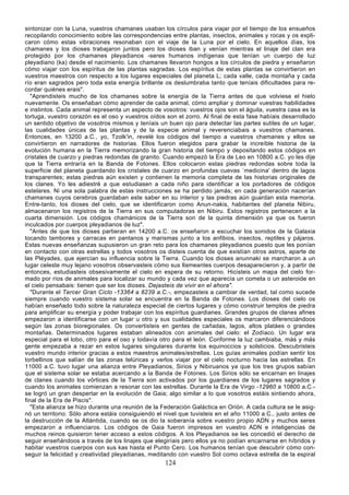 sintonizar con la Luna, vuestros chamanes usaban los círculos para viajar por el tiempo de los ensueños
recopilando conocimiento sobre las correspondencias entre plantas, insectos, animales y rocas y os expli-
caron cómo estas vibraciones resonaban con el viaje de la Luna por el cielo. En aquellos días, los
chamanes y los dioses trabajaron juntos pero los dioses iban y venían mientras el linaje del clan era
protegido por los chamanes pleyadianos -seres humanos indígenas que tenían un cuerpo de luz
pleyadiano (ka) desde el nacimiento. Los chamanes llevaron hongos a los círculos de piedra y enseñaron
cómo viajar con los espíritus de las plantas sagradas. Los espíritus de estas plantas se convirtieron en
vuestros maestros con respecto a los lugares especiales del planeta L; cada valle, cada montaña y cada
río eran sagrados pero toda esta energía brillante os deslumbraba tanto que teníais dificultades para re-
cordar quiénes erais".
   "Aprendisteis mucho de los chamanes sobre la energía de la Tierra antes de que volviese el hielo
nuevamente. Os enseñaban cómo aprender de cada animal, cómo ampliar y dominar vuestras habilidades
e instintos. Cada animal representa un aspecto de vosotros: vuestros ojos son el águila, vuestra casa es la
tortuga, vuestro corazón es el oso y vuestros oídos son el zorro. Al final de esta fase habíais desarrollado
un sentido objetivo de vosotros mismos y teníais un buen ojo para detectar las partes sutiles de un lugar,
las cualidades únicas de las plantas y de la especie animal y reverenciabais a vuestros chamanes.
Entonces, en 13200 a.C., yo, Tzolk'in, revelé los códigos del tiempo a vuestros chamanes y ellos se
convirtieron en narradores de historias. Ellos fueron elegidos para grabar la increíble historia de la
evolución humana en la Tierra memorizando la gran historia del tiempo y depositando estos códigos en
cristales de cuarzo y piedras redondas de granito. Cuando empezó la Era de Leo en 10800 a.C. yo les dije
que la Tierra entraría en la Banda de Fotones. Ellos colocaron estas piedras redondas sobre toda la
superficie del planeta guardando los cristales de cuarzo en profundas cuevas `medicina' dentro de lagos
transparentes; estas piedras aún existen y contienen la memoria completa de las historias originales de
los clanes. Yo les adiestré a que estudiasen a cada niño para identificar a los portadores de códigos
estelares. Ni una sola palabra de estas instrucciones se ha perdido jamás; en cada generación nacerían
chamanes cuyos cerebros guardaban este saber en su interior y las piedras aún guardan esta memoria.
Entre-tanto, los dioses del cielo, que se identificaron como Anun-nakis, habitantes del planeta Nibiru,
almacenaron los registros de la Tierra en sus computadoras en Nibiru. Estos registros pertenecen a la
cuarta dimensión. Los códigos chamánicos de la Tierra son de la quinta dimensión ya que os fueron
inculcados por cuerpos pleyadianos de luz".
   "Antes de que los dioses partieran en 14200 a.C. os enseñaron a escuchar los sonidos de la Galaxia
tocando tambores y carracas en pantanos y marismas junto a los anfibios, insectos, reptiles y pájaros.
Estas nuevas enseñanzas supusieron un gran reto para los chamanes pleyadianos puesto que les ponían
en contacto con otras estrellas y todos vosotros os disteis cuenta de que existían otros astros, aparte de
las Pléyades, que ejercían su influencia sobre la Tierra. Cuando los dioses anunnaki se marcharon a un
lugar celeste muy lejano vosotros observasteis cómo sus llameantes cuerpos desaparecieron y, a partir de
entonces, estudiasteis obsesivamente el cielo en espera de su retorno. Hicisteis un mapa del cielo for-
mado por ríos de animales para localizar su mundo y cada vez que aparecía un cometa o un asteroide en
el cielo pensabais: tienen que ser los dioses. Dejasteis de vivir en el ahora".
   "Durante el Tercer Gran Ciclo -13364 a 8239 a.C.-, empezasteis a cambiar de verdad, tal como sucede
siempre cuando vuestro sistema solar se encuentra en la Banda de Fotones. Los dioses del cielo os
habían enseñado todo sobre la naturaleza especial de ciertos lugares y cómo construir templos de piedra
para amplificar su energía y poder trabajar con los espíritus guardianes. Grandes grupos de clanes afines
empezaron a identificarse con un lugar u otro y sus cualidades especiales os marcaron diferenciándoos
según las zonas bioregionales. Os convertisteis en gentes de cañadas, lagos, altos platáes o grandes
montañas. Determinados lugares estaban alineados con animales del cielo: el Zodíaco. Un lugar era
especial para el lobo, otro para el oso y todavía otro para el león. Conforme la luz cambiaba, más y más
gente empezaba a rezar en estos lugares singulares durante los equinoccios y solsticios. Descubristeis
vuestro mundo interior gracias a estos maestros animales/estrellas. Los guías animales podían sentir los
torbellinos que salían de las zonas telúricas y verlos viajar por el cielo nocturno hacia las estrellas. En
11000 a.C. tuvo lugar una alianza entre Pleyadianos, Sirios y Nibiruanos ya que los tres grupos sabían
que el sistema solar se estaba acercando a la Banda de Fotones. Los Sirios sólo se encarnan en linajes
de clanes cuando los vórtices de la Tierra son activados por los guardianes de los lugares sagrados y
cuando los animales comienzan a resonar con las estrellas. Durante la Era de Virgo -12960 a 10800 a.C.-
se logró un gran despertar en la evolución de Gaia; algo similar a lo que vosotros estáis sintiendo ahora,
final de la Era de Piscis".
   "Esta alianza se hizo durante una reunión de la Federación Galáctica en Orión. A cada cultura se le asig-
nó un territorio. Sólo ahora estáis consiguiendo el nivel que tuvisteis en el año 11000 a.C., justo antes de
la destrucción de la Atlántida, cuando se os dio la soberanía sobre vuestro propio ADN y muchos seres
empezaron a influenciaros. Los códigos de Gaia fueron impresos en vuestro ADN e inteligencias de
muchos reinos quisieron tener acceso a estos códigos. A los Pleyadianos se les concedió el derecho de
seguir enseñándoos a través de los linajes que elegiríais pero ellos ya no podían encarnarse en híbridos y
habitar vuestros cuerpos con sus kas hasta el Punto Cero. Los humanos tenían que descubrir cómo con-
seguir la felicidad y creatividad pleyadianas, meditando con vuestro Sol como octava estrella de la espiral
                                                    124
 