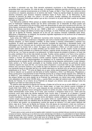 de Alción y activando sus kas. Esta decisión entristeció muchísimo a los Pleyadianos ya que les
encantaba estar con vosotros. En vista de esto, la Federación Galáctica permitió que los Pleyadianos se
fusionasen con vuestras encarnaciones en el Anillo de Fuego, en Bali o Tana Torja, para instruiros cómo
convertiros en maestros absolutos en el dominio del miedo. Todas los demás linajes de clanes estarían
abiertos entretanto para diversos maestros estelares hasta el Punto Cero. A los Nibiruanos se les
concedió el derecho de elegir una cultura a la cual podían acceder mediante una encarnación. Ellos
eligieron la Creciente Fértil porque sabían que se iba a convertir en el jardín del Edén cuando se retirasen
los hielos en 7200 a.C".
   "Los Nibiruanos preferían Africa porque ya estaba desarrollado gracias a la avanzada geomancia siria,
pero la Federación Galáctica decidió que los Sirios continuasen con el desarrollo de Africa puesto que
mucho saber, útil durante la Era de Acuario, podía ser almacenado en esta zona durante la Era de Leo. Los
Sirios habían construido la Esfinge en 17800 a.C. y esto enraizó la órbita solar mientras ésta atravesaba la
Banda de Fotones durante la Era de Leo -10800 a 8640 a.C.- y protegió los registros terrestres. Ellos
depositaron los códigos del tálamo humano bajo la Esfinge y la Gran Pirámide para protegerlos durante el
viaje por la Banda de Fotones. Después de la Era de Leo nacieron diversas rivalidades entre Sirios,
Nibiruanos y Pleyadianos, no obstante, los acuerdos originales registrados en los archivos de la Federación
Galáctica son claros como el agua".
   "justo antes del 10800 a.C. se celebraron reuniones entre humanos, espíritus de lugares, animales y
plantas. Los humanos erais poderosos e integrados casi como si fuerais dioses pero, entonces, comenzaron
tiempos extraños. La Tierra empezó a temblar, el clima cambió y vosotros comenzasteis a sentiros muy
asustados. El viento que soplaba desde una dirección inusitada era caprichoso y demasiado fuerte y los
relámpagos eran tan intensos que de vuestros pies salían chispas al andar. Visteis presagios en el cielo y
pensasteis que los dioses iban a volver. Es seguro que avistasteis a Nibiru en el cielo cuando entró en
vuestro sistema solar pero se os había olvidado que los dioses venían de allí. Vuestro mundo se estaba
destruyendo cuando entrasteis en la Banda de Fotones y apenas teniais recuerdos de su aterrizaje durante
la Era de Leo. ¡La Tierra se sacudió y se estremeció, no había manera de predecir el tiempo y un buen día
los polos cambiaron! Era el día más extraño de todos. Fuertes vientos azotaron a la Tierra, la luz cambió y
las sombras en los grandes templos se movieron. Había una tremenda presión en vuestras cabezas y
cuerpos y muchos de vosotros murieron cuando vuestros órganos internos reventaron y se llenaron de
sangre. Un nuevo campo electromagnético se estableció en la superficie del planeta, se había perdido
aparentemente la energía del Sol. Sólo algunos remanentes de las especies sobrevivieron a este impresio-
nante cambio y la Tierra quedó sumergida en las tinieblas durante años porque las partículas de polvo
volcánico taparon los rayos del Sol. Los nuevos polos empezaron a acumular hielo ya que durante meses
enteros caía una lluvia continua y los niveles de agua se elevaron en todo el planeta. Nibiru apareció con
una tremenda fuerza al otro lado del Sol y los dioses aterrizaron en territorio sirio ya que era la única zona
estabilizada en la Tierra.126 El norte de Egipto era un gran vórtice electromagnético que alineó la Tierra con
el Sol en relación con la posición del Sol entre el Centro Galáctico y Orión. Los Nibiruanos, Pleyadianos y
Sirios construyeron conjuntamente la Gran Pirámide encima de un antiguo templo sagrado sirio, edificado en
el 16000 a.C., para restablecer el equilibrio entre el Sol y Sirio. En el interior de la pirámide el pasaje clave
del antiguo templo que yacía debajo de la Pirámide fue realineado con Alción para poder estabilizar el
ciclo pleyadiano que iba durar 26.000 años y, cuando Nibiru se alejó del sistema solar, el Sol entró en la
Banda de Fotones. En el interior de la Pirámide se designó una cámara vacía para albergar todos los
registros que había en Gaia sobre los Sirios".
   "El sistema solar abandonó la Banda de Fotones a finales de la Era de Leo en el año 8640 a.C. y el alto
nivel de agua empezó a bajar. El mundo era, desde luego, un lugar muy distinto cuando iniciasteis el
Cuarto Gran Ciclo -8239 a 3114 a.C.- justo después de que comenzara la Era de Cáncer en 8640 a.C.
Muchos animales grandes fueron extinguidos durante el cambio de polos. Antes de este cambio los ani-
males semitropicales vivían arriba, en el norte, pero murieron o emigraron hacia el sur. Tanto para los
humanos como para todas las demás especies hubo mucho dolor y tormento en el planeta y cuando
emergisteis de la Banda de Fotones vuestra mente subconsciente estaba profundamente codificada.
Vuestro hipotálamo -el órgano sutil que hay dentro del tálamo- estaba codificado con intensas emociones;
cuando surgen memorias de días pasados uno puede verlos en vuestro tálamo. Resulta que tenéis una
cabeza que contiene toda una videoteca llena de películas de catástrofes antiguas. Estas huellas, grabadas
en el interior del cerebro, se encapsularon cuando las aguas se retiraron y el cielo aclaró después del
último viaje de la Tierra por la Banda de Fotones. Era una época de renovación y todo era numinoso y
mágico, era el jardín . del Edén. Mirabais alrededor de vosotros con un claro sentido del `sí mismo' y os
maravillasteis ante la belleza del mundo. Todo estaba preñado y todos los contornos parecían cuerpos

126
    El lector atento se dará cuenta de que los registros están mostrando muy poca actividad nibiruana durante las incursiones en
la banda de Fotones, mientras que sí se informa de mucha actividad lejos de la Banda, en la profundidad de la Noche Galáctica
durante las Edades de Tauro y Escorpio. Las canalizaciones de estas fases sostienen la posibilidad de que los Nibiruanos sólo
pueden efectuar viajes cortos cuando la Tierra está cerca de la Banda de Fotones. Siguiendo esta línea de pensamiento,
podemos concluir que los Nibiruanos no estarán mucho aquí durante el año 3600 d.C.

                                                             125
 