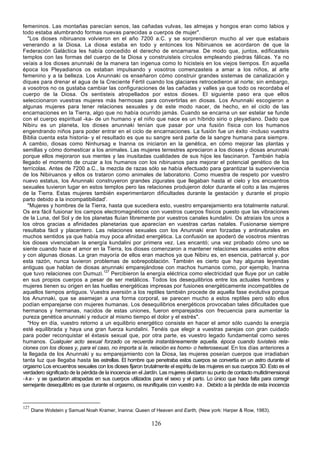 femeninos. Las montañas parecían senos, las cañadas vulvas, las almejas y hongos eran como labios y
todo estaba alumbrando formas nuevas parecidas a cuerpos de mujer".
   "Los dioses nibiruanos volvieron en el año 7200 a.C. y se sorprendieron mucho al ver que estabais
venerando a la Diosa. La diosa estaba en todo y entonces los Nibiruanos se acordaron de que la
Federación Galáctica les había concedido el derecho de encarnarse. De modo que, juntos, edificasteis
templos con las formas del cuerpo de la Diosa y construisteis círculos empleando piedras fálicas. Ya no
veíais a los dioses anunnaki de la manera tan ingenua como lo hicisteis en los viejos tiempos. En aquella
época los Pleyadianos os estaban impulsando y vosotros comenzasteis a amar a los niños, al arte
femenino y a la belleza. Los Anunnaki os enseñaron cómo construir grandes sistemas de canalización y
diques para drenar el agua de la Creciente Fértil cuando los glaciares retrocedieron al norte; sin embargo,
a vosotros no os gustaba cambiar las configuraciones de las cañadas y valles ya que todo os recordaba el
cuerpo de la Diosa. Os sentisteis atropellados por estos dioses. El siguiente paso era que ellos
seleccionaron vuestras mujeres más hermosas para convertirlas en diosas. Los Anunnaki escogieron a
algunas mujeres para tener relaciones sexuales y de este modo nacer, de hecho, en el ciclo de las
encarnaciones en la Tierra, algo que no había ocurrido jamás. Cuando se encarna un ser estelar se funde
con el cuerpo espiritual -ka- de un humano y el niño que nace es un híbrido sirio o pleyadiano. Dado que
Nibiru es un planeta, los dioses anunnaki tenían que pasar por una fusión física con los humanos
engendrando niños para poder entrar en el ciclo de encarnaciones. La fusión fue un éxito -incluso vuestra
Biblia cuenta esta historia- y el resultado es que su sangre será parte de la sangre humana para siempre.
A cambio, diosas como Ninhursag e Inanna os iniciaron en la genética, en cómo mejorar las plantas y
semillas y cómo domesticar a los animales. Las mujeres terrestres apreciaron a los dioses y diosas anunnaki
porque ellos mejoraron sus mentes y las inusitadas cualidades de sus hijos les fascinaron. También había
llegado el momento de cruzar a los humanos con los nibiruanos para mejorar el potencial genético de los
terrícolas. Antes de 7200 a.C., la mezcla de razas sólo se había efectuado para garantizar la supervivencia
de los Nibiruanos y ellos os trataron como animales de laboratorio. Como muestra de respeto por vuestro
nuevo estatus, los Anunnaki construyeron grandes zigurates que llegaban hasta el cielo y los encuentros
sexuales tuvieron lugar en estos templos pero las relaciones produjeron dolor durante el coito a las mujeres
de la Tierra. Estas mujeres también experimentaron dificultades durante la gestación y durante el propio
parto debido a la incompatibilidad'.
   "Mujeres y hombres de la Tierra, hasta que sucediera esto, vuestro emparejamiento era totalmente natural.
Os era fácil fusionar los campos electromagnéticos con vuestros cuerpos físicos puesto que las vibraciones
de la Luna, del Sol y de los planetas fluían libremente por vuestros canales kundalini. Os atraíais los unos a
los otros gracias a afinidades planetarias que aparecían en vuestras cartas natales. Fusionarse siempre
resultaba fácil y placentero. Las relaciones sexuales con los Anunnaki eran forzadas y antinaturales en
muchos sentidos ya que había muy poca afinidad energética. La confusión se apoderó de vosotros mientras
los dioses vivenciaban la energía kundalini por primera vez. Les encantó; una vez probado cómo uno se
siente cuando hace el amor en la Tierra, los dioses comenzaron a mantener relaciones sexuales entre ellos
y con algunas diosas. La gran mayoría de ellos eran machos ya que Nibiru es, en esencia, patriarcal y, por
esta razón, nunca tuvieron problemas de sobrepoblación. También es cierto que hay algunas leyendas
antiguas que hablan de diosas anunnaki emparejándose con machos humanos como, por ejemplo, Inanna
que tuvo relaciones con Dumuzi.127 Percibieron la energía eléctrica como electricidad que fluye por un cable
en sus propios cuerpos a pesar de ser metálicos. Todos los desequilibrios entre los actuales hombres y
mujeres tienen su origen en las huellas energéticas impresas por fusiones energéticamente incompatibles de
aquellos tiempos antiguos. Vuestra aversión a los reptiles también procede de aquella fase evolutiva porque
los Anunnaki, que se asemejan a una forma corporal, se parecen mucho a estos reptiles pero sólo ellos
podían emparejarse con mujeres humanas. Los desequilibrios energéticos provocaban tales dificultades que
hermanos y hermanas, nacidos de estas uniones, fueron emparejados con frecuencia para aumentar la
pureza genética anunnaki y reducir al mismo tiempo el dolor y el estrés".
   "Hoy en día, vuestro retorno a un equilibrio energético consiste en hacer el amor sólo cuando la energía
esté equilibrada y haya una gran fuerza kundalini. Tenéis que elegir a vuestras parejas con gran cuidado
para poder reconquistar el éxtasis sexual que, por otra parte, es vuestro legado fundamental como seres
humanos. Cualquier acto sexual forzado os recuerda instantáneamente aquella. época cuando tuvisteis rela-
ciones con los dioses y, para el caso, no importa si la. relación es homo- o heterosexual. En los días anteriores a
la llegada de los Anunnaki y su emparejamiento con la Diosa, las mujeres poseían cuerpos que irradiaban
tanta luz que llegaba hasta las estrellas. El hombre que penetraba estos cuerpos se convertía en un astro durante el
orgasmo Los encuentros sexuales con los dioses fijaron brutalmente el espíritu de las mujeres en sus cuerpos 3D. Esto es el
verdadero significado de la pérdida de la inocencia en el Jardín. Las mujeres olvidaron su punto de contacto multidimensional
- k a - y se quedaron atrapadas en sus cuerpos utilizados para el sexo y el parto. Lo único que hace falta para corregir
semejante desequilibrio es que durante el orgasmo, os reunifiquéis con vuestro k a . Debido a la pérdida de esta inocencia



127
      Diane Wolstein y Samuel Noah Kramer, Inanna: Queen of Heaven and Earth, (New york: Harper & Row, 1983).

                                                            126
 