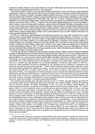 principal, las mujeres, excepto en unas pocas culturas que no fueron influenciadas para nada por los Anunnaki como las
celtas y minoas, han aprendido cómo sacar el k a de sus cuerpos".
   "Los Anunnaki volvieron en 3600 a.C. para una visita más larga durante la Era de Tauro y fue entonces cuando instauraron
el patriarcado -creando un mundo basado en ellos mismos como dioses machos. Construyeron grandes templos por todo el
valle del Tigris y Eufrates en Sumeria e introdujeron ideales culturales nibiruanos en la Tierra -su idioma, su escritura y su
cultura de templo/ciudad. Entretanto, en Egipto, la cultura siria florecía porque los Sirios habían restablecido la cultura del Nilo
que expresaba la sagrada geometría 6D. Desde 3600 hasta 1600 a.C., los Sirios y Nibiruanos aportaron tecnología -
trabajando con humanos para manifestar ideas- y ambos se quedaron sorprendidos con la creatividad humana. El arte militar
comenzó con la Era de Aries en 2160 a.C. y hasta el Punto Cero todos estabais trabajando con el poder. Aprendisteis a
sentir a vuestros cuerpos como algo grande y poderoso, vuestras mentes eran brillantes e ilimitadas y empezasteis a luchar
los unos contra los otros para conseguir lo que realmente valorabais. Hasta esta fecha os expansionabais simplemente para
cumplir vuestros deseos pero la hora del discernimiento se estaba acercando y teníais que elegir lo que de verdad queríais
conseguir en la Tierra. Toda la energía se estaba enfocando al Punto Cero, la época en la que empezarías a dedicar todo
vuestro tiempo a explorar quiénes erais de verdad y cómo queríais trataros los unos a los otros. Debemos retroceder en el
tiempo para poder entender el Punto Cero".
   "En 1600 a.C. el dolor de las mujeres del planeta se intensificó de tal manera que un gran volcán -Santorino/Tera en medio
del Egeo- entró en erupción debido a tanta cólera y tanto dolor por parte de las mujeres utilizadas y no honradas. Yo, Tzolk'in,
pude sentir esta explosión, incluso, ahí fuera en Maya, mi hogar estelar en las Pléyades. Durante los miles de años que la
Tierra pasaba por sus fases evolutivas yo no presté atención al Calendario, a excepción de los chequeos periódicos en
momentos claves como, por ejemplo, al final de un Gran Ciclo o Baktun. Pero me acordé de vuestro mundo cuando explotó
la Diosa y atravesó los reinos telúricos. Presté toda mi atención a este suceso al igual que dediqué toda mi atención al
cometa cuando golpeó a Júpiter en 1994. Yo, Tzolk'in, escuché el grito de la Diosa y supe que había llegado el momento
para que nosotros, los Maya, viniésemos a la Tierra para garantizar que la `medicina serpiente' estuviera disponible. La Diosa
nos reclamó a los Maya en el tiempo y espacio lineal".
   "Lo primero que hicimos fue establecer las culturas olmeca, mexcala y chontal en México y América Central para implantar
y guardar el Calendario Maya -el conocimiento de los Guardianes del Tiempo hasta 2012 d.C. Así que los Maya estábamos
en la Tierra pero los últimos movimientos en esta partida de ajedrez estarían reservados para los humanos. Al igual que en el
juego del ajedrez, una a una, las piezas menores estaban saliendo del tablero dejando que la realeza -vosotros- siguiese
con el juego. Las mujeres sabían que existía sólo un camino -¡animar a la gente para que sintiese lo que estaban
vivenciando! Es así cómo despertó el dolor, la frustración y el anhelo por el antiguo ideal: el recuerdo de que la
Tierra es un planeta que viaja alrededor de una estrella pleyadiana. Cuando la Diosa explotó en 1650 a.C.,
incluso su cultura guardiana minoana fue diezmada por los hombres que se convirtieron en guerreros de la
destrucción en lugar de ser guerreros del hogar.128 Todo el planeta estaba envuelto en energía masculina a pesar
de que los lugares sagrados eran vigilados por mujeres. Lo único que pudo hacer la Diosa fue entrar en erupción
pero desde entonces todo el mundo la temió mucho. En la Tierra se elevó un gran deseo por conocer la
respuesta correcta y, en su búsqueda, los hombres abusaron cada vez más de Gaia. Queríais encontrar el mejor
sistema para que todo el mundo honrase la `respuesta correcta' a todo. El producto de la lucha por el control de
las mentes, todo en honor a la `respuesta correcta', fue el monoteísmo y así comenzó el Control Mental. Este
nuevo reto os daría un empujón hacia delante en vuestra búsqueda del humano intencional: teníais que aprender
que nada. puede ser controlado, ni siquiera vuestros pensamientos".
   "Era importante que probaseis todo para poder reconocer el mal. Yo, Tzolk'in, os puedo asegurar que todo esto
era necesario antes de que pudierais aprender cómo proyectar -crear vuestra realidad- de forma tan poderosa
como lo hacemos nosotros, los Maya. Empezasteis a crear un mundo de intenso Control Mental y de
experimentos perversos para, de esta manera, investigar cada una de las cosas que podíais crear". "Yo, Tzolk'in,
traje en 1600 a.C. a mis compañeros maya -una gente que ya lo sabía todo sobre el mal- a la Tierra. Los Maya
inventaron ceremonias para retener el corazón de Gaia en el planeta. Comprendieron el mal tan bien que
supieron reconocer al español cuando apareció. Supieron quién era Cortés y le cautivaron en su zona. Los Maya
continuaron con sus ceremonias y el Apocalipsis español fue desterrado, por fin, en 1987 d.C. Puede que esta
idea os produzca cierta confusión ya que vuestros historiadores y arqueólogos os han inculcado la idea de que
los Aztecas/Mayas fueron los que celebraban brutales sacrificios. Daos cuenta de que todas las interpretaciones
de la cultura azteca/maya proceden de informes elaborados por los conquistadores y de las interpretaciones
personales de relieves y grabados azteca/maya por parte de los arqueólogos. Yo, Tzolk'in, quisiera que supieseis
que los antiguos Maya crearon muchos juegos misteriosos en torno a actuaciones crueles y los grabaron en
piedras y códices para enseñar a sus gentes lo que no debían hacer jamás en la Tierra. Los conquistadores
encontraron una cultura que estaba reflejando su propio comportamiento, así que se dedicaron a difamar a la
gente y destruyeron su cultura convencidos de su propia honradez. Miradlo de esta manera: ¿qué opinarían las
generaciones futuras de vuestra cultura si se os acusara de ser exactamente tal como os retrata el mundo en los
medios de comunicación?"

  128
      Al principio del libro, Satya dice que siempre se debe consultar con las mujeres referente a la guerra en la Tierra. Cuando
se consulta con las mujeres, la guerra solamente es permitida si la morada está amenazada y, entonces, tanto hombres como
mujeres se convierten en guerreros del hogar. Los Pleyadianos odian la guerra como deporte causada por seres humanos
aburridos.

                                                               127
 