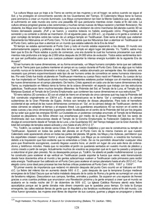 "La cultura Maya que yo traje a la Tierra se centra en las mujeres y en el hogar; se activa cuando se sigue el
Sol; y ha protegido el conocimiento secreto de los Guardianes del Tiempo. El Calendario Maya tiene la fuerza
para animaros a crear un mundo iluminado. Los Maya comprendieron tan bien la Mente Galáctica que, para ellos,
el sufrimiento en este mundo era como una pesadilla 4D que perduraría mientras vivían -hasta el fin del ciclo. La
cultura olmeca progresó gracias a las ceremonias y muchas ramas nuevas de Maya nacieron y también florecieron. No
obstante, los Maya eran tan multidimensionales que nunca se olvidaron de cómo marcharse del planeta cuando 3D se
hiciera demasiado pesado. ¡Puf! y se fueron, y vosotros todavía no habéis averiguado cómo. Preguntadles; se
sonreirán y os contarán a dónde se marcharon. En el siguiente paso, en 220 a.C., yo impulsé a mi gente a construir el
gran complejo de templos sobre las ruinas de un antiguo templo en Teotihuacan. Éste sería el templo que visitarían
físicamente los Nibiruanos en el Punto Cero. Yo fui él que sabía que los Niburanos iban a aterrizar en Teotihuacan en
el Punto Cero, sabía que iban a aterrizar en un mundo que estaba saliendo de la Era de Aries".
   "El tiempo se estaba aproximando al Punto Cero y todo el mundo estaba esperando a los dioses. El mundo era
extremadamente pagano y politeísta y cada dios tenía su templo en algún lugar del planeta. Yo, Tzolk'in, sabía muy
bien que la Era de Piscis estaba a punto de comenzar, una era durante la cual los humanos procesarían sus senti-
mientos más profundos a lo largo de 2.000 años después de 24.000 años de evolución. Todos estos sentimientos tení-
an que ser purificados para que sus cuerpos pudiesen soportar la intensa energía kundalini de la siguiente Era de
Acuario".
   "El ser humano de nueve dimensiones, en su forma encarnada, -un Maya humano completo- tenía que ser calibrado
aquí en la Tierra para que pudiera mantener el campo en su cuerpo durante el Punto Cero. Esto es algo que no había
ocurrido nunca en la tercera dimensión e incluso yo, Tzolk'in, estaba abrumado por semejante idea. No obstante, era
necesario que primero experimentaseis este tipo de ser humano antes de convertiros en seres humanos intenciona-
les. Por esto Cristo fue traído al planeta en Teotihuacan mientras su cuerpo físico nació en Palestina. Su cuerpo de luz
-ka- fue implantado en Teotihuacan donde muchos representantes estelares podían trabajar con él mientras entretejía
las nueve dimensiones en el campo planetario. De hecho, Cristo apareció en cada una de las nueve dimensiones de la
Tierra; su implantación en México tenía la forma de la octava dimensión -el aspecto que trabaja con las estructuras
galácticas. Teotihuacan tiene muchos templos diferentes -la Pirámide del Sol, el Templo de la Luna, el Templo de la
Mariposa Quetzal, el Templo de la Concha Emplumada- que contienen las nueve dimensiones en sus estructuras129".
   "El reino telúrico 2D conecta a 3D con el cristal de hierro en el templo de cinco cámaras qué hay bajo la Pirámide del
Sol -construido originalmente en 23614 a.C. A esta cámara/cueva se le llama `Ge' y corresponde a la cámara
subterránea de la Gran Pirámide de Egipto. Ambos son templos de diosas pleyadianas. Para todo el hemisferio
occidental el eje vertical de las nueve dimensiones comienza en `Ge', en la cámara debajo de Teotihuacan; dentro de
estas cámaras se adaptan al tiempo y al espacio lineal. Los guardianes arquetípicos 4D se reúnen en el centro de
estas cuevas y las cinco dimensiones superiores están focalizadas en el centro de la Pirámide del Sol por los ángulos
de luz solar que guían las energías 5D-9D. La Ciudadela es un poderoso complejo anunnaki; el Templo de la Mariposa
Quetzal es pleyadiano; los Sirios ofrecen sus enseñanzas por medio de la propia Pirámide del Sol; los seres de
Andrómeda dan sus instrucciones desde el Templo de la Concha Emplumada; la Federación Galáctica de Orión
divulga el conocimiento desde el Templo de la Luna, y los Guardianes 9D del Tiempo trabajan con la Gran Avenida. El
total del complejo de templos estará activado y vivo hasta el año 2012 d. C".
   "Yo, Tzolk'in, os contaré de dónde venía Cristo. Él vino del Centro Galáctico y por eso le construimos su templo en
Teotihuacan. Apareció en todas las partes del planeta en el Punto Cero de la misma manera en que nuestro
Calendario está apareciendo ahora en todas las partes del planeta. Mi gente, los Maya y los Aztecas, permitieron que
los españoles creasen cualquier horror y abuso imaginables. Los Maya ya os conocieron, a vosotros los humanos,
debido a la Inquisición que hizo evidente que no entendíais a Cristo. Se os ha permitido desarrollar cualquier idea
para que finalmente escogierais, cuando llegase vuestra hora, al Jardín en lugar de una sala llena de ordena-
dores y teléfonos móviles. Hasta que no recordéis el jardín os quedareis sentados en vuestro mundo de plástico y
cromo creado a partir de sangre. Actualmente muchos de vosotros se preguntan qué es lo que ha pasado y empiezan
a vislumbrar el gran plan previsto. No os desesperéis porque yo, Tzolk'in, he abierto el pasillo multidimensional. Lo que
he construido para sostener el eje vertical en Teotihuacan puede soportar la fuerza que viene; está transmutando
desde hace doscientos años al mundo y las gentes azteca/maya vuelven a Teotihuacan cada primavera para recibir
esta energía. Teotihuacan fue calibrado en el Punto Cero para acelerar el campo planetario hasta el año 2012 d.C. Fue
elegido como zona ideal para procesar las tres fechas críticas posteriores al Punto Cero -999, 1987 y 1999".
   "El primer evento de importancia que reclamó mi atención después del punto Cero ocurrió en el Vaticano en 999
d.C. La fiebre del milenio iba en aumento desde 980 d.C., justo después de que la temprana Europa medieval
emergiese de la Edad Oscura que se había instalado después de la caída de Roma y la gente se sumergió en una ola
de fanatismo religioso. Descuidaron sus campos, familias, animales y pueblos. Se auparon en una especie de frenesí
gracias a unos cuantos profetas que anunciaron una Revelación próxima y la gente empezó a creer que el mundo se
acabaría en la media noche del 31 de diciembre de 999 d.C. La Iglesia Católica Romana alentó esta fiebre
apocalíptica porque así la gente donaba más dinero creyendo que le quedaba poco tiempo. En toda la Europa
emergente, las calles estaban llenas de gente que se flagelaba y los fanáticos vociferaban sobre el fin del mundo. Los
niños fueron ignorados, las mujeres eran libres de disponer de sus cuerpos, guerras y plagas se propagaron y desde

129
      Hugh Harleston, The Keystone: A Search for Understanding (Bellaire, TX: UacKan. 1984).

                                                          128
 