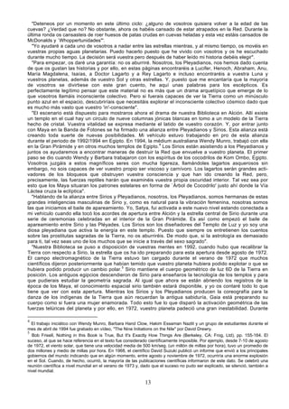 "Deteneos por un momento en este último ciclo: ¿alguno de vosotros quisiera volver a la edad de las
cuevas? ¿Verdad que no? No obstante, ahora os habéis cansado de estar atrapados en la Red. Durante la
última ronda os cansasteis de roer huesos de patas crudas en cuevas heladas y esta vez estáis cansados de
McDonalds y `Whoppertunidades"'.
   "Yo ayudaré a cada uno de vosotros a nadar entre las estrellas mientras, y al mismo tiempo, os movéis en
vuestras propias aguas planetarias. Puedo hacerlo puesto que he vivido con vosotros y os he escuchado
durante mucho tiempo. La decisión será vuestra pero después de haber leído mi historia debéis elegir".
   "Para empezar, os daré una garantía: no os aburriré. Nosotros, los Pleyadianos, nos hemos dado cuenta
de que os gustan las historias y por ello, en estas páginas encontraréis a Lucifer, Henoch, Abraham, Anu,
María Magdalena, Isaías, a Doctor Lagarto y a Rey Lagarto e incluso encontraréis a vuestra Luna y
vuestros planetas, además de vuestro Sol y otras estrellas. Y, puesto que me encantaría que la mayoría
de vosotros se divirtiese con este gran cuento, he aquí unas palabras para los escépticos. Es
perfectamente legítimo pensar que este material no es más que un drama arquetípico que emerge de lo
que vosotros llamáis inconsciente colectivo. Pero si fuerais capaces de ver la Tierra como un minúsculo
punto azul en el espacio, descubriríais que necesitáis explorar el inconsciente colectivo cósmico dado que
es mucho más vasto que vuestro 'in'-consciente".
   "El escenario está dispuesto para mostraros ahora el drama de nuestra Biblioteca en Alción. Allí existe
un templo en el cual hay un circulo de nueve columnas jónicas blancas en tomo a un modelo de la Tierra
hecho de cristal. Vuestra vitalidad se expresa mediante el latido de vuestro corazón. Y, por entrar junto
con Maya en la Banda de Fotones se ha firmado una alianza entre Pleyadianos y Sirios. Esta alianza está
creando toda suerte de nuevas posibilidades. Mi vehículo estuvo trabajando en pro de esta alianza
durante el periodo de 1992/1994 en Egipto. En 1994, la médium australiana Wendy Munro, trabajó con ella
en la Gran Pirámide y en otros muchos templos de Egipto.4 Los Sirios están asistiendo a los Pleyadianos y
juntos os ayudaremos a encontrar maneras de destruir la Red que envuelve a vuestro planeta. El primer
paso se dio cuando Wendy y Barbara trabajaron con los espíritus de los cocodrilos de Kom Ombo, Egipto.
Vosotros juzgáis a estos magníficos seres con mucha ligereza, llamándoles lagartos asquerosos sin
embargo, no sois capaces de ver vuestro propio ser viscoso y carnívoro. Los lagartos serán grandes acti-
vadores de los bloqueos que obstruyen vuestra consciencia y que han ido creando la Red, pero,
precisamente, las fuerzas reptiles harán que examinéis vuestra propia oscuridad interior. Tal vez sea por
esto que los Maya situaran los patrones estelares en forma de `Árbol de Cocodrilo' justo ahí donde la Vía
Láctea cruza la eclíptica".
   "Hablando de la alianza entre Sirios y Pleyadianos, nosotros, los Pleyadianos, somos hermanas de estas
grandes inteligencias masculinas de Sirio y, como es natural para la vibración femenina, nosotras somos
las que iniciamos el baile de apareamiento. Yo, Satya, fui activada a este nuevo nivel estando conectada a
mi vehículo cuando ella tocó los acordes de apertura entre Alción y la estrella central de Sirio durante una
serie de ceremonias celebradas en el interior de la Gran Pirámide. Es así como empezó el baile de
apareamiento entre Sirio y las Pléyades. Los Sirios son los diseñadores del Templo de Luz y yo soy una
diosa pleyadiana que activa la energía en este templo. Puesto que siempre os entretienen los cuentos
sobre las prostitutas sagradas de la Tierra, no os aburriréis. De modo que, si la astrología es demasiado
para ti, tal vez seas uno de los muchos que se inicie a través del sexo sagrado".
   "Nuestra Biblioteca se puso a disposición de vuestras mentes en 1992, cuando hubo que recalibrar la
Tierra con respecto a Sirio, la estrella que os ha ido preparando para esta apertura desde agosto de 1972.
El campo electromagnético de la Tierra estuvo tan cargado durante el verano de 1972 que muchos
científicos dijeron posteriormente que habían temido que vuestro planeta hubiera podido explotar o que se
hubiera podido producir un cambio polar.5 Sirio mantiene el cuerpo geométrico de luz 6D de la Tierra en
posición. Los antiguos egipcios descendieron de Sirio para enseñaros la tecnología de los templos y para
que pudierais estudiar la geometría sagrada. Al igual que ahora se están abriendo los registros de la
época de los Maya, el conocimiento espacial sirio también estará disponible, y yo os contaré todo lo que
tiene que ver con esta apertura. Mientras los Sirios y los Pleyadianos producen la coreografía para la
danza de los indígenas de la Tierra que aún recuerdan la antigua sabiduría, Gaia está preparando su
cuerpo como si fuera una mujer enamorada. Todo esto fue lo que disparó la activación geométrica de las
fuerzas telúricas del planeta y por ello, en 1972, vuestro planeta padeció una gran inestabilidad. Durante

4
  El trabajo iniciático con Wendy Munro, Barbara Hand Clow, Hakim Essaman Nazlit y un grupo de estudiantes durante el
mes de abril de 1994 fue grabado en vídeo, "The Nine Initiations on the Nile" por David Drewry.
5
  Bob Frisell, Nothing in this Book is True, But It's Exactly How Things Are (Berkeley, CA: Frog, Ltd), pp. 155-164. El
suceso, al que se hace referencia en el texto fue considerado científicamente imposible. Por ejemplo, desde 7-10 de agosto
de 1972, el viento solar, que tiene una velocidad media de 500 km/seg. (un millón de millas por hora), tuvo un promedio de
dos millones y medio de millas por hora. En 1968, el científico David Suzuki publicó un informe que envió a los principales
gobiernos del mundo indicando que en algún momento, entre agosto y noviembre de 1972, ocurriría una enorme explosión
en el Sol. Cuando, de hecho, ocurrió, la mayoría de las publicaciones científicas informaron de este dato. Se celebró una
reunión científica a nivel mundial en el verano de 1973 y, dado que el suceso no pudo ser explicado, se silenció, también a
nivel mundial.

                                                            13
 