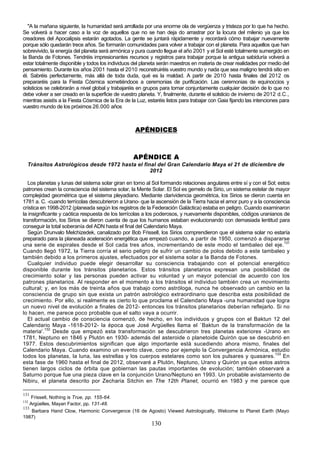 "A la mañana siguiente, la humanidad será arrollada por una enorme ola de vergüenza y tristeza por lo que ha hecho.
Se volverá a hacer caso a la voz de aquellos que no se han deja do arrastrar por la locura del milenio ya que los
creadores del Apocalipsis estarán agotados. La gente se juntará rápidamente y recordará cómo trabajar nuevamente
porque sólo quedarán trece años. Se formarán comunidades para volver a trabajar con el planeta. Para aquellos que han
sobrevivido, la energía del planeta será armónica y pura cuando llegue el año 2001 y el Sol esté totalmente sumergido en
la Banda de Fotones. Tendréis impresionantes recursos y registros para trabajar porque la antigua sabiduría volverá a
estar totalmente disponible y todos los individuos del planeta serán maestros en materia de crear realidades por medio del
pensamiento. Durante los años 2001 hasta el 2010 reconstruiréis vuestro mundo y nada que sea maligno tendrá sitio en
él. Sabréis perfectamente, más allá de toda duda, qué es la maldad. A partir de 2010 hasta finales del 2012 os
prepararéis para la Fiesta Cósmica sometiéndoos a ceremonias de purificación. Las ceremonias de equinoccios y
solsticios se celebrarán a nivel global y trabajaréis en grupos para tomar conjuntamente cualquier decisión de lo que no
debe volver a ser creado en la superficie de vuestro planeta. Y, finalmente, durante el solsticio de invierno de 2012 d.C.,
mientras asistís a la Fiesta Cósmica de la Era de la Luz, estaréis listos para trabajar con Gaia fijando las intenciones para
vuestro mundo de los próximos 26.000 años



                                                    APÉNDICES



                                                   APÉNDICE A
  Tránsitos Astrológicos desde 1972 hasta el final del Gran Calendario Maya el 21 de diciembre de
                                                2012

   Los planetas y lunas del sistema solar giran en torno al Sol formando relaciones angulares entre sí y con el Sol; estos
patrones crean la consciencia del sistema solar, la Mente Solar. El Sol es gemelo de Sirio, un sistema estelar de mayor
complejidad geométrica que el sistema pleyadiano. Mediante clarividencia geométrica, los Sirios se dieron cuenta en
1781 a. C. -cuando terrícolas descubrieron a Urano- que la ascensión de la Tierra hacia el amor puro y a la consciencia
crística en 1998-2012 (planeada según los registros de la Federación Galáctica) estaba en peligro. Cuando examinaron
la insignificante y caótica respuesta de los terrícolas a los poderosos, y nuevamente disponibles, códigos uranianos de
transformación, los Sirios se dieron cuenta de que los humanos estaban evolucionando con demasiada lentitud para
conseguir la total soberanía del ADN hasta el final del Calendario Maya.
   Según Drunvalo Melchizedek, canalizado por Bob Frissell, los Sirios comprendieron que el sistema solar no estaría
preparado para la planeada aceleración energética que empezó cuando, a partir de 1950, comenzó a dispararse
una serie de espirales desde el Sol cada tres años, incrementando de este modo el tambaleo del eje.131
Cuando llegó 1972, la Tierra corría el serio peligro de sufrir un cambio de polos debido a este tambaleo y
también debido a los primeros ajustes, efectuados por el sistema solar a la Banda de Fotones.
   Cualquier individuo puede elegir desarrollar su consciencia trabajando con el potencial energético
disponible durante los tránsitos planetarios. Estos tránsitos planetarios expresan una posibilidad de
crecimiento solar y las personas pueden activar su voluntad y un mayor potencial de acuerdo con los
patrones planetarios. Al responder en el momento a los tránsitos el individuo también crea un movimiento
cultural; y, en los más de treinta años que trabajo como astróloga, nunca he observado un cambio en la
consciencia de grupo sin que exista un patrón astrológico extraordinario que describa esta posibilidad de
crecimiento. Por ello, si realmente es cierto lo que proclama el Calendario Maya -una humanidad que logra
un nuevo nivel de evolución a finales de 2012- entonces los tránsitos planetarios deberían reflejarlo. Si no
lo hacen, me parece poco probable que el salto vaya a ocurrir.
   El actual cambio de consciencia comenzó, de hecho, en los individuos y grupos con el Baktun 12 del
Calendario Maya -1618-2012- la época que José Argüelles llama el `Baktun de la transformación de la
materia'.132 Desde que empezó esta transformación se descubrieron tres planetas exteriores -Urano en
1781, Neptuno en 1846 y Plutón en 1930- además del asteroide o planetoide Quirón que se descubrió en
1977. Estos descubrimientos significan que algo importante está sucediendo ahora mismo, finales del
Calendario Maya. Cuando examino un evento clave, como por ejemplo la Convergencia Armónica, estudio
todos los planetas, la luna, las estrellas y los cuerpos estelares como son los pulsares y quasares.133 En
esta fase de 1960 hasta el final de 2012, observaré a Plutón, Neptuno, Urano y Quirón ya que estos astros
tienen largos ciclos de órbita que gobiernan las pautas importantes de evolución; también observaré a
Saturno porque fue una pieza clave en la conjunción Urano/Neptuno en 1993. Un probable avistamiento de
Nibiru, el planeta descrito por Zecharia Sitchin en The 12th Planet, ocurrió en 1983 y me parece que

131
    Frissell, Nothing is True, pp. 155-64.
132
    Argüelles, Mayan Factor, pp. 131-48.
133
     Barbara Hand Clow, Harmonic Convergence (16 de Agosto) Viewed Astrologically, Welcome to Planet Earth (Mayo
1987)
                                                            130
 