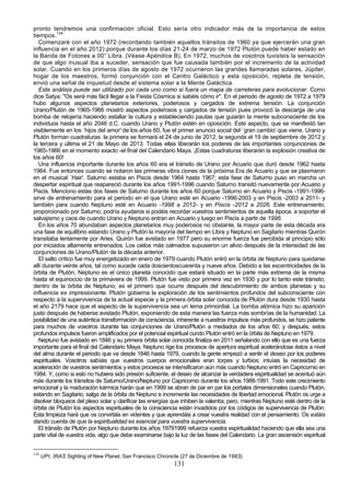 pronto tendremos una confirmación oficial. Esto sería otro indicador más de la importancia de estos
tiempos.134
   Comenzaré con el año 1972 (recordando también aquellos tránsitos de 1960 ya que ejercerán una gran
influencia en el año 2012) porque durante los días 21-24 de marzo de 1972 Plutón puede haber estado en
la Banda de Fotones a 00° Libra. (Véase Apéndice B). En 1972, muchos de vosotros tuvisteis la sensación
de que algo inusual iba a suceder, sensación que fue causada también por el incremento de la actividad
solar. Cuando en los primeros días de agosto de 1972 ocurrieron las grandes llamaradas solares, Júpiter,
hogar de los maestros, formó conjunción con el Centro Galáctico y esta oposición, repleta de tensión,
envió una señal de inquietud desde el sistema solar a la Mente Galáctica.
   Este análisis puede ser utilizado por cada uno como si fuera un mapa de carreteras para evolucionar. Como
dice Satya: "Os será más fácil llegar a la Fiesta Cósmica si sabéis cómo ir". En el periodo de agosto de 1972 a 1979
hubo algunos aspectos planetarios exteriores, poderosos y cargados de extrema tensión. La conjunción
Urano/Plutón de 1965-1966 mostró aspectos poderosos y cargados de tensión pues provocó la descarga de una
bomba de relojería haciendo estallar la cultura y estableciendo pautas que guiarán la mente subconsciente de los
individuos hasta el año 2046 d.C. cuando Urano y Plutón estén en oposición. Este aspecto, que se manifestó tan
visiblemente en los `hijos del amor' de los años 60, fue el primer anuncio social del `gran cambio' que viene. Urano y
Plutón forman cuadraturas: la primera se formará el 24 de junio de 2012, la segunda el 19 de septiembre de 2012 y
la tercera y última el 21 de Mayo de 2013. Todas ellas liberarán los poderes de las importantes conjunciones de
1965-1966 en el momento exacto -el final del Calendario Maya. ¡Estas cuadraturas liberarán la explosión creativa de
los años 60!
   Una influencia importante durante los años 60 era el tránsito de Urano por Acuario que duró desde 1962 hasta
1964. Fue entonces cuando se notaron las primeras vibra ciones de la próxima Era de Acuario y que se plasmaron
en el musical `Hair'. Saturno estaba en Piscis desde 1964 hasta 1967; esta fase de Saturno puso en marcha un
despertar espiritual que reapareció durante los años 1991-1996 cuando Saturno transitó nuevamente por Acuario y
Piscis. Menciono estas dos fases de Saturno durante los años 60 porque Saturno en Acuario y Piscis -1991-1996-
sirve de entrenamiento para el periodo en el que Urano esté en Acuario -1996-2003 y en Piscis -2003 a 2011- y
también para cuando Neptuno esté en Acuario -1998 a 2012- y en Piscis -2012 a 2026. Este entrenamiento,
proporcionado por Saturno, podría ayudaros si podéis recordar vuestros sentimientos de aquella época, a soportar el
salvajismo y caos de cuando Urano y Neptuno entran en Acuario y luego en Piscis a partir de 1996.
   En los años 70 abundaban aspectos planetarios muy poderosos no obstante, la mayor parte de esta década era
una fase de equilibrio estando Urano y Plutón la mayoría del tiempo en Libra y Neptuno en Sagitario mientras Quirón
transitaba lentamente por Aries. Quirón fue avistado en 1977 pero su enorme fuerza fue percibida al principio sólo
por iniciados altamente entrenados. Los cielos más calmados supusieron un alivio después de la intensidad de las
conjunciones de Urano/Plutón de la década anterior.
   El salto crítico fue muy energetizado en enero de 1979 cuando Plutón entró en la órbita de Neptuno para quedarse
allí durante veinte años, tal como sucede cada doscientoscuarenta y nueve años. Debido a las excentricidades de la
órbita de Plutón, Neptuno es el único planeta conocido que estará situado en la parte más extrema de la misma
hasta el equinoccio de la primavera de 1999. Plutón fue visto por primera vez en 1930 y por lo tanto este tránsito,
dentro de la órbita de Neptuno, es el primero que ocurre después del descubrimiento de ambos planetas y su
influencia es impresionante. Plutón gobierna la exploración de los sentimientos profundos del subconsciente con
respecto a la supervivencia de la actual especie y la primera órbita solar conocida de Plutón dura desde 1930 hasta
el año 2179 hace que el aspecto de la supervivencia sea un tema primordial. La bomba atómica hizo su aparición
justo después de haberse avistado Plutón, exponiendo de esta manera las fuerza más sombrías de la humanidad. La
posibilidad de una auténtica transformación de consciencia, inherente a nuestros impulsos más profundos, se hizo patente
para muchos de vosotros durante las conjunciones de Urano/Plutón a mediados de los años 60; y después, estos
profundos impulsos fueron amplificados por el potencial espiritual cundo Plutón entró en la órbita de Neptuno en 1979.
   Neptuno fue avistado en 1846 y su primera órbita solar conocida finaliza en 2011 señalando con ello que es una fuerza
importante para el final del Calendario Maya. Neptuno rige los procesos de apertura espiritual acelerándose éstos a nivel
del alma durante el periodo que va desde 1846 hasta 1979, cuando la gente empezó a sentir el deseo por los poderes
espirituales. Vosotros sabíais que vuestros cuerpos emocionales eran torpes y turbios; intuíais la necesidad de
aceleración de vuestros sentimientos y estos procesos se intensificaron aún más cuando Neptuno entró en Capricornio en
1984. Y, como si esto no hubiera sido presión suficiente, el deseo de alcanzar la verdadera espiritualidad se acentuó aún
más durante los tránsitos de Saturno/Urano/Neptuno por Capricornio durante los años 1988-1991. Todo este crecimiento
emocional y la maduración kármica harán que en 1999 se abran de par en par los portales dimensionales cuando Plutón,
estando en Sagitario, salga de la órbita de Neptuno e incremente las necesidades de libertad emocional. Plutón os urge a
disolver bloqueos del plexo solar y clarificar las energías que inhiben la valentía; pero, mientras Neptuno esté dentro de la
órbita de Plutón los aspectos espirituales de la consciencia están invadidos por los códigos de supervivencia de Plutón.
Esta limpieza hará que os convirtáis en videntes y que aprendáis a crear vuestra realidad con el pensamiento. Os estáis
dando cuenta de que la espiritualidad es esencial para vuestra supervivencia.
   El tránsito de Plutón por Neptuno durante los años 19791999 refuerza vuestra espiritualidad haciendo que ella sea una
parte vital de vuestra vida, algo que debe examinarse bajo la luz de las fases del Calendario. La gran ascensión espiritual


134
      UPI, IRAS Sighting of New Planet, San Francisco Chronicle (27 de Diciembre de 1983).
                                                             131
 