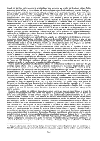 descrita por los Maya es tremendamente amplificada por este cambio ya que enraíza las vibraciones etéricas. Plutón
viajando dentro de la órbita de Neptuno indica a la gente que busque un significado espiritual en todas las situaciones y
que manifieste este potencial eliminando los bloqueos contenidos en las emociones sombrías y escondidas. Plutón
también entró en Escorpio en 1983 y permaneció allí hasta 1995 siendo éste el primer tránsito de Plutón por su signo
correspondiente desde su avistamiento en 1930. ¡Daos cuenta de cómo todos los planetas externos viajan por sus
correspondientes signos hacia el final del Calendario Maya -Neptuno y Plutón por primera vez desde su
descubrimiento! Plutón en Escorpio hace aflorar con más intensidad los contenidos del subconsciente profundo
causando una amplia exploración de las emociones por vuestra parte. Si de verdad habéis sido más honestos, esta
integridad madurará con toda seguridad hacia una genialidad espiritual cuando Plutón esté en Sagitario -1995 a 2008; y
aquellos que han incorporado semejante intensidad espiritual se convertirán en seres humanos de nueve dimensiones
cuando Plutón esté en Capricornio durante los años 2008-2032. No vais a querer leer sobre chamanes o estudiar con
ellos, no, os transformaréis en chamanes. Cuando Plutón, estando en Sagitario, se convierta en 1999 en el planeta más
lejano, la integridad total será imprescindible. Aquellos que no sean íntegros serán entonces los fundamentalistas apo-
calípticos, llenos de juicios, que montarán el numerito del milenio durante las últimas horas de 1999. No os preocupéis,
sentaos debajo de algún árbol; esto se pasará.
   Los tránsitos planetarios externos de los años 80 tenían un poder que sublevaba la mente debido a una serie de con-
junciones de Saturno/Urano/Neptuno en Sagitario y Capricornio. Desde el año 500 a.C. en adelante la única vez que
encontré que Saturno, Urano y Neptuno estaban viajando juntos en el cielo era en 1307 a.C. pero en aquel momento
Plutón no estaba dentro de la órbita de Neptuno. Tránsitos tan potentes como los de los años 80 y 90 no han ocurrido
en los últimos 25.000 años y es posible que no hayan sucedido en los últimos 100.000 años.135
   Sensaciones de cambios realmente siniestros se manifestaron cuando Neptuno entró en Capricornio en enero de
1984. Este tránsito era especialmente didáctico porque Capricornio gobierna la formación de la estructura misma. ¿Os
acordáis cómo os sentíais en 1984? Como lo descrito en la novela 1984 de George Orwell la sensación era que la
tecnología seguramente derrotaría al espíritu y los sentimientos y la búsqueda personal parecerían pesados y oscuros
durante la primera temporada de Plutón en Escorpio y Neptuno en Capricornio. Sin embargo, en 1984 mucha gente se
dio cuenta de que no conseguirían jamás la iluminación a no ser que aprendiesen a manejar las emociones. Bucearon
en sus cuerpos emocionales explorándoles -¡exactamente lo que hacía falta para enfrentarse a la entrada en la Banda
de Fotones en 1998! Muchos de vosotros os volvisteis muy introspectivos ya que sentíais que algo importante se
estaba aproximando y la transformación personal se convirtió en algo serio.
   Durante los años 80 ya nada era divertido tal como lo había sido en los años 70 cuando el sexo era salvaje y libre y la
tecnología parecía brillante y llena de juegos. La gente se dio cuenta de que las condiciones del planeta iban a causar
eventualmente un impacto en cada uno de sus habitantes cuando en los años 80 el SIDA, las enfermedades de
inmunodeficiencia y las estadísticas sobre el aumento de cáncer se volvieron lugar común. Durante los 80 Urano
estaba transitando por Sagitario y la gente se sintió creativa y espiritual. Conforme Plutón avanzaba por Escorpio, la
gente reconoció que todos sus procesamientos emocionales tenían un gran significado. ¡Mientras las vibraciones se
estaban volviendo más y más pesadas, más profundas y más densas, una idea loca y descabellada tomaba forma! ¡La
Convergencia Armónica! La gente estaba bullendo con ideas espirituales y procesamientos emocionales y se extendió
el concepto de que la Tierra era un ser vivo y, que en los días 16-17 de agosto, respondería a su creatividad si
meditaban con Gaia en lugares de poder junto con otros buscadores. Los tránsitos astrológicos durante la
Convergencia Armónica aportaban literalmente el combustible porque siete planetas, separados en 120 grados,
estaban situados en signos de fuego y la creatividad reprimida, que aún acechaba en la profundidad de la incompleta
explosión de los años 60, hizo que muchos de vosotros organizaran una gran fiesta planetaria en algunos de los
lugares sagrados.
   Es cierto que, nosotros, los astrólogos, observábamos aquel verano con asombro, sabiendo que el `crujido de
Capricornio' aun estaba por venir -1988 y 1989. Pero, a pesar de que Saturno y Urano entraron cada uno durante un
breve tiempo en Capricornio en 1988, formaron conjunción en la fase tardía de Sagitario directamente con el Centro
Galáctico en tres ocasiones durante 1988. Muchos de vosotros vislumbrasteis fuertes ráfagas de percepción
multidimensional pero pocos sabíais cómo utilizar conscientemente estos portales tan potentes. Neptuno ya estaba
en Capricornio y Saturno y Urano entraron en Capricornio juntos después de la primera conjunción en Sagitario en
febrero de 1988. Parecía que una puerta pesada se había cerrado y este mismo patrón se repitió todavía dos veces
más durante el año 1988. Algunos de vosotros sentisteis la necesidad de abrir un espacio dentro de vosotros
mismos con el objeto de crear un hogar para estos atisbos de una posibilidad multidimensional y así comenzasteis a
trabajar con vuestros cuerpos emocionales. En aquellos días recibisteis pistas con respecto a la profundidad e
inmensidad del gran juego de misterios que se estaba desplegando pero la energía de Capricornio era tan pesada
que os preguntabais si ibais a ser capaces de soportarla. Nosotros, los astrólogos, sabíamos que esto no era más
que el principio de la puesta en marcha de la fundición estructural alquímica porque Saturno, Urano y Neptuno iban
a estar en Capricornio desde febrero de 1989 hasta 1991. Acto seguido, en 1989, Saturno formaba conjunción con
Neptuno en Capricornio en tres ocasiones. Estos tres planetas, mientras transitaban por Capricornio, construyeron un
vehículo de transformación espiritual en cada uno de vosotros y esto es algo innegable. No obstante, hasta 1996 la


135
   Yo quiero saber cuándo Saturno, Urano y Neptuno formaron una conjunción en Capricornio, dado que los tránsitos, en
1988-1991, de estos planetas representan el nivel de fuerzas estructurales que puede disparar cambios evolutivos en la Tierra.

                                                            132
 