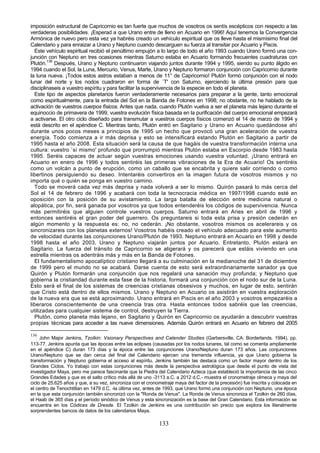 imposición estructural de Capricornio es tan fuerte que muchos de vosotros os sentís escépticos con respecto a las
verdaderas posibilidades. ¡Esperad a que Urano entre de lleno en Acuario en 1996! Aquí tenemos la Convergencia
Armónica de nuevo pero esta vez ya habréis creado un vehículo espiritual que os lleve hasta el mismísimo final del
Calendario y para enraizar a Urano y Neptuno cuando descarguen su fuerza al transitar por Acuario y Piscis.
  Este vehículo espiritual recibió el penúltimo empujón a lo largo de todo el año 1993 cuando Urano formó una con-
junción con Neptuno en tres ocasiones mientras Saturno estaba en Acuario formando frecuentes cuadraturas con
Plutón.136 Después, Urano y Neptuno continuaron viajando juntos durante 1994 y 1995, siendo su punto álgido en
1994 cuando el Sol, la Luna, Mercurio, Venus, Marte, Urano y Neptuno formaron conjunción con Capricornio durante
la luna nueva. ¡Todos estos astros estaban a menos de 11° de Capricornio! Plutón formó conjunción con el nodo
lunar del norte y los nodos cuadraron en forma de `T' con Saturno, ejerciendo la última presión para que
disciplinaseis a vuestro espíritu y para facilitar la supervivencia de la especie en todo el planeta.
  Este tipo de aspectos planetarios fueron verdaderamente necesarios para preparar a la gente, tanto emocional
como espiritualmente, para la entrada del Sol en la Banda de Fotones en 1998; no obstante, no he hablado de la
activación de vuestros cuerpos físicos. Antes que nada, cuando Plutón vuelva a ser el planeta más lejano durante el
equinoccio de primavera de 1999, vuestra evolución física basada en la purificación del cuerpo emocional empezará
a activarse. El otro ciclo diseñado para transmutar a vuestros cuerpos físicos comenzó el 14 de marzo de 1994 y
está descrito en el apéndice C. Mientras tanto, Plutón entró en Sagitario y Urano en Acuario quedándose ahí
durante unos pocos meses a principios de 1995 un hecho que provocó una gran aceleración de vuestra
energía. Todo comienza a ir más deprisa y esto se intensificará estando Plutón en Sagitario a partir de
1995 hasta el año 2008. Esta situación será la causa de que hagáis de vuestra transformación interna una
cultura: vuestro `sí mismo' profundo que prorrumpió mientras Plutón estaba en Escorpio desde 1983 hasta
1995. Seréis capaces de actuar según vuestras emociones usando vuestra voluntad. ¡Urano entrará en
Acuario en enero de 1996 y todos sentiréis las primeras vibraciones de la Era de Acuario! Os sentiréis
como un volcán a punto de erupción, como un caballo que se encabrita y quiere salir corriendo o como
libertinos persiguiendo su deseo. Intentaréis convertiros en la imagen futura de vosotros mismos y no
importa qué o quién se ponga en vuestro camino.
  Todo se moverá cada vez más deprisa y nada volverá a ser lo mismo. Quirón pasará lo más cerca del
Sol el 14 de febrero de 1996 y acabará con toda la tecnocracia médica en 1997/1998 cuando esté en
oposición con la posición de su avistamiento. La larga batalla de elección entre medicina natural o
alopática, por fin, será ganada por vosotros ya que todos entenderéis los códigos de supervivencia. Nunca
más permitiréis que alguien controle vuestros cuerpos. Saturno entrará en Aries en abril de 1996 y
entonces sentiréis el gran poder del guerrero. Os preguntareis si toda esta prisa y presión cederán en
algún momento y la respuesta es: no, no cederán. ¡No obstante, vosotros mismos os acelerareis y os
sincronizareis con los planetas externos! Vosotros habéis creado el vehículo adecuado para este aumento
de velocidad durante las conjunciones Urano/Plutón de 1993. Neptuno entrará en Acuario en 1998 y desde
1998 hasta el año 2003, Urano y Neptuno viajarán juntos por Acuario. Entretanto, Plutón estará en
Sagitario. La fuerza del tránsito de Capricornio se aligerará y os parecerá que estáis viviendo en una
estrella mientras os adentráis más y más en la Banda de Fotones.
  El fundamentalismo apocalíptico cristiano llegará a su culminación en la medianoche del 31 de diciembre
de 1999 pero el mundo no se acabará. Darse cuenta de esto será extraordinariamente sanador ya que
Quirón y Plutón formarán una conjunción que nos regalará una sanación muy profunda; y Neptuno que
gobierna la cristiandad durante esta fase de la historia, formará una conjunción con el nodo sur de la Luna.
Esto será el final de los sistemas de creencias cristianas obsesivos y muchos, en lugar de esto, sentirán
que Cristo está dentro de ellos mismos. Urano y Neptuno en Acuario os asistirán en vuestra exploración
de la nueva era que se está aproximando. Urano entrará en Piscis en el año 2003 y vosotros empezaréis a
liberaros conscientemente de una creencia tras otra. Hasta entonces todos sabréis que las creencias,
utilizadas para cualquier sistema de control, destruyen la Tierra.
  Plutón, como planeta más lejano, en Sagitario y Quirón en Capricornio os ayudarán a descubrir vuestras
propias técnicas para acceder a las nueve dimensiones. Además Quirón entrará en Acuario en febrero del 2005

136
     John Major Jenkins, Tzolkin: Vsionary Perspectives and Calender Studies (Garbersville, CA: Borderlands. 1994), pp.
113-77. Jenkins apunta que las épocas entre las eclipses (causadas por los nodos lunares, tal como se comenta ampliamente
en el apéndice C) duran 173 días y la época entre las conjunciones Urano/Neptuno duran 173 años. Las conjunciones
Urano/Neptuno que se dan cerca del final del Calendario ejercen una tremenda influencia, ya que Urano gobierna la
transformación y Neptuno gobierna el acceso al espíritu. Jenkins también las destaca como un factor mayor dentro de los
Grandes Ciclos. Yo trabajo con estas conjunciones más desde la perspectiva astrológica que desde el punto de vista del
investigador Maya, pero me parece fascinante que la Piedra del Calendario Azteca (que estableció la importancia de las cinco
Grandes Edades y que es el salto crítico más allá de uno -3113 a.C. a 2012 d.C.- muestra el cronometraje olmeca y maya del
ciclo de 25.625 años y que, a su vez, sincroniza con el cronometraje maya del factor de la precesión) fue inscrita y colocada en
el centro de Tenochtitlan en 1479 d.C. -la última vez, antes de 1993, que Urano formó una conjunción con Neptuno, una época
en la que esta conjunción también sincronizó con la "Ronda de Venus". La Ronda de Venus sincroniza el Tzolkin de 260 días,
el Haab de 365 días y el período sinódico de Venus y esta sincronización es la base del Gran Calendario. Esta información se
encuentra en los Códices de Dresde. El Tzolkin de Jenkins es una contribución sin precio que explora los literalmente
sorprendentes bancos de datos de los calendarios Maya.

                                                             133
 
