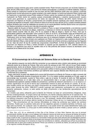 aportando nuevas maneras para sanar vuestra sociedad herida. Plutón formará conjunción con el Centro Galáctico a
partir del año 2006 hasta el 2007 y esto servirá de entrada personalizada y purificada a la Mente Galáctica. Después
Plutón entrará en Capricornio durante el mes de enero del año 2008 ofreciendo poder para una máxima y profunda
transformación de las estructuras de vuestra sociedad y de vuestro planeta. La fuerza que adquirirá Plutón cuando esté
en Capricornio os asombrará porque Plutón estaba en Cáncer cuando fue avistado por primera vez en 1930. Será la
maduración de Plutón dentro de vuestros cuerpos emocionales clarificados y vosotros reestructurareis vuestro
mundo para garantizar la. supervivencia de todas las especies. En febrero del 2010, Quirón formará una
conjunción con Neptuno en Acuario y proporcionará una completa sanación espiritual a las nuevas estructuras. Una
exquisita ola espiritual os limpiará. Urano entrará en Aries en el mes de mayo del año 2010 y vuestra sociedad poseerá
poderes ilimitados para crear las realidades de acuerdo con la mente planetaria mientras Quirón forma una conjunción
con Neptuno poniendo en marcha aún más olas de sanación espiritual.
   Neptuno saldrá de Acuario en febrero del 2012 y entrará en Piscis, su signo correspondiente, y es entonces cuando
se borrarán todas las memorias de pillajes, violaciones y matanzas en nombre de creencias que han perdurado en
vuestra historia durante miles de años. ¡Por fin se acabará la falta de alegría y Quirón en Piscis, hará que la
espiritualidad galáctica esté disponible! Urano entrará en Aries en el 2010 y se levantarán todas las limitaciones que
pesaban sobre actuaciones transformativas. Durante el equinoccio de la primavera del 2011 la gente verá en
Teotihuacan cómo se hacen realidad sus intenciones para con la soberanía biológica cumplidas. Después, el 24 de
junio del 2012, Urano en Aries formará una cuadratura con Plutón en Capricornio y esta cuadratura durará hasta el
final del Calendario Maya y ésta también es la cuadratura portadora de la fuerza amorosa y espiritual que fue fraguada
por los `hijos del amor' de los 60, durante las conjunciones Urano/Plutón. Al final del Calendario, Quirón formará
conjunción con Neptuno en Piscis y ambos formarán un aspecto que les separará en 1200, estando Saturno en
Escorpio y la esperanza que nació en aquellos días en lo más profundo del corazón humano os alumbrará como
creadores de la Galaxia de la Vía Láctea.



                                                    APÉNDICE B

        El Cronometraje de la Entrada del Sistema Solar en la Banda de Fotones
   Este apéndice presenta una teoría difícil de comprobar ya que especula sobre cuándo cada planeta se encontrará
realmente dentro de la Banda de Fotones. Elijo como punto de arranque el año 1972, año en el que Plutón estaba,
aparentemente, dentro de la Banda. Hasta el momento presente yo no he sido capaz de detectar la influencia de la
Banda de Fotones con la suficiente claridad como para poder verificar mi teoría ya que la influencia de la Banda es tan
sutil; puede que existan instrumentos científicos que realmente sean capaces detectar esta influencia pero no se nos
ha informado de su existencia.
   Según esta teoría, la parte más alejada de la corona del Sol entrará en la Banda de Fotones en algún momento del
año 1998, probablemente durante el equinoccio de otoño. Yo sí he notado cambios peculiares en el cielo, según el
cronometraje aquí enunciado, cuando la Tierra entra y sale de la banda. Si durante el otoño de 1998 aparecen
fenómenos caprichosos en el cielo tales como un oscurecimiento total o un gran aumento de luminosidad, si
verdaderamente aparecen cambios notables de consciencia o cambios de vibración planetarios o si se observa un
cambio significativo en el Sol la teoría aquí presentada merece la pena ser tenida en cuenta. Si es así,
este modelo podría ser útil para una mejor comprensión de nuestra atmósfera y de las dinámicas del sis-
tema solar durante los años 1998-2013 cuando supongo que estaremos sumergidos en una situación
bastante estresante, incluso, si este estrés se debe únicamente a las tendencias apocalípticas de la
humanidad.
   El modelo que estoy utilizando para la Banda de Fotones se basa en conocimientos indígenas, otras
teorías contemporáneas, mi propio banco de memoria y la mente colectiva descrita en el capítulo dos. Yo
ahora puedo afirmar con seguridad que la Tierra viajará a lo largo de 2.000 años por una banda de mayor
luz fotónica inherente a las Eras de Acuario y Leo. Sin embargo, resulta difícil determinar si esto supone
una transformación en el campo etérico donde se transmiten ondas de luz o si realmente será una tema
físico.137 Nos encontramos con las mismas dificultades en todas las profecías que hablan de cambios
terrestres. Puede que no veamos nada pero tal vez sepamos, gracias a nuestros sentidos no-físicos, que
algo está ocurriendo. En cualquier caso no sabremos si se puede tomar las cosas literalmente hasta que
haya llegado el momento. Lo único que no tiene sentido alguno es tener miedo y actuar como un `polluelo

137
     Clow, Eye, p.21. En su introducción al libro Eye of the Centuar, el físico Brian Swimme dice que el principal
descubrimiento científico del siglo xx es el hallazgo de la radiación cósmica de fondo que se compone de fotones de la gama
de microondas del espectro electromagnético. ¿Estamos siendo `cocidos', tal vez, por los fotones pero no podemos ver el
fuego ni sentir el calor, al igual que la comida en un microondas? Puede que esto suene absurdo pero los Pleyadianos siempre
han insistido en que los humanos utilizan la tecnología para averiguar cómo funcionan los procesos invisibles. Ellos dicen que
abandonaremos la tecnología en el momento en el que nos convirtamos en videntes. ¿Resultará que al final, los procesos del
microondas sean la clave para el efecto de fotones? Pienso que veremos un aumento de interés, por parte de los científicos,
en las regiones invisibles del espectro de luz.
                                                            134
 