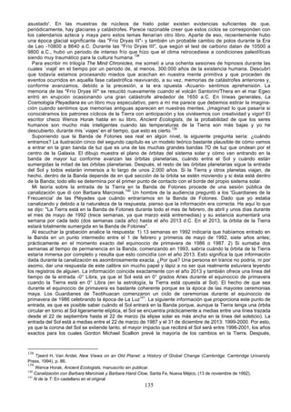 asustado'. En las muestras de núcleos de hielo polar existen evidencias suficientes de que,
periódicamente, hay glaciares y catástrofes. Parece razonable creer que estos ciclos se corresponden con
los calendarios azteca y maya pero estos temas llenarían otro libro. Aparte de eso, recientemente hubo
una época glacial significante -las "Frío Dryas III"- y también un probable cambio de polos durante la Era
de Leo -10800 a 8640 a.C. Durante las "Frío Dryas III", que según el test de carbono datan de 10500 a
9800 a.C., hubo un periodo de intenso frío que hizo que el clima retrocediese a condiciones paleolíticas
siendo muy traumático para la cultura humana. 138
   Para escribir mi trilogía The Mind Chronicles, me sometí a una ochenta sesiones de hipnosis durante las
cuales `viajé' en el tiempo por un periodo de, al menos, 300.000 años de la existencia humana. Descubrí
que todavía estamos procesando miedos que acechan en nuestra mente primitiva y que proceden de
eventos ocurridos en aquella fase catastrófica reavivando, a su vez, memorias de catástrofes anteriores y,
conforme avanzamos, debido a la precesión, a la era opuesta -Acuario- sentimos aprehensión. La
memoria de las "Frío Dryas III" se resucitó nuevamente cuando el volcán Santorini/Thera en el mar Egeo
entró en erupción ocasionando una gran catástrofe alrededor de 1650 a.C. En líneas generales, La
Cosmología Pleyadiana es un libro muy especulativo, pero a mí me parece que debemos estirar la imagina-
ción cuando sentimos que memorias antiguas aparecen en nuestras mentes. ¡Imaginad lo que pasaría si
conociéramos los patrones cíclicos de la Tierra con anticipación y los viviésemos con creatividad y vigor! El
escritor checo Wence Horak habla en su libro, Ancient Ecologists, de la probabilidad de que los seres
humanos son mucho más inteligentes cuando las temperaturas de la Tierra son más bajas y yo he
descubierto, durante mis `viajes' en el tiempo, que esto es cierto.139
   Suponiendo que la Banda de Fotones sea real en algún nivel, la siguiente pregunta sería: ¿cuándo
entramos? La ilustración cinco del segundo capítulo es un modelo teórico bastante plausible de cómo vamos
a entrar en la gran banda de luz que es una de las muchas grandes bandas 7D de luz que ondean por el
centro de la Galaxia. El dibujo muestra el plano de órbitas del sistema solar y cómo van entrando en la
banda de mayor luz conforme avanzan las órbitas planetarias, cuándo entra el Sol y cuándo están
sumergidas la mitad de las órbitas planetarias. Después, el resto de las órbitas planetarias sigue la entrada
del Sol y todos estarán inmersos a lo largo de unos 2.000 años. Si la Tierra y otros planetas viajan, de
hecho, dentro de la Banda depende de en qué sección de la órbita se estén moviendo y si ésta está dentro
de la Banda; todo ello se determina por el primer punto de contacto con el borde del propio sistema solar.
   Mi teoría sobre la entrada de la Tierra en la Banda de Fotones procede de una sesión pública de
canalización que di con Barbara Marciniak.140 Un hombre de la audiencia preguntó a los 'Guardianes de la
Frecuencia' de las Pléyades que cuándo entraríamos en la Banda de Fotones. Dado que yo estaba
canalizando y debido a la naturaleza de la respuesta, pienso que la información era correcta. He aquí lo que
se dijo: "La Tierra está en la Banda de Fotones durante todo el mes de febrero, de abril y unos días durante
el mes de mayo de 1992 (trece semanas, ya que marzo está entremedias) y su estancia aumentará una
semana por cada lado (dos semanas cada año) hasta el año 2013 d.C. En el 2013, la órbita de la Tierra
estará totalmente sumergida en la Banda de Fotones".
   Al escuchar la grabación analice la respuesta: 1) 13 semanas en 1992 indicaría que habíamos entrado en
la Banda en un punto intermedio entre el 1 de febrero y primeros de mayo de 1992, siete años antes;
prácticamente en el momento exacto del equinoccio de primavera de 1986 o 1987. 2) Si sumaba dos
semanas al tiempo de permanencia en la Banda, comenzando en 1993, sabría cuándo la órbita de la Tierra
estaría inmersa por completo y resulta que esto coincidía con el año 2013. Esto significa la que información
dada durante la canalización es asombrosamente exacta. ¿Por qué? Una persona en trance no podría, ni por
asomo, dar una respuesta de este calibre sin mucho papel y lápiz a no ser que realmente estuviera leyendo
los registros de alguien. La información coincide exactamente con el año 2013 y también ofrece una línea del
tiempo de la entrada -0° Libra, ya que el Sol está en 0° grados Aries durante el equinoccio de primavera
cuando la Tierra está en 0° Libra (en la astrología, la Tierra está opuesta al Sol). El hecho de que sea
durante el equinoccio de primavera es bastante coherente porque es la época de las mayores ceremonias
maya. Los Guardianes de Teotihuacan comenzaron un ciclo de ceremonias durante el equinoccio de
primavera de 1986 celebrando la época de La Luz141. La siguiente información que proporciona este punto de
entrada, es que es posible saber cuándo el Sol entrará en la Banda porque, aunque la Tierra tenga una órbita
circular en torno al Sol ligeramente elíptica, el Sol se encuentra prácticamente a medias entre una línea trazada
desde el 22 de septiembre hasta el 22 de marzo (la elipse solar es más ancha en la línea del solsticio). La
entrada del Sol está a medias entre el 22 de marzo de 1987 y el 31 de diciembre de 2013: 1999-2000. Por esto,
ya que la corona del Sol se extiende tanto, el mayor impacto que recibirá el Sol será entre 1998-2001, los años
exactos para los cuales Gordon Michael Scallion prevé la mayoría de los cambios en la Tierra. Después,



138
     Tjeerd H. Van Andel, New Views on an Old Planet: a History of Global Change (Cambridge: Cambridge University
Press, 1994), p. 86.
139
    Wence Horak, Ancient Ecologists, manuscrito sin publicar.
140
    Canalización con Barbara Marciniak y Barbara Hand Clow, Santa Fe, Nueva Méjico, (13 de noviembre de 1992).
141
    N de la T: En castellano en el original
                                                      135
 