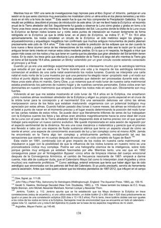 Mientras hice en 1991 una serie de investigaciones bajo hipnosis para el libro Signet of Atlantis, participé en una
sesión en la que seres cósmicos muy avanzados me mostraban cómo un alma entra en los planos terrestres y se intro-
duce en el niño a la hora de nacer.142 Esta sesión fue la que me hizo comprender la Precipitación Galáctica. Ya que
resultó ser profética, describiré el proceso de introducción de este alma: Un ser me llevó hasta la Eclíptica -el recorrido
anual de la Tierra alrededor del Sol. Seguidamente fui guiada a observar la Luna cómo giraba y giraba en torno a la
Tierra unas trece veces por año mientras la Tierra viaja alrededor del Sol. Los puntos donde la órbita de la Luna cruza
la Eclíptica se llaman nodos lunares sur y norte; estos puntos de intersección se mueven lentamente de forma
retrógrada en la Eclíptica ya que la órbita lunar, en el plano de Eclíptica, se inclina 5°, 8´.143 En 18.4 años
aproximadamente, los nodos completan un circuito de la Eclíptica -el ciclo metónico según los griegos- y
arqueoastrónomos y arqueólogos megalíticos han confirmado que muchos antiguos monumentos de piedra plasman
precisamente este ciclo de 18.4 años.144 Este ciclo hace posible la predicción de los eclipses que se dan cuando la
luna nueva o llena ocurren cerca de las intersecciones de los nodos y puede que ésta sea la razón por la cual los
antiguos tenían tanto interés en marcar estos ciclos mediante piedras. En lo que a mí respecta, he llegado a intuir que
pasan más cosas con los nodos y hay que tener en cuenta que los planetas que giran alrededor del Sol también tienen
nodos. En la visión, los trece giros que efectúa la Luna alrededor de la Tierra a lo largo del año mientras la Tierra gira
en tomo al Sol durante 18.4 años, parecían un Slinky' extendido por un gran circulo ovoide estando conectado
al principio y al final.
  Cuando yo ya era una astróloga experimentada empecé a interesarme mucho por la astrología kármica
que estudia el por qué se viene a la Tierra durante una vida y la mayoría de los astrólogos kármicos
comienzan el análisis de una carta natal examinando los nodos lunares. Cuando se interpreta una carta
natal el nodo norte de la Luna muestra por qué una persona ha elegido nacer -propósito real- y el nodo sur
indica el punto álgido de experiencias de vidas pasadas que deberán ser procesadas durante esta vida.
Hace unos siete años mi marido, Gerry Clow, y yo notamos que el nodo lunar de nuestra carta matrimonial
estaba prediciendo los patrones de nuestro hogar y de nuestras carreras personales. Estos ciclos eran tan
dominantes en nuestro matrimonio que empecé a tomar los nodos más en serio aún. Obviamente son muy
fuertes.
  Volviendo al ser que me estaba mostrando el ciclo lunar de 18.4 años en la Eclíptica, me enseñaron
¡cómo nuestras almas revolotean alrededor de la Eclíptica y eligen su propio punto especial en el cruce de
la órbita lunar para la concepción y el nacimiento! Era una sensación deliciosa ver cómo las almas
mariposearon cerca de los fetos que estaban madurando -organismos con un potencial biológico muy
apreciado por estas almas. Cuando habían pasado diez lunas o nueve meses, las almas se introducían en
el bebé a punto de nacer en el momento preciso y el lugar exacto determinando la posición del nodo lunar
en las cartas natales de estos niños. Se puede decir que literalmente trillones de seres de luz trabajaban
con la Eclíptica cuando los fetos y las almas eran atraídos magnéticamente hacia la zona ideal del cruce
de la Luna con el paso de la Tierra alrededor del Sol disparando éste el karma preciso con el que querían
trabajar para explorar un nuevo camino evolutivo. Me quedé impresionada en esta sesión de regresión por
el aspecto sentimental de la dinámica. No era una cosa mecánica o matemática y parecía que el proceso
era llevado a cabo por una especie de fluida sustancia etérica que tenía un aspecto visual de cómo se
siente el amor; una especie de conocimiento avanzado de luz y tan complejo como el mismo ADN. Jamás
he encontrado en la Tierra algo tan complejo y artísticamente perfecto, exceptuando tal vez las
sensaciones que siento en mi cuerpo después de escuchar un ciclo completo de fugas de Bach 145
  Esta visión en 1991, combinada con el gran impacto de los nodos en nuestra carta matrimonial, me
impulsaron a jugar con la posibilidad de que la influencia de los nodos lunares en nuestro reino es una
pronosticadora cíclica muy compleja. Podría ser una heliografía cósmica de la inteligencia, sobre todo
porque gentes muy antiguas ya estaban fascinadas por ella. Mientras tanto, una vez que en 1992
conseguimos pasar por el 'Armageddon Bypass' -cinco años de limpieza intensa del cuerpo emocional
después de la Convergencia Armónica, el cambio de frecuencia resonante de 1987- empecé a darme
cuenta, más allá de cualquier duda, que el Calendario Maya (tal como lo interpretan José Argüelles y otros
muchos) era realmente proféticos.146 Como astróloga, entendí entonces que tenía que haber algún tipo de ciclo
astrológico que sincronizaba con los patrones del final del Calendario. Si yo podía precisarlo, serviría de herramienta
para la ascensión. Antes que nada quiero aclarar que los tránsitos planetarios de 1987-2012, que influyen en el campo


142
    Clow, Signet, pp. 111-28.
143
    John Filby y Peter Filby, Astronomy for Astrologers (Wellingborough, England: The Aquarian Press, 1984), pp. 109-16.
144
    Gerald S. Hawkins, Stonhenge Decoded (New York: Doubleday, 1965), p. 178. Véase también los trabajos de E.C. Krupp,
Martin Brennan, John Michell, Alexander Marshack, Norman Lockyer y Alexander Thom.
145
     Jenkins, Tzolkin, p. 112. Jenkins apunta que se ha establecido que los Maya dividieron la Eclíptica en trece
constelaciones (estoy de acuerdo) y, si uno utiliza esta división, un doble tzolkin (2 x 260 días = 520 días) prácticamente es
igual a un paso de una constelación eclíptica (520 días x 13 =18.5 años). Por lo tanto, trece tzolkins dobles casi son iguales
a los ciclos de los nodos en torno a la Eclíptica. Semejante nivel de sincronicidad (que se encuentra en todo el calendario -
véase nota 12, capítulo uno y nota 6 del Apéndice A) puede ser la base de los aspectos magnéticos de mi visión.
146
    Argüelles, Mayan Factor, pp.145-48.

                                                            138
 