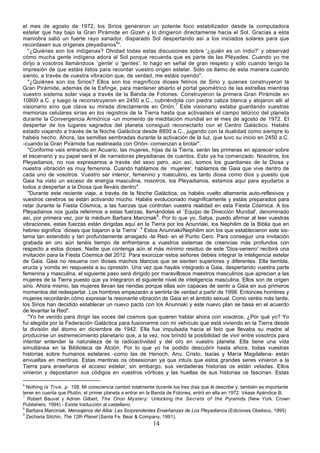 el mes de agosto de 1972, los Sirios generaron un potente foco estabilizador desde la computadora
estelar que hay bajo la Gran Pirámide en Gizeh y lo dirigieron directamente hacia el Sol. Gracias a esta
maniobra salió un fuerte rayo sanador, disparado Sol despertando así a los iniciados solares para que
recordasen sus orígenes pleyadianos6".
  "¿Quiénes son los indígenas? Olvidad todas estas discusiones sobre '¿quién es un indio?' y observad
cómo mucha gente indígena adora al Sol porque recuerda que es parte de las Pléyades. Cuando yo me
dirijo a vosotros llamándoos `gente' o 'gentes', lo hago en señal de gran respeto y sólo cuando tengo la
impresión de que estáis listos para recordar vuestro origen estelar. Sólo os llamo de esta manera cuando
siento, a través de vuestra vibración que, de verdad, me estáis oyendo".
  "¿Quiénes son los Sirios? Ellos son los magníficos dioses felinos de Sirio y quienes construyeron la
Gran Pirámide, además de la Esfinge, para mantener abierto el portal geométrico de las estrellas mientras
vuestro sistema solar viaja a través de la Banda de Fotones. Construyeron la primera Gran Pirámide en
10800 a.C. y luego la reconstruyeron en 2450 a.C., cubriéndola con piedra caliza blanca y alojaron allí al
visionario sirio que clava su mirada directamente en Orión.7 Este visionario estaba guardando vuestras
memorias celulares sirias en los registros de la Tierra hasta que activasteis el campo telúrico del planeta
durante la Convergencia Armónica -un momento de meditación mundial en el mes de agosto de 1972. El
despertar de los lugares sagrados del planeta consiguió reconectarlo con el Centro Galáctico. Habéis
estado viajando a través de la Noche Galáctica desde 8800 a.C., jugando con la dualidad como siempre lo
habéis hecho. Ahora, las semillas sembradas durante la activación de la luz, que tuvo su inicio en 2450 a.C.
-cuando la Gran Pirámide fue realineada con Orión- comienzan a brotar".
  "Conforme vais entrando en Acuario, las mujeres, hijas de la Tierra, serán las primeras en aparecer sobre
el escenario y su papel será el de narradoras pleyadianas de cuentos. Esto ya ha comenzado. Nosotros, los
Pleyadianos, no nos expresamos a través del sexo pero, aún así, somos los guardianes de la Diosa y
nuestra vibración es muy femenina. Cuando hablamos de `mujeres', hablamos de Gaia que vive dentro de
cada uno de vosotros. Vuestro ser interior, femenino y masculino, es tanto diosa como dios y puesto que
Gaia ha visto un exceso de energía masculina, nosotros, los Pleyadianos, estamos aquí para ayudaros a
todos a despertar a la Diosa que lleváis dentro".
  "Durante este reciente viaje, a través de la Noche Galáctica, os habéis vuelto altamente auto-reflexivos y
vuestros cerebros se están activando mucho. Habéis evolucionado magníficamente y estáis preparados para
retar durante la Fiesta Cósmica, a las fuerzas que controlan vuestra realidad en esta Fiesta Cósmica. A los
Pleyadianos nos gusta referimos a estas fuerzas, llamándolas el `Equipo de Dirección Mundial', denominado
así, por primera vez, por la médium Barbara Marciniak8. Por lo que yo, Satya, puedo afirmar al leer vuestras
vibraciones, estas fuerzas están dirigidas aquí en la Tierra por los Anunnaki, los Nephilim de la Biblia que en
hebreo significa `dioses que bajaron a la Tierra' .9 Estos Anunnaki/Nephilim son los que establecieron este sis-
tema tan extendido y tan profundamente arraigado -la Red- en el Punto Cero. Para conseguir una invitación
grabada en oro aún tenéis tiempo de enfrentaros a vuestros sistemas de creencias más profundos con
respecto a estos dioses. Nadie que contenga aún el más mínimo residuo de este 'Dios-veneno' recibirá una
invitación para la Fiesta Cósmica del 2012. Para exorcizar estos señores debéis integrar la inteligencia estelar
de Gaia. Gaia no resuena con dioses machos blancos que se sienten superiores y diferentes. Ella tiembla,
eructa y vomita en respuesta a su opresión. Una vez que hayáis integrado a Gaia, despertando vuestra parte
femenina y masculina, el siguiente paso será dirigido por maravillosos maestros masculinos que aprecian a las
mujeres de la Tierra puesto que ya integraron el siguiente nivel de inteligencia masculina. Ellos son de origen
sirio. Ahora mismo, las mujeres llevan las riendas porque ellas son capaces de sentir a Gaia en sus primeros
momentos del redespertar. Los hombres empezarán a sentirla de verdad a partir de 1998. Entonces hombres y
mujeres recordarán cómo expresar la resonante vibración de Gaia en el ámbito sexual. Como veréis más tarde,
los Sirios han decidido establecer un nuevo pacto con los Anunnaki y este nuevo plan se basa en el acuerdo
de levantar la Red".
  "Yo he venido para dirigir las voces del cosmos que quieren hablar ahora con vosotros. ¿Por qué yo? Yo
fui elegida por la Federación Galáctica para fusionarme con mi vehículo que está viviendo en la Tierra desde
la división del átomo en diciembre de 1942. Ella fue impulsada hacia el feto que llevaba su madre al
producirse un estremecimiento planetario que, a la vez, nos brindó la posibilidad de vivir entre vosotros para
intentar entender la naturaleza de la radioactividad y del oro en vuestro planeta. Ella tiene una vida
simultánea en la Biblioteca de Alción. Por lo que yo he podido descubrir hasta ahora, todas vuestras
historias sobre humanos estelares -como las de Henoch, Anu, Cristo, Isaías y María Magdalena- están
envueltas en mentiras. Estas mentiras os obsesionan ya que intuís que estos grandes seres vinieron a la
Tierra para enseñaros el acceso estelar; sin embargo, sus verdaderas historias os están vetadas. Ellos
vinieron y depositaron sus códigos en vuestros vórtices y las huellas de sus historias os fascinan. Estas

6
  Nothing Is True, p. 158. Mi consciencia cambió totalmente durante los tres días que él describe y, también es importante
tener en cuenta que Plutón, el primer planeta a entrar en la Banda de Fotones, entró en ella en 1972. Véase Apéndice B.
7
  Robert Bauval y Adrian Gilbert, The Orion Mystery: Unlocking the Secrets of the Pyramids (New York: Crown
Publishers, 1994) - Existe traducción al castellano.
8
  Barbara Marciniak, Mensajeros del Alba: Las Sorprendentes Enseñanzas de Los Pleyadianos (Ediciones Obelisco, 1995)
9
  Zecharia Sitchin, The 12th Planet (Santa Fe: Bear & Company, 1991).
                                                           14
 