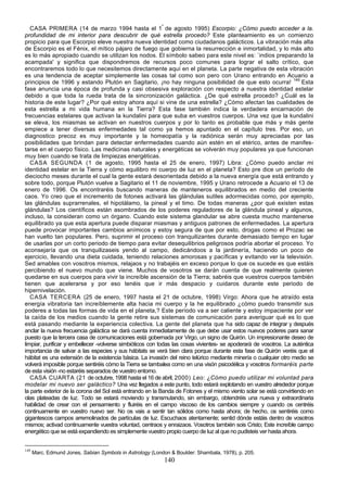 CASA PRIMERA (14 de marzo 1994 hasta el 1º de agosto 1995) Escorpio: ¿Cómo puedo acceder a la.
profundidad de mi interior para descubrir de qué estrella procedo? Este planteamiento es un comienzo
propicio para que Escorpio eleve nuestra nueva identidad como ciudadanos galácticos. La vibración más alta
de Escorpio es el Fénix, el mítico pájaro de fuego que gobierna la resurrección e inmortalidad, y lo más alto
es lo más apropiado cuando se utilizan los nodos. El símbolo sabeo para este nivel es: `indios preparando la
acampada' y significa que dispondremos de recursos poco comunes para lograr el salto crítico, que
encontraremos todo lo que necesitemos directamente aquí en el planeta. La parte negativa de esta vibración
es una tendencia de aceptar simplemente las cosas tal como son pero con Urano entrando en Acuario a
principios de 1996 y estando Plutón en Sagitario, ¡no hay ninguna posibilidad de que esto ocurra! 149 Esta
fase anuncia una época de profunda y casi obsesiva exploración con respecto a nuestra identidad estelar
debido a que toda la rueda trata de la sincronización galáctica. ¿De qué estrella procedo? ¿Cuál es la
historia de este lugar? ¿Por qué estoy ahora aquí si vine de una estrella? ¿Cómo afectan las cualidades de
esta estrella a mi vida humana en la Tierra? Esta fase también indica la verdadera encarnación de
frecuencias estelares que activan la kundalini para que suba en vuestros cuerpos. Una vez que la kundalini
se eleva, los miasmas se activan en nuestros cuerpos y por lo tanto es probable que más y más gente
empiece a tener diversas enfermedades tal como ya hemos apuntado en el capítulo tres. Por eso, un
diagnostico precoz es muy importante y la homeopatía y la radiónica serán muy apreciadas por las
posibilidades que brindan para detectar enfermedades cuando aún estén en el etérico, antes de manifes-
tarse en el cuerpo físico. Las medicinas naturales y energéticas se volverán muy populares ya que funcionan
muy bien cuando se trata de limpiezas energéticas.
   CASA SEGUNDA (1 de agosto, 1995 hasta el 25 de enero, 1997) Libra: ¿Cómo puedo anclar mi
identidad estelar en la Tierra y cómo equilibro mi cuerpo de luz en el planeta? Esto pre dice un período de
dieciocho meses durante el cual la gente estará desorientada debido a la nueva energía que está entrando y
sobre todo, porque Plutón vuelve a Sagitario el 11 de noviembre, 1995 y Urano retrocede a Acuario el 13 de
enero de 1996. Os encontraréis buscando maneras de manteneros equilibrados en medio del creciente
caos. Yo creo que el incremento de fotones activará las glándulas sutiles adormecidas como, por ejemplo,
las glándulas suprarrenales, el hipotálamo, la pineal y el timo. De todas maneras ¿por qué existen estas
glándulas? Los científicos están asombrados de los poderes reguladores de la glándula pineal y algunos,
incluso, la consideran como un órgano. Cuando este sistema glandular se abre cuesta mucho mantenerse
equilibrado ya que esta apertura puede disparar miasmas y antiguos patrones de enfermedades. La apertura
puede provocar importantes cambios anímicos y estoy segura de que por esto, drogas como el Prozac se
han vuelto tan populares. Pero, suprimir el proceso con tranquilizantes durante demasiado tiempo en lugar
de usarlas por un corto periodo de tiempo para evitar desequilibrios peligrosos podría abortar el proceso. Yo
aconsejaría que os tranquilizaseis yendo al campo, dedicándoos a la jardinería, haciendo un poco de
ejercicio, llevando una dieta cuidada, teniendo relaciones amorosas y pacíficas y evitando ver la televisión.
Sed amables con vosotros mismos, relajaos y no trabajéis en exceso porque lo que os sucede es que estáis
percibiendo el nuevo mundo que viene. Muchos de vosotros se darán cuenta de que realmente quieren
quedarse en sus cuerpos para vivir la increíble ascensión de la Tierra; sabréis que vuestros cuerpos también
tienen que acelerarse y por eso tenéis que ir más despacio y cuidaros durante este periodo de
hipernivelación.
   CASA TERCERA (25 de enero, 1997 hasta el 21 de octubre, 1998) Virgo: Ahora que he atraído esta
energía vibratoria tan increíblemente alta hacia mi cuerpo y la he equilibrado ¿cómo puedo transmitir sus
poderes a todas las formas de vida en el planeta,? Este período va a ser caliente y estoy impaciente por ver
la caída de los medios cuando la gente retire sus sistemas de comunicación para averiguar qué es lo que
está pasando mediante la experiencia colectiva. La gente del planeta que ha sido capaz de integrar y después
anclar la nueva frecuencia galáctica se dará cuenta inmediatamente de que debe usar estos nuevos poderes para sanar
puesto que la tercera casa de comunicaciones está gobernada por Virgo, un signo de Quirón. Un impresionante deseo de
limpiar, purificar y embellecer -volverse simbióticos con todas las cosas vivientes- se apoderará de vosotros. La auténtica
importancia de salvar a las especies y sus hábitats se verá bien clara porque durante esta fase de Quirón veréis que el
hábitat es una extensión de la existencia básica. La invasión del reino telúrico mediante minería o cualquier otro medio se
volverá imposible porque sentiréis cómo la Tierra se tambalea como en una visón psicodélica y vosotros formaréis parte
de esta visión -no estaréis separados de vuestro entorno.
   CASA CUARTA (21 de octubre, 1998 hasta el 16 de abril, 2000) Leo: ¿Cómo puedo utilizar mi voluntad para
modelar mi nuevo ser galáctico? Una vez llegados a este punto, todo estará explotando en vuestro alrededor porque
la parte exterior de la corona del Sol está entrando en la Banda de Fotones y el mismo viento solar se está convirtiendo en
olas plateadas de luz. Todo se estará moviendo y transmutando, sin embargo, obtendréis una nueva y extraordinaria
habilidad de crear con el pensamiento y fluiréis en el campo viscoso de los cambios siempre y cuando os centréis
continuamente en vuestro nuevo ser. No os vais a sentir tan sólidos como hasta ahora; de hecho, os sentiréis como
gigantescos campos arremolinados de partículas de luz. Escuchaos atentamente; sentid dónde estáis dentro de vosotros
mismos; activad continuamente vuestra voluntad, centraos y enraizaos. Vosotros también sois Cristo; Este increíble campo
energético que se está expandiendo es simplemente vuestro propio cuerpo de luz al que no pudisteis ver hasta ahora.


149
      Marc. Edmund Jones, Sabian Symbols in Astrology (London & Boulder: Shambala, 1978), p. 205.
                                                            140
 