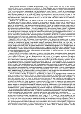 CASA QUINTA (4 de abril, 2000 hasta el 14 de octubre, 2001) Cáncer: Ahora que soy un ser nuevo y
totalmente único ¿cómo puedo nacer en la Mente de Gaia? Esta fase será como si estuvierais presenciando la
Transfiguración de Cristo cuando empecéis a ver vuestro propio cuerpo de luz y también los cuerpos de luz de los demás.
Veréis como muchos códigos estelares llegan a la Tierra a través de vuestros cuerpos y a través de animales, insectos,
plantas y rocas. Al utilizar el pensamiento puro -¡qué intento ahora!- seréis capaces de mantener vuestra nueva identidad
híbrida durante la entrada del Sol en la Banda de Fotones. En ese momento, vuestra habilidad de crear lo que
necesitáis mediante el pensamiento será ilimitada. Si queréis prepararos para este momento, preguntaos: ¿en
qué clase de hijo de la Tierra quiero convertirme ahora? ¿Cuál es el `sí mismo' más grande, bañado en luz cósmica día y
noche, que me puedo imaginar?
   CASA SEXTA (14 de octubre, 2001 hasta el 15 de abril, 2003) Géminis: Ahora que he renacido y soy un
niño estelar de Gaia ¿cómo puedo convertirme en uno de los grandes seres, uno de los sonadores
c ósmicos? Todo lo que puedo hacer es sentir esto como vidente ya que, conforme viajamos por esta rueda, el proceso
cósmico se va desplegando y está básicamente fuera de mi alcance. Así que os contaré simplemente lo que puedo ver
utilizando mi intuición. Lo primero que veo es que hay mucha menos población en la Tierra pero no os desesperéis; ¡muchos
de vosotros se han convertido en grandes y magníficos árboles y muchos de vosotros sois cristales! El viento y el movimiento
de la Tierra son tan intensos que muchos de vosotros han elegido enraizarse cambiando de forma. Veo que aquellos que se
han quedado en forma humana están resonando en total armonía con Gaia y su forma de sanación es la resonancia con
la especie. Simplemente están haciendo vibrar su esencia, manteniendo sus códigos del ADN; tienen el aspecto de una
estación receptora. Los que anden por la Tierra estarán rodeados por torbellinos de rayos de luz llenos de colores; es como
si estuvieran caminando por un mar fosforescente. También tengo la impresión de que aquellos de vosotros que han
cambiado de forma por voluntad propia podrán volver a convertirse en humanos o animales a voluntad.
   CASA SÉPTIMA (15 de abril, 2003 hasta el 27 de diciembre, 2004) Tauro: Ahora que sé que soy uno de los grandes
seres del cosmos -igual que Cristo porque pertenezco a Gata- ¿con quién viviré y trabajaré para manifestar este saber?
Conforme os adentréis en la Séptima Casa del Ciclo Metónico, ¡despertareis! Veréis de verdad todo lo que sois y os
preguntaréis con quién compartiréis todo esto y con quien trabajareis. Al contrario que en la época pasada, cuando os
estabais peleando con vuestro karma, ahora seréis seres humanos absolutamente funcionales con un verdadero sentido de
vuestra magnificencia y las limitaciones no formarán parte de vuestro emparejamiento. Seréis mujeres exquisitas y hombres
muy enamorados y vuestros amantes y parejas os corresponderán totalmente. Cuanto más améis a los demás y trabajéis
con ellos, más lúcidos y sensibles seréis. ¡Vuestros códigos se harán visibles! Os será fácil reconocer a los otros seres con
los queréis trabajar y formar una pareja.
   CASA OCTAVA (17 de diciembre, 2004 hasta el 23 de junio, 2006) Aries: Al usar estos grandes poderes que emergen
de mi alma y cuerpo y que irradian mi nuevo y maravilloso sentido del `sí mismo', ¿cómo puedo expresar este poderoso `sí
mismo' de forma no violenta? Éste será el momento en el que mirareis en tomo vuestro al despertar después del
descubrimiento que tanto ha aturdido vuestra mente para ver a vuestra propia belleza y lo que veréis en vuestro alrededor
será abominable y no lo aceptaréis. La brillante belleza estelar se ha convertido en algo real y en algunos lugares de la Tierra
veréis agujeros; esqueletos podridos de tecnológica ensuciarán algunas de vuestras ciudades donde la gente vivirá
necesariamente en comunas y parte de los océanos estará ahogándose con la basura que flota a la deriva. La entrada del
Sol en la franja de Plutón habrá limpiado partes de la Tierra y éstas se habrán convertido en los lugares donde vosotros y las
especies sobrevivisteis en su día pero el planeta necesita ahora amor y cuidados. Vuestro sentido del `sí mismo' será tan
grande e ilimitado que dedicaréis todo vuestro tiempo a trabajar con vuestras nuevas parejas y amantes (o antiguos amores
redescubiertos) para masajear y volver a ungir la Tierra. Trabajaréis hasta que el suelo se vuelva cristalino y volveréis a
plantar árboles y plantas; las semillas y animales que habéis protegido con tanto cuidado serán guardados y les preparareis
nuevos hogares. La piel de Gaia empezará a respirar y su pelo ondeará en el viento solar.
   CASA NOVENA (23 de junio, 2006 hasta el 19 de diciembre, 2007) Piscis: ¿Qué sentimientos tengo con respecto al
hecho de que soy un ser grandioso y cómplice en el proceso del renacimiento de Gaia? ¿Cómo puedo expresar estos
sentimientos de fusión con y amor por mi nuevo mundo? Ahora os daréis cuenta de lo que habéis conseguido y os
sorprenderá cada vez más ver en lo que os habéis convertido. Sois seres de gran magnificencia espiritual y con una
confianza planetaria que nadie -ni siquiera vosotros mismos- podíais imaginar que fuera posible durante los terribles días de
oscuridad antes del año 2001. Estáis encantados con vosotros mismos. Como una flor fresca en el rocío, vuestra espina
dorsal encontrará su camino a través del suelo y ¡estáis vivos de verdad! Es como si os estuviérais despertando de una
amnesia después de una terrible batalla sabiendo que estáis vivos y que creceréis. Pero lo más sorprendente será que
también sabréis que no volveréis a morir. La sensación de `hazlo ahora' ha desaparecido y es reemplazada por la
admiración absoluta. Estaréis simplemente sentados en el bosque observando cómo las semillas de los árboles crecen
y las flores se abren. Sabréis que las semillas de los árboles no crecerían ni las flores se abrirían si no las estuviérais
mirando; el crecimiento requiere vuestro amor. Tal como veo yo este proceso, observando la Tierra en el hiperespacio,
el crecimiento, durante esta fase no es solar y el planeta solamente se regenerará gracias a la consciencia.
   CASA DÉCIMA (19 de diciembre, 2007 hasta el 22 de agosto, 2009) Acuario: Puedo ver que el planeta existe
porque tengo consciencia de ello y ahora quiero saber ¿cual es mi rol durante la Era de Acuario? Se está
formando un nuevo mundo y es un mundo basado en la individualidad que reúne sus distintas expresiones para crear
un conjunto. Las cosas que no se valoran simplemente cambian de forma y toman otra más deseada y vosotros os
dais cuenta de si no os valoráis a vosotros mismos también os transmutareis en otra cosa. Vuestra pareja o vuestros
hijos no estarán ahí si en su presencia olvidáis el milagro y en vuestro jardín no habrá flores sin vuestra admiración. Un
buen día os daréis cuenta de que en todo el planeta existen humanos transfigurados que han limpiado a Gaia y que
ahora resuenan con las nuevas y crecientes formas de vida. ¡El planeta entero es bello! Os quedareis sentados
                                                             141
 
