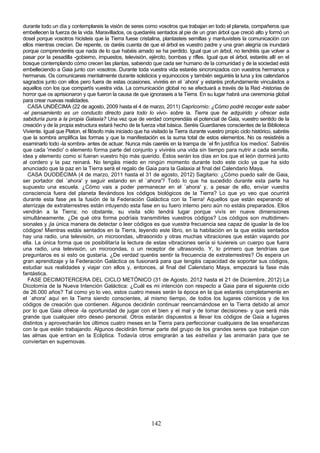 durante todo un día y contemplareis la visión de seres como vosotros que trabajan en todo el planeta, compañeros que
embellecen la fuerza de la vida. Maravillados, os quedaréis sentados al pie de un gran árbol que creció alto y formó un
dosel porque vosotros hicisteis que la Tierra fuese cristalina, plantasteis semillas y mantuvisteis la comunicación con
ellos mientras crecían. De repente, os daréis cuenta de que el árbol es vuestro padre y una gran alegría os inundará
porque comprenderéis que nada de lo que habéis amado se ha perdido. Igual que un árbol, no tendréis que volver a
pasar por la pesadilla -gobierno, impuestos, televisión, ejército, bombas y rifles. Igual que el árbol, estaréis allí en el
bosque contemplando cómo crecen las plantas, sabiendo que cada ser humano de la comunidad y de la sociedad está
embelleciendo a Gaia junto con vosotros. Durante toda vuestra vida estaréis sincronizados con vuestros hermanos y
hermanas. Os comunicareis mentalmente durante solsticios y equinoccios y también seguiréis la luna y los calendarios
sagrados junto con ellos pero fuera de estas ocasiones, viviréis en el `ahora' y estaréis profundamente vinculados a
aquellos con los que compartís vuestra vida. La comunicación global no se efectuará a través de la Red -historias de
horror que os aprisionaron y que fueron la causa de que ignoraseis a la Tierra. En su lugar habrá una ceremonia global
para crear nuevas realidades.
   CASA UNDÉCIMA (22 de agosto, 2009 hasta el 4 de marzo, 2011) Capricornio: ¿Cómo podré recoger este saber
-el pensamiento es un conducto directo para todo lo vivo- sobre la. Tierra que he adquirido y ofrecer esta
sabiduría pura a la propia Galaxia? Una vez que de verdad comprendáis el potencial de Gaia, vuestro sentido de la
creación y de la propia estructura estará hecho de la fuerza vital básica. Seréis Guardianes conscientes de la Biblioteca
Viviente. Igual que Platon, el filósofo más iniciado que ha visitado la Tierra durante vuestro propio ciclo histórico, sabréis
que la sombra amplifica las formas y que la manifestación es la suma total de estos elementos. No os resistiréis a
examinarlo todo -la sombra- antes de actuar. Nunca más caeréis en la trampa de `el fin justifica los medios'. Sabréis
que cada 'medio' o elemento forma parte del conjunto y viviréis una vida sin tiempo para nutrir a cada semilla,
idea y elemento como si fueran vuestro hijo más querido. Éstos serán los días en los que el león dormirá junto
al cordero y la paz reinará. No tengáis miedo en ningún momento durante todo este ciclo ya que ha sido
anunciado que la paz en la Tierra será el regalo de Gaia para la Galaxia al final del Calendario Maya.
   CASA DUODÉCIMA (4 de marzo, 2011 hasta el 31 de agosto, 2012) Sagitario: ¿Cómo puedo salir de Gaia,
ser portador del `ahora' y seguir estando en el `ahora'? Todo lo que ha sucedido durante esta parte ha
supuesto una escuela. ¿Cómo vais a poder permanecer en el `ahora' y, a pesar de ello, enviar vuestra
consciencia fuera del planeta llevándoos los códigos biológicos de la Tierra? Lo que yo veo que ocurrirá
durante esta fase ¡es la fusión de la Federación Galáctica con la Tierra! Aquellos que están esperando el
aterrizaje de extraterrestres están intuyendo esta fase en su fuero interno pero aún no estáis preparados. Ellos
vendrán a la Tierra; no obstante, su visita sólo tendrá lugar porque vivís en nueve dimensiones
simultáneamente. ¿De qué otra forma podríais transmitirles vuestros códigos? Los códigos son multidimen-
sionales y ¡la única manera de detectar o leer códigos es que vuestra frecuencia sea capaz de igualar la de los
códigos! Mientras estáis sentados en la Tierra, leyendo este libro, en la habitación en la que estáis sentados
hay una radio, una televisión, un microondas, ultrasonido y otras muchas vibraciones que están viajando por
ella. La única forma que os posibilitaría la lectura de estas vibraciones sería si tuviereis un cuerpo que fuera
una radio, una televisión, un microondas, o un receptor de ultrasonido. Y, lo primero que tendríais que
preguntaros es si esto os gustaría. ¿De verdad queréis sentir la frecuencia de extraterrestres? Os espera un
gran aprendizaje y la Federación Galáctica os fusionará para que tengáis capacidad de soportar sus códigos,
estudiar sus realidades y viajar con ellos y, entonces, al final del Calendario Maya, empezará la fase más
fantástica.
   FASE DECIMOTERCERA DEL CICLO METÓNICO (31 de Agosto, 2012 hasta el 21 de Diciembre, 2012) La
Dicotomía de la Nueva Intención Galáctica: ¿Cuál es mi intención con respecto a Gaia para el siguiente ciclo
de 26.000 años? Tal como yo lo veo, estos cuatro meses serán la época en la que estaréis completamente en
el `ahora' aquí en la Tierra siendo conscientes, al mismo tiempo, de todos los lugares cósmicos y de los
códigos de creación que contienen. Algunos decidirán continuar reencarnándose en la Tierra debido al amor
por lo que Gaia ofrece -la oportunidad de jugar con el bien y el mal y de tomar decisiones- y que será más
grande que cualquier otro deseo personal. Otros estarán dispuestos a llevar los códigos de Gaia a lugares
distintos y aprovecharán los últimos cuatro meses en la Tierra para perfeccionar cualquiera de las enseñanzas
con la que estén trabajando. Algunos decidirán formar parte del grupo de los grandes seres que trabajan con
las almas que entran en la Ecliptica. Todavía otros emigrarán a las estrellas y las animarán para que se
conviertan en supernovas.




                                                            142
 