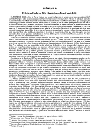 APÉNDICE D

                    El Sistema Estelar de Sirio y los Antiguos Registros de Orión
   EL MISTERIO SIRIO: ¿Fue la Tierra visitada por seres inteligentes de un planeta del sistema estelar de Sirio?
de Robert Temple y todas las obras de Zecharia Sitchin mencionadas en el texto prueban, más allá de toda duda razonable
que extraterrestres han influido físicamente en las civilizaciones de la Tierra.150 El Misterio Sirio afirma que los Dogon y los
antiguos egipcios fueron realmente visitados por sirios hace 5.000 años; el libro de Sitchin aporta pruebas de que la cultura
sumeria fue establecida por el planeta más externo, Nibiru, también llamado `el planeta del cruce' en el idioma sumerio. He
prestado mucha atención al trabajo de Sitchin en este libro y también en mis anteriores trabajos y ahora es el momento de
examinar El Misterio de Sirio más cuidadosamente a la luz de la `Alianza Sirio/Pleyadiana'. La consciencia siria de la sexta
dimensión proporciona la posibilidad de sintonizar con la geometría sagrada y los campos morfogenéticos y mucha gente
está respondiendo a estas cualidades expansivas en el ámbito de pensamiento, ahora que estos conceptos son más
conocidos. Esto es así gracias a los trabajos de Temple, Sitchin y más recientemente Musaios, autor de The Lion
Path151 que tiene una profunda sensibilidad siria.152
   Yo soy autora de Chiron: Rainbow Bridges between the Inner and Outer Planets, que describe la influencia de
Quirón, un nuevo astro en nuestro sistema solar avistado en 1977.153 Dado que Quirón y Sirio B tienen patrones
astronómicos similares y gobiernan asuntos similares en la Tierra, mi investigación anterior me pone en la singular
posición de comprender a Sirio B -la enana blanca que viaja alrededor de Sirio A. La órbita de Sirio B alrededor de
Sirio A es elíptica y tiene una periodicidad similar a la órbita de Quirón en torno a nuestro Sol -cincuenta años- y
ambos son pequeños astros dentro de sus sistemas y tienen enormes efectos iniciáticos y sanadores sobre los
humanos. Quirón gobierna la habilidad de establecer puentes entre los mundos materiales y sutiles, de sanar
elementos heridos del Ser y también gobierna los procesos iniciáticos y chamánicos. Sirio B gobierna asuntos
similares pero su influencia es más sutil, más estelar. Puesto que el sistema sirio es estelar, yo sólo pude acceder a
Sirio B mediante la canalización en trance; mi investigación de Quirón, no obstante, se basa en el análisis astrológico
tradicional cuya metodología se describe en el Apéndice A.
   El avistamiento de Quirón en 1977 era una señal en el cielo de que habría individuos capaces de acceder a la ele-
vada consciencia iniciática de Sirio si el eslabón estelar fuese restablecido. Tanto el descubrimiento de Sirio como la
publicación del libro de Temple en el mismo año -1977 son señales de este eslabón estelar para los humanos y, de
hecho, habéis estado sumergidos en un proceso iniciático desde 1977 hasta 1994 (Ver Apéndice A). La activación
física por el sistema sirio comenzó en Marzo de 1994 y muchos de vosotros estáis empezando a notar los impulsos
sutiles. Los Pleyadianos insisten mucho en que ha llegado el momento de `estirar' vuestras mentes, de abriros a los
reinos cósmicos. Este tipo de consciencia sutil es muy nuevo y tiene una profunda relación con la exploración del
espacio pero también es muy antigua en vuestro planeta. En los pueblos de los Dogon, incluso a los niños se les
transmitió la `ciencia' de la Estrella Sirio y ellos conocen las historias de sus antepasados procedentes del sistema
estelar sirio. Estos sistemas impulsan el arte de la percepción muy aguda, ¡así que vamos a investigar los registro de
los Dogon y hacer aflorar estas habilidades en vosotros!
   La Alianza Siria/Pleyadiana fue muy amplificada por el periastrón de Sirio en abril del 1994, cuando Sirio B
estaba más cerca de Sirio A en su órbita elíptica de cincuenta años. Quirón estará lo más cerca posible a nuestro
Sol el 14 de febrero de 1996 y esto será el momento ideal para anclar los códigos de Sirio profundamente dentro de
la Tierra. Tanto Sirio B como Quirón tienen órbitas muy elípticas y ambos están lo más cerca posible a las estrellas
que rodean desde 1992 hasta 1998. Sirio A y Sirio B forman un sistema binario y sus patrones de órbita son la base
de las prácticas rituales de la cultura Dogon de Malí, en el oeste de África Central. Los Dogon confiaron el secreto de
sus misterios más elevados a los eminentes antropólogos franceses Marcel Griaule y Germaine Dieterlen en los
años 1946/1950,154 y sus investigaciones son la base de El Misterio Sirio. Los mencionados antropólogos
comprobaron que estos complejos rituales se basan en un análisis extremadamente detallado de los patrones de
órbitas y características físicas tanto de Sirio A como de Sirio B, además de Sirio C, una tercera estrella cuya órbita
alrededor de Sirio A también dura cincuenta años. Sirio C viaja formando ángulos rectos con Sirio B. La existencia
de estos rituales que se celebran desde hace, por lo menos, mil años hasta la fecha actual es asombrosa porque
Sirio B fue vista por primera vez a través de un telescopio en el siglo xix y la primera foto se obtuvo en 1970 dado
que es una estrella enana blanca, extremadamente densa y prácticamente invisible. En otras palabras, Sirio B era
invisible para los Dogon; sin embargo, insistían en que era la estrella más importante, confeccionaron diagramas de
su órbita elíptica y sus rituales demuestran que sabían que la duración de la órbita en torno a Sirio A era de
cincuenta años. Temple denomina a Sirio B `Digitaria' porque los Dogon la llamaron To'. Po es la semilla comestible
más pequeña que conocían los Dogon y Digitaria es el nombre de la especie de esta semilla.155 Es decir, se le dio el


150
    Robert Temple, The Sirius Mystery (New York, St. Martin's Press, 1977).
151
    El camino del León, Editorial Sirio, S.A. (Málaga).
152
     Musaios, The Lion Path: You Can Take It With You (Berkeley, CA: Golden Sceptre, 1988).
153
    3 Barbara Hand Clow, Chiron: Rainbow Bridges Between the Inner and Outer Planets (St. Paul, MN: llewellyn, 1987).
154
    Germaine Dieterlen y Marcel Griaule, Le Renard pale (Paris: Insitut d'Ethnologie, 1965).
155
    Temple, Sirius, p. 3.
                                                             143
 