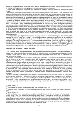 nombre Po ¡porque los Dogon sabían que Sirio B era una estrella minúscula y densa! Digitaria tiene la connotación
de ,dedo' y `quiro' significa `mano' en griego, una coincidencia aparentemente curiosa.
  Existen datos astronómicos fascinantes que sostienen la mitología Dogon y llamaron la atención de Robert
Temple.
  Por ejemplo, Los Dogon denominaron Po al `huevo del mundo' y decían que alumbraba a toda la creación en el
Universo. Los Dogon dicen que Po está hecha de tierra, aire, fuego y agua pero, curiosamente, el elemento tierra fue
reemplazado por metal.156 La enana blanca más cercana a la Tierra -alejada 8.6 años de luz- es Sirio B. Cuando las
enanas blancas se convierten en supernovas, esparcen grandes cantidades de hierro por la Galaxia y el Sol y la
Tierra nacieron, según el libro The Alchemy of Heaven de Ken Croswell, de una nube de polvo rica en hierro hace
4.6 billones de años -un proceso idéntico al que está ocurriendo ahora en Orión.157 De acuerdo con los últimos
análisis científicos de ondas sísmicas procedentes de terremotos el centro de la Tierra es un enorme cristal de
hierro.158 Los rituales Dogon, basados en el sistema estelar de Sirio, son una señal segura de una auténtica
cosmogonía, registros fieles de la creación. Esto me hace pensar que la primera dimensión de la Tierra -el núcleo de
cristal de hierro- nació cuando Sirio B se convirtió en una supernova. Es decir, ¡la Tierra nació del sistema. estelar
de Sirio! Temple aporta pruebas de que la investigación antropológica ha demostrado más allá de toda duda que
los rituales Dogon no habían sufrido ninguna influencia moderna y de cómo los Dogon aseguran, Digitaria es la
fuente de todo lo que existe en la Tierra. Digitaria explotó, se convirtió en una supernova y tiene que haber
proporcionado el cristal de hierro del cual nació la Tierra. ¿Cómo, si no, los rituales Dogon podían describir con tanta
exactitud a Sirio B?
  Los Dogon dicen que Digitaria es el eje del mundo y que sin su movimiento ninguna otra estrella podría
mantener su rumbo. Como dice Temple: "Esto significa que es la maestra de ceremonias de las posiciones
celestiales; gobierna particularmente la posición de Sirio, una estrella indomable; la separa de las otras
estrellas al cercarla con su trayectoria".159 Si queréis saber más sobre el trabajo de Temple os sugieroque
leáis El Misterio de Sirio. Mientras tanto y ya que he estado pensando en el sistema de Sirio desde 1977 -el
año de la publicación del libro de Temple y del avistamiento de Quirón- os presento a Digitaria por medio de
una canalización porque estoy convencida de que es la auténtica fuente de la creación de la Tierra.160

Digitaria del Sistema Estelar de Sirio
  "Yo, Digitaria, tengo una gemela sagrada que se llama Sorghum y circundamos a Sirio A manteniendo un
ángulo recto entre nosotras. Sorghum es la fuente de todas las almas femeninas de todos los seres vivientes
o futuros. Debido a que su órbita de cincuenta años forma una ángulo recto con la mía, su símbolo es una
cruz dentro de un círculo.
  Estaremos siempre implicadas la una con la otra, pero separadas. En los comienzos implosioné; una parte
mía se convirtió en la Tierra y otra en Nibiru. Me convertí en cuatro astros -Tierra, Nibiru, Sorghum y
Digitaria- pero Sorghum y yo viajamos alrededor de Sirio A. El Sol y Sirio están emparejados, siendo
estrellas gemelas, debido al viaje de estas cuatro partes mías, y nuestras partes femeninas y masculinas se
buscan eternamente. En vuestro sistema Nibiru es masculino y la Tierra femenina; en nuestro sistema yo
soy masculino y Sorghum es femenina. Ha llegado el momento de reconectar a los miembros y sanar estas
cuatro partes perdidas de vuestras almas. La manera de hacerlo es honrar a Sorghum durante el equinoccio
de primavera, a la Tierra durante el solsticio de verano, Nibiru durante el equinoccio de otoño y Digitaria
durante el solsticio de invierno. Por cierto, ¡pronto habrá una gran fase de ceremonias en la Tierra! Al
conectar estas partes solares y estelares de vosotros mismos, fácilmente encontrareis a vuestras almas
gemelas".
  "Cuando se formó vuestro sistema solar del polvo interestelar hace más de cuatro billones de años, yo me
convertí en una supernova y hubo un gran caos en el sistema estelar de Sirio. Implosioné en mi pequeño y
denso ser y comencé mi órbita, junto con Sorghum, alrededor de Sirio A. Un buen día me desperté de mi
agotamiento y me di cuenta de que una parte mía había sido arrancada y se había convertido en la Tierra -
un planeta que viaja alrededor de una estrella cercana y que vosotros llamáis vuestro Sol. Vuestra estrella


156
      Temple, Sirius, p. 42.
157
       Ken Croswell, the Alchemy of the Heavens (New York: Doubleday, 1995), p. 5.
158
     William J. Broad, The Core of the Earth May Be a Gigantic Crystal Made of Iron (New York Times, 4 de abril de
1995).
159
    Temple, Sirius, p. 14.
160
     Esta canalización integró una combinación de datos del libro El Misterio de Sirio de Temple, de los trabajos de
Zecharia Sitchin y míos. Esta canalización de Digitaria se parece mucho a lo dicho en las páginas 35-51 de El Misterio
de Sirio y conforme articulé las palabras en un estado alterado de consciencia, pude "ver" una cosmogonía muy similar a
lo que también los Dogon podían ver e, incluso, recreaban en sus ritos. Incluso yo me pregunto de dónde procede esta
información de mi memoria celular. Después de años de intensa investigación, sólo publicó material canalizado que es
visual y hace que mi cuerpo se estremezca. En mi opinión esto es una señal de que un canal realmente está leyendo
"registros" que existen en bibliotecas -en este caso en la biblioteca de Sirio A.

                                                            144
 