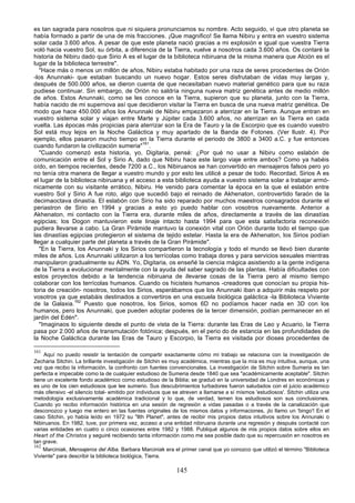 es tan sagrada para nosotros que ni siquiera pronunciamos su nombre. Acto seguido, vi que otro planeta se
había formado a partir de una de mis fracciones. ¡Que magnifico! Se llama Nibiru y entra en vuestro sistema
solar cada 3.600 años. A pesar de que este planeta nació gracias a mi explosión e igual que vuestra Tierra
voló hacia vuestro Sol, su órbita, a diferencia de la Tierra, vuelve a nosotros cada 3.600 años. Os contaré la
historia de Nibiru dado que Sirio A es el lugar de la biblioteca nibiruana de la misma manera que Alción es el
lugar de la biblioteca terrestre".
   "Hace más o menos un millón de años, Nibiru estaba habitado por una raza de seres procedentes de Orión
-los Anunnaki- que estaban buscando un nuevo hogar. Estos seres disfrutaban de vidas muy largas y,
después de 500.000 años, se dieron cuenta de que necesitaban nuevo material genético para que su raza
pudiese continuar. Sin embargo, de Orión no saldría ninguna nueva matriz genética antes de medio millón
de años. Estos Anunnaki, como se les conoce en la Tierra, supieron que su planeta, junto con la Tierra,
había nacido de mi supernova así que decidieron visitar la Tierra en busca de una nueva matriz genética. De
modo que hace 450.000 años los Anunnaki de Nibiru empezaron a aterrizar en la Tierra. Aunque entran en
vuestro sistema solar y viajan entre Marte y Júpiter cada 3.600 años, no aterrizan en la Tierra en cada
vuelta. Las épocas más propicias para aterrizar son la Era de Tauro y la de Escorpio que es cuando vuestro
Sol está muy lejos en la Noche Galáctica y muy apartado de la Banda de Fotones. (Ver llustr. 4). Por
ejemplo, ellos pasaron mucho tiempo en la Tierra durante el periodo de 3800 a 3400 a.C. y fue entonces
cuando fundaron la civilización sumeria"161.
   "Cuando comenzó esta historia, yo, Digitaria, pensé: ¿Por qué no usar a Nibiru como eslabón de
comunicación entre el Sol y Sirio A, dado que Nibiru hace este largo viaje entre ambos? Como ya habéis
oído, en tiempos recientes, desde 7200 a.C., los Nibiruanos se han convertido en mensajeros falsos pero yo
no tenía otra manera de llegar a vuestro mundo y por esto les utilicé a pesar de todo. Recordad, Sirios A es
el lugar de la biblioteca nibiruana y el acceso a esta biblioteca ayuda a vuestro sistema solar a trabajar armó-
nicamente con su visitante errático, Nibiru. He venido para comentar la época en la que el eslabón entre
vuestro Sol y Sirio A fue roto, algo que sucedió bajo el reinado de Akhenaton, controvertido faraón de la
decimaoctava dinastía. El eslabón con Sirio ha sido reparado por muchos maestros consagrados durante el
periastron de Sirio en 1994 y gracias a esto yo puedo hablar con vosotros nuevamente. Anterior a
Akhenaton, mi contacto con la Tierra era, durante miles de años, directamente a través de las dinastías
egipcias; los Dogon mantuvieron este linaje intacto hasta 1994 para que esta satisfactoria reconexión
pudiera llevarse a cabo. La Gran Pirámide mantuvo la conexión vital con Orión durante todo el tiempo que
las dinastías egipcias protegieron el sistema de tejido estelar. Hasta la era de Akhenaton, los Sirios podían
llegar a cualquier parte del planeta a través de la Gran Pirámide".
   "En la Tierra, los Anunnaki y los Sirios compartieron la tecnología y todo el mundo se llevó bien durante
miles de años. Los Anunnaki utilizaron a los terrícolas como trabaja dores y para servicios sexuales mientras
manipularon gradualmente su ADN. Yo, Digitaria, os enseñé la ciencia mágica asistiendo a la gente indígena
de la Tierra a evolucionar mentalmente con la ayuda del saber sagrado de las plantas. Había dificultades con
estos proyectos debido a la tendencia nibiruana de llevarse cosas de la Tierra pero al mismo tiempo
colaborar con los terrícolas humanos. Cuando os hicisteis humanos -creadores que conocían su propia his-
toria de creación- nosotros, todos los Sirios, esperábamos que los Anunnaki iban a adquirir más respeto por
vosotros ya que estabáis destinados a convertiros en una escuela biológica galáctica -la Biblioteca Viviente
de la Galaxia.162 Puesto que nosotros, los Sirios, somos 6D no podíamos hacer nada en 3D con los
humanos, pero los Anunnaki, que pueden adoptar poderes de la tercer dimensión, podían permanecer en el
jardín del Edén".
   "Imaginaos lo siguiente desde el punto de vista de la Tierra: durante las Eras de Leo y Acuario, la Tierra
pasa por 2.000 años de transmutación fotónica; después, en el perio do de estancia en las profundidades de
la Noche Galáctica durante las Eras de Tauro y Escorpio, la Tierra es visitada por dioses procedentes de

161
    Aquí no puedo resistir la tentación de compartir exactamente cómo mi trabajo se relaciona con la investigación de
Zecharia Sitchin. La brillante investigación de Sitchin es muy académica, mientras que la mía es muy intuitiva, aunque, una
vez que recibo la información, la confronto con fuentes convencionales. La investigación de Sitchin sobre Sumeria es tan
perfecta e impecable como la de cualquier estudioso de Sumeria desde 1840 que sea "académicamente aceptable". Sitchin
tiene un excelente fondo académico como estudioso de la Biblia; se graduó en la universidad de Londres en económicas y
es uno de los cien estudiosos que lee sumerio. Sus descubrimientos turbadores fueron saludados con el juicio académico
más ofensivo -el silencio total- emitido por individuos que se atreven a llamarse a sí mismos 'estudiosos'. Sitchin utiliza una
metodología exclusivamente académica tradicional y lo que, de verdad, temen los estudiosos son sus conclusiones.
Cuando yo recibo información histórica en una sesión de regresión a vidas pasadas o a través de la canalización que
desconozco y luego me entero en las fuentes originales de los mismos datos y informaciones, ¡lo llamo un 'bingo'! En el
caso Sitchin, yo había leído en 1972 su "llth Planet", antes de recibir mis propios datos intuitivos sobre los Annunaki o
Nibiruanos. En 1982, tuve, por primera vez, acceso a una entidad nibiruana durante una regresión y después contacté con
varias entidades en cuatro o cinco ocasiones entre 1982 y 1988. Publiqué algunos de mis propios datos sobre ellos en
Heart of the Christos y seguiré recibiendo tanta información como me sea posible dado que su repercusión en nosotros es
tan grave.
162
    Marciniak, Mensajeros del Alba. Barbara Marciniak era el primer canal que yo conozco que utilizó el término "Biblioteca
Viviente" para describir la biblioteca biológica, Tierra.

                                                             145
 