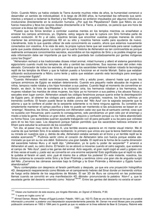 Orión. Cuando Nibiru ya había visitado la Tierra durante muchos miles de años, la humanidad comenzó a
desarrollar un sentido de individualidad. A lo largo de 26.000 años, la humanidad iba refinando sus senti-
mientos y empezó a reclamar la libertad y los Pleyadianos se sintieron impulsados por algunos individuos a
involucrarse directamente en la evolución humana. ¿Por qué los Pleyadianos? Dado que Nibiru es una
fuerza masculina y lleva los propios dioses directamente a la Tierra, a vosotros, os parecía que era hora de
conocer a la diosa del cielo -las Pléyades".
   "Puesto que los Sirios tendían a controlar vuestras mentes en los templos mientras os enseñaban a
enraizar los campos armónicos, yo, Digitaria, estoy segura de que la ruptura con Sirio formaba parte de
vuestra evolución. Al fin y al cabo, vosotros teníais que encontrar vuestras propias maneras de cómo
mantener las armónicas geométricas 6D en su sitio y nosotros hemos vuelto para ayudaros de nuevo.
Literalmente, todo lo que queráis utilizar de este conocimiento es vuestro, ahora que estamos nuevamente
conectados con vosotros. A la vista de esto, la propia ruptura tiene que ser examinada para sanar cualquier
parte que pueda obstaculizaros. La razón por la cual la historia de Akhenaton es tan controvertida es porque
realmente enmascara conocimientos secretos, escondidos en los registros de Sirio y os podéis imaginar que
esta información debe ser importante ya que ha sido guardada tan cuidadosamente por gentes indígenas
como los Dogon".
   "Akhenaton rechazó a los tradicionales dioses mitad animal, mitad humano y alteró el sistema geomántico
egipcio/sirio cuando mudó los templos de sitio y cambió las costumbres. Sus razones eran del orden más
elevado. Conocedor de todos los secretos, él sabía que los sacerdotes hebreos habían robado la tecnología
reptil de los templos de Khem y que la habían puesto a funcionar en el monte Moriah. Sabía que estaban
utilizando exclusivamente a Nibiru como lente y sabía que estaban usando esta tecnología para averiguar
cómo conquistar Egipto".
   "Cuando Akhenaton recibió sus iniciaciones, siendo niño y adulto joven, observó hasta qué punto los
campos armónicos de Egipto se estaban deteriorando. Cuando era pequeño nadie abusaba de mujeres o
niños, tampoco nadie robaba y los hijos honraban a sus padres. Cuando llegó el momento de convertirse en
faraón, es decir, la hora de someterse a la iniciación siria, los hermanos robaban a los hermanos, las
mujeres robaban los maridos de otras mujeres, los hijos ya no honraron a sus padres y los abusos físicos y
sexuales eran lugar común. Akhenaton aceptó los códigos faraónicos porque quería evitar la desintegración
de Egipto pero, al obtener los códigos para usarlos para este propósito, nosotros, los Sirios, sufrimos un
tremendo conflicto. El faraón puede llevar la doble corona del `Nilo Azul' con la sagrada serpiente que la
adorna y que le confiere el poder de la serpiente solamente si no tiene ninguna agenda. Su cometido era
simplemente mantener el campo pacífico y éste no puede ser mantenido si las actuaciones se basan en un
`enemigo'. Nosotros, los Sirios, sintonizamos con Akhenaton cada vez que iba al santuario central, cosa que
no sucedía con frecuencia; pero cuando lo conseguíamos, solo percibíamos un gran odio por el enemigo y
miedo a toda la gente. Padecía un gran dolor, enfado, prejuicio y confusión porque su ka había abandonado
su forma física. Los sacerdotes querían ayudarle trabajando con él para persuadir a su ka para que volviese
pero él no les hizo caso. Los despreció porque habían permitido que los sacerdotes hebreos entraran en
Khem para estudiar la activación de los cocodrilos".
   "Un día, al pasar muy cerca de Sirio A, una terrible escena aparecía en mi mente visual interior. Me di
cuenta de que también Sirio A la estaba recibiendo: lo primero que vimos era que la leona Sekhmet clavaba
su mirada en nuestros ojos y, detrás de ella, Akhenaton estaba sentado en el trono y un terrible reptil se le
estaba acercando163. Pudimos sentir cómo el corazón de Akhenaton latía con fuerza porque estaba ate-
rrorizado ya que sin su ka era débil. Sobrevino una gran batalla. El reptil era la forma de la cuarta dimensión
del sacerdote hebreo Illuru y el reptil dijo: "¡Akhenaton, yo te quito tu poder de serpiente!" Y arrancó a
Akhenaton el uasit, su cetro divino. El faraón no se atrevió a moverse cuando el cetro sagrado, que sostenía
el campo de `Nilo Azul', pasó a las garras del animal. Acto seguido, el gran reptil cogió el uasit y golpeo con
él tres veces el suelo y ¡cada vez se convertía en una enorme serpiente! Esto significaba que el reptil no sólo
le quitaba al faraón el uasit, sino ¡qué él mismo iba a utilizar los poderes! En este instante, nosotros, los
Sirios cortamos la conexión entre Sirio y la Gran Pirámide y sentimos cómo una gran ola de angustia surgió
del Nilo. ¡Cerramos las cámaras secretas bajo la Esfinge y la Gran Pirámide y Akhenaton y Egipto fueron
abandonados!"
   "Illuru contemplaba con desprecio al faraón petrificado y después, ya que era una proyección holográfica
4D, desapareció reapareciendo como Moisés en el campamento hebreo del Sinaí donde un tremendo vórtice
de fuego ardía delante de los seguidores de Moisés. El ser 3D de Illuru se consumió en las poderosas
llamas cuando se convirtió en una manifestación 4D -Moisés- pronunciando la palabra `Aton-I' y, que la
asustada gente del desierto entendió como `Adonai'164165. Entre las gentes del desierto no existía el sacer-



163
      Véase una ilustración de esta escena, por Angela Werneke, en Signet of Atlantis, P.90.
164
    `I' suena en inglés como 'ai'
165
    Ahmed Osman, Moses: Pharao of Egypt (London: Paladin, 1991), pp. 162-73. Éste es uno de los casos en los que yo canalicé
información y encontré `a posterior una interpretación sorprendentemente parecida. Mr. Osman me envió Moses para una posible
publicación americana en 1993 ó 1994 pero lo guardé ya que no estaba en la línea editorial de Bear & Company. Retomé este
                                                            146
 