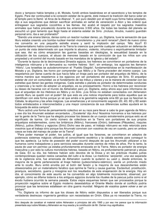 docio y tampoco había templos y él, Moisés, fundó ambos basándose en el sacerdocio y los templos de
Egipto. Para dar continuidad a la conexión estelar de la gente, éste instauró la tradición del barco solar en
el templo pero lo llamó `el Arca de la Alianza'. Y, por puro desdén por el reptil cuya forma había adoptado,
dijo a sus seguidores que debían sacrificar animales en señal de veneración a Aton y les ordenó que
entregasen sus sagrados cocodrilos a las llamas. Así acabó el respeto por los sagrados maestros
animales que había prevalecido durante los anteriores 3.500 años. De todas las bestias del planeta se
escuchó un gran lamento que llegó hasta el sistema estelar de Sirio. ¡Incluso, Anubis, nuestro guardián
personal sirio, iba a ser profanado!"
   "Siendo una enana blanca, densa como un reactor nuclear denso, yo, Digitaria, tuve la sensación de que
Illuru estaba creando una bomba nuclear mental -monoteísmo- y ¡me sentí renacer! ¡Sentí de nuevo cómo
me convertía en una pequeña estrella enana y sentí la implosión del campo `Nilo Azul'! El
fundamentalismo había comenzado en la Tierra la creencia que permite cualquier actuación en defensa de
un punto de vista determinado sin que importe lo abusivo, violento, inhumano o espiritualmente limitador
que sea. Así es cómo empezaron las guerras basadas en ideologías, la sexualidad basada en la
utilización de los cuerpos, el abuso de menores basado en la convicción de que los niños son una
propiedad y el control del mundo basado en los mandatos de la iglesia y del estado".
   "Durante la época de la decimaoctava Dinastía egipcia, los hebreos se convirtieron en portadores de la
inteligencia nibiruana y lo demuestra su nombre hebreo `Ibiri'; sin embargo, los egipcios les llamaron
`Hibiru'. Los Israelitas se autodenominaron el `Pueblo Elegido', fundamentándose en la manifestación de
Moisés y yo, Digitaria, les honro por comprender que Nibiru y la Tierra proceden del mismo cuerpo. Les
respetamos por darse cuenta de que hacía falta un linaje para ser portador del arquetipo de Nibiru, de la
misma manera que respetamos a los egipcios por ser portadores del arquetipo de Sirio. El arquetipo
estelar de vivir en comunidad, es el fundamento de las tribus y clanes y es la manera de conectar con las
estrellas que tienen las gentes indígenas. Cada estrella o planeta es portador de determinadas conductas
y creencias y la razón de adoptar un arquetipo, es su procesamiento. Honro a los hebreos por reconocer
su deseo de hacerse con el mundo de Akhenaton pero yo, Digitaria, estoy ahora aquí para informaros de
que el arquetipo de los Hebreos es Nibiru y no Sirio. ¡Los Sirios no estaban conectados con Akhenaton
cuando Illuru se quedó con el poder! Sé que esto es una noticia importante para todos aquellos que se
identifican con esta forma porque yo sé que amáis a la geometría sagrada siria 6D ya que os fascinan la
Cábala, la alquimia y las artes mágicas. Las enseñanzas y el conocimiento sagrado 2D, 4D, 6D y 8D están
todos entrelazados e interconectados y una mayor consciencia de sus diferencias sutiles ayudará en la
búsqueda de estos campos".
   "Illuru activó una forma de pensamiento colectivo en su raza para llevar a cabo la gran agenda de Nibiru
y ese día los Anunnaki estaban encantados. ¡`Excelente' dijo Anu! Nosotros honramos a los hebreos por
ser la gente de la Tierra que ha elegido procesar los deseos de un cuerpo extraterrestre porque esto es el
significado de karma. Un cierto número de colectivos en la Tierra son portadores de sus propios
arquetipos extraterrestres, como los británicos (Nibiru), franceses (Orión), balineses (Pléyades), iraquíes
(Nibiru), judíos (Nibiru) y egipcios (Sirio) Dicho sea de paso, el trabajo nibiruano es más retorcido para
vosotros que el trabajo sirio porque los Anunnaki conviven con vosotros de vez en cuando, pero en ambos
casos se trata del manejo de poder en la Tierra".
   "Para poder manejar el poder, los judíos, al igual que los faraones, se convirtieron en adeptos de
poderosos sistemas mágicos utilizando el conocimiento esotérico y la cábala secreta para conseguir lo
que les apetecía. La toma de posesión del poder ocurrió después de que los Anunnaki utilizaran a los
humanos como trabajadores y para servicios sexuales durante cientos de miles de años. Por lo tanto, la
pauta de usar sin permiso ya estaba profundamente enraizada en la Tierra. Nibiru es portador de energía
masculina y por esto la cultura monoteísta hebrea, basada en Nibiru, es profundamente patriarcal y abusa
de Gaia. En su día, los hebreos habían sido devotos de la Diosa y en las prácticas rituales judías
contemporáneas quedan restos canaaítas del culto a la diosa. La medicina `serpiente', una vez separada
de la vigilancia siria, fue arrancada de Akhenaton cuando le quitaron su uasit y, desde entonces, la
mayoría de la gente perteneciente al linaje hebreo (judeocristiano-islámico), siente un profundo miedo
ante lo oculto. Illuru sintió envidia por el botín del faraón y la mayoría de sus descendientes están
obsesionados por un materialismo fanático que oprime la Tierra y causa guerras. Esclavitud, prostitución,
jerarquía, secretismo, guerra y misoginia son los resultados de esta enajenación de la energía. Hoy en
día, el conocimiento de este asunto se ha convertido en algo totalmente inconsciente; observad, por
ejemplo, cómo se difama todavía a los antiguos egipcios durante los rituales de la pascua judía como si el
éxodo hubiera ocurrido la semana pasada. Estos viejos esquemas tienen que ser procesados porque la
proyección negativa sobre el Egipto moderno desestabiliza el Oriente Medio donde el conflicto podría
provocar que las tensiones estallasen en otra guerra mundial. Ninguno de vosotros quiere volver a ser un
bárbaro"
   "Yo, Digitaria os informo de que los dioses de Nibiru están dispuestos a ser liberados porque sus
verdaderas destrezas -ingeniería genética- son necesitadas en Orión. Ellos ya no necesitan la Tierra, no

libro después de canalizar el material sobre Akhenaton a principios del año 1995 y por eso me parece que la información
presentada aquí sobre Moisés y Akhenaton es muy exacta y la contribución de Mr. Osman muy significativa.
                                                         147
 