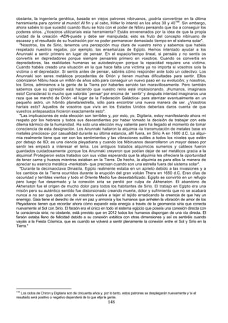 obstante, la ingeniería genética, basada en viejos patrones nibiruanos, ¡podría convertirse en la última
herramienta para oprimir al mundo! Al fin y al cabo, Hitler lo intentó en los años 30 y 40166. Sin embargo,
ahora sabéis lo que sucedió cuando Illuru se hizo con el poder de Nibiru pensando que iba a conseguir los
poderes sirios. ¿Vosotros utilizaríais esta herramienta? Estáis envenenados por la idea de que la propia
unidad de la creación -ADN-puede y debe ser manipulada; esto es fruto del concepto nibiruano de
escasez y el resultado de su frustración por no poder permanecer demasiado tiempo en el sistema solar".
  "Nosotros, los de Sirio, tenemos una percepción muy clara de vuestro reino y sabemos que habéis
respetado nuestros regalos, por ejemplo, las enseñanzas de Egipto. Hemos intentado ayudar a los
Anunnaki a sentir primero en lugar de pensar. En el espacio/tiempo lineal, si pensáis y no sentís os
convertís en depredadores porque siempre pensaréis primero en vosotros. Cuando os convertís en
depredadores, las realidades humanas se autodestruyen porque la rapacidad requiere una víctima.
Cuando habéis creado una situación en la que hace falta una víctima ya no importa si vosotros sois la
víctima o el depredador. Si sentís antes de pensar, sabréis cómo responder ante todo un colectivo. Los
Anunnaki son seres metálicos procedentes de Orión y tienen muchas dificultades para sentir. Ellos
colonizaron Nibiru hace un millón de años sólo para conseguir un nuevo paso en su evolución; y nosotros,
los Sirios, admiramos a la gente de la Tierra por haberles servido tan maravillosamente. Pero también
sabemos que su opresión está haciendo que vuestro reino esté implosionando. ¡Humanos, imaginaos
esto! Considerad lo mucho que valoráis `pensar' por encima de `sentir' y después intentad imaginaros una
raza que se marchó de Orión -el lugar de la Federación Galáctica- para aterrizar eventualmente en un
pequeño astro, un híbrido planeta/estrella, sólo para encontrar una nueva manera de ser. ¿Vosotros
haríais esto? Aquellos de vosotros que vivís en los Estados Unidos deberíais daros cuenta de que
vuestros antepasados hicieron exactamente esto".
  "Las implicaciones de esta elección son terribles y, por esto, yo, Digitaria, estoy manifestando ahora mi
respeto por los hebreos y todos sus descendientes por haber tomado la decisión de trabajar con este
dilema kármico de la humanidad. Ha sido una elección muy valiente pero ha llegado el momento de tomar
consciencia de esta designación. Los Anunnaki hallaron la alquimia -la transmutación de metales base en
metales preciosos- por casualidad durante su última estancia, allí fuera, en Sirio A en 1600 d.C. La alqui-
mia realmente tiene que ver con los sentimientos y las vibraciones sutiles a todos los niveles que estén
por debajo de 8D; es una ciencia pleyadiana y cuando los Nibiruanos desarrollaron un mayor deseo por
sentir les empezó a interesar el tema. Los antiguos tratados alquímicos sumerios y caldeos fueron
guardados cuidadosamente ¡porque los Anunnaki creyeron que podían dejar de ser metálicos gracia a la
alquimia! Protegieron estos tratados con sus vidas esperando que la alquimia les ofreciera la oportunidad
de tener carne y huesos mientras estaban en la Tierra. De hecho, la alquimia es para ellos la manera de
apreciar su esencia metálica -merkabah- que precisan cuando son una estrella fuera del sistema solar".
  "Durante la decimaoctava Dinastía, Egipto realmente estaba en un aprieto debido a las invasiones y a
los cambios de la Tierra ocurridos durante la erupción del gran volcán Thera en 1650 d.C. Eran días de
oscuridad y terribles vientos y todo el Oriente Medio fue desestabilizado. Egipto se convirtió en un refugio
pero luego fue desarmado y la conexión siria se perdió por culpa de Akhenaton. El abandono de
Akhenaton fue el origen de mucho dolor para todos los habitantes de Sirio. El trabajo en Egipto era una
misión pero su auténtico sentido fue distorsionado creando muerte, dolor y sufrimiento que no se acabará
nunca a no ser que cada uno de vosotros vuelva a tejer el tejido erradicando la creencia de que hay un
enemigo. Gaia tiene el derecho de vivir en paz y armonía y los humanos que anhelen la vibración de amor de los
Pleyadianos tienen que recordar ahora cómo expandir esta energía a través de la geomancia siria que conecta
nuevamente al Sol con Sirio. El faraón era el único en todo el sistema egipcio que poseía una conexión directa con
la consciencia siria; no obstante, está previsto que en 2012 todos los humanos dispongan de una vía directa. El
faraón estaba lleno de felicidad debido a su conexión extática con otras dimensiones y así os sentiréis cuando
vayáis a la Fiesta Cósmica, que es cuando se volverá a sentir plenamente la conexión entre el Sol y Sirio en la
Tierra."




166
   Los ciclos de Chiron y Digitaria son de cincuenta años y, por lo tanto, estos patrones se desplegarán nuevamente y 'si el
resultado será positivo o negativo dependerá de lo que elija la gente.
                                                               148
 