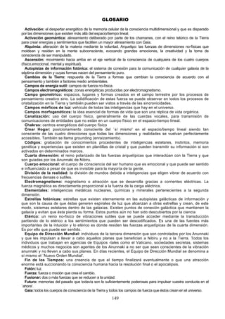 GLOSARIO

   Activación: el despertar energético de la memoria celular de la consciencia multidimensional y que es disparado
por las dimensiones que existen más allá del espacio/tiempo lineal.
   Activación geomántica: alineamiento deliberado por parte de los chamanes, con el reino telúrico de la Tierra
para crear energías y sentimientos que faciliten un mayor alineamiento con Gaia.
   Alquimia: alteración de la materia mediante la voluntad. Arquetipo: las fuerzas de dimensiones no-físicas que
moldean y residen en la mente subconsciente, evocando grandes emociones, la creatividad y la toma de
consciencia de ser manipulado.
   Ascensión: movimiento hacia arriba en el eje vertical de la consciencia de cualquiera de los cuatro cuerpos
(físico,emocional, mental y espiritual).
   Autopistas de información fotónica: el sistema de conexión para la comunicación de cualquier galaxia de la
séptima dimensión y cuyas formas nacen del pensamiento puro.
   Cambios de la Tierra: respuesta de la Tierra a formas que cambian la consciencia de acuerdo con el
pensamiento y también a factores medio ambientales.
   Campos de energía sutil: campos de fuerza no-física.
   Campos electromagnéticos: zonas energéticas producidas por electromagnetismo.
   Campo geométrico: espacios, lugares y formas creados en el campo terrestre por los procesos de
pensamiento creativo sirio. La solidificación de estas fuerza se puede observar en todos los procesos de
cristalización en la Tierra y también pueden ser vistos a través de las sincronicidades.
   Campos mórficos de luz: vehículo de todas las inteligencias que hay en el universo.
   Campos morfogenéticos: la idea esencial de formas de vida que son una réplica de vida orgánica.
   Canalización: uso del cuerpo físico, generalmente de las cuerdas vocales, para transmisión de
comunicaciones de entidades que no están en un cuerpo físico en el espacio-tiempo lineal.
   Chakras: centros energéticos del cuerpo físico
   Crear Hogar: posicionamiento consciente del `sí mismo' en el espacio/tiempo lineal siendo tan
consciente de las cuatro direcciones que todas las dimensiones y realidades se vuelvan perfectamente
accesibles. También se llama grounding (enraizamiento).
   Códigos: grabación de conocimientos procedentes de inteligencias estelares, instintos, memoria
genética y experiencias que existen en plantillas de cristal y que pueden transmitir su información si son
activados en determinados marcos.
   Cuarta dimensión: el reino polarizado de las fuerzas arquetípicas que interactúan con la Tierra y que
son guiadas por los Anunnaki de Nibiru.
   Cuerpo emocional: el cuerpo de consciencia del ser humano que es emocional y que puede ser sentido
e influenciado a pesar de que es invisible para la mayoría de la gente.
   División de la realidad: la división de mundos debida a inteligencias que eligen vibrar de acuerdo con
frecuencias densas o sutiles.
   Electromagnetismo: magnetismo o atracción que se desarrolla gracias a corrientes eléctricas. La
fuerza magnética es directamente proporcional a la fuerza de la carga eléctrica.
   Elementales: inteligencias metálicas nucleares, químicas y minerales pertenecientes a la segunda
dimensión.
   Estrellas fotónicas: estrellas que existen eternamente en las autopistas galácticas de información y
que son la causa de que éstas generen espirales de luz que alcanzan a otras estrellas y crean, de este
modo, sistemas estelares dentro de las galaxias. Existen puntos de conexión galáctica que mantienen la
galaxia y evitan que ésta pierda su forma. Estos puntos aún no han sido descubiertos por la ciencia
   Etérico: un reino no-físico de vibraciones sutiles que se puede acceder mediante la transducción
partiendo de lo etérico a los sentimientos que pueden ser descodificados. Es una de las fuentes más
importantes de la intuición y lo etérico es donde residen las fuerzas arquetípicas de la cuarta dimensión.
Es por ello que puede ser sentido.
   Equipo de Dirección Mundial: individuos de la tercera dimensión que son controlados por los Anunnaki
y que les impulsan a llevar a cabo aquellos planes que benefician a Nibiru y no a la Tierra. Todos los
individuos que trabajan en agencias de Equipos -tales como el Vaticano, sociedades secretas, sistemas
médicos y muchos negocios son agentes de los Anunnaki a no ser que sean conscientes de la vibración
anunnaki y no lleven a cabo sus planes. En días recientes, el Equipo de Dirección Mundial se denomina a
sí mismo el `Nuevo Orden Mundial'.
   Fin de los Tiempos: una creencia de que el tiempo finalizará eventualmente o que una atracción
enorme está succionando la consciencia humana hacia la resolución final o el apocalipsis.
   Fotón: luz.
   Fuerza: fuerza o moción que crea el cambio.
   Fusionar: dos o más fuerzas que se reducen a la unidad.
   Futuro: memorias del pasado que todavía son lo suficientemente poderosas para impulsar vuestra conducta en el
`ahora'.
   Gaia: todos los cuerpos de consciencia de la Tierra y todos los campos de fuerza que éstos crean en el universo.

                                                       149
 