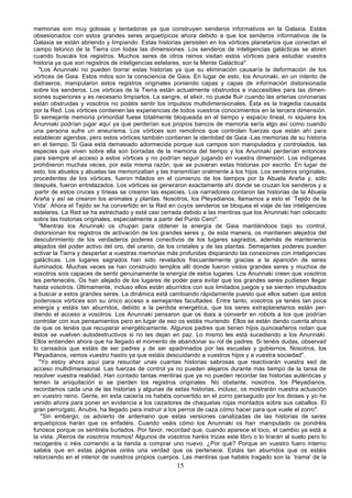 memorias son muy golosas y tentadoras ya que construyen senderos informativos en la Galaxia. Estáis
obsesionados con estos grandes seres arquetípicos ahora debido a que los senderos informativos de la
Galaxia se están abriendo y limpiando. Estas historias persisten en los vórtices planetarios que conectan el
campo telúrico de la Tierra con todas las dimensiones. Los senderos de inteligencias galácticas se abren
cuando buscáis los registros. Muchos seres de otros reinos visitan estos vórtices para estudiar vuestra
historia ya que son registros de inteligencias estelares, son la Mente Galáctica".
   "Los Anunnaki no pueden borrar estas historias ya que su eliminación causaría la deformación de los
vórtices de Gaia. Estos mitos son la consciencia de Gaia. En lugar de esto, los Anunnaki, en un intento de
distraeros, manipularon estos registros originales poniendo capas y capas de información distorsionada
sobre los senderos. Los vórtices de la Tierra están actualmente obstruidos e inaccesibles para las dimen-
siones superiores y es necesario limpiarlos. La sangre, el elixir, no puede fluir cuando las arterias coronarias
están obstruidas y vosotros no podéis sentir los impulsos multidimensionales. Ésta es la tragedia causada
por la Red. Los vórtices contienen las experiencias de todos vuestros conocimientos en la tercera dimensión.
Si semejante memoria primordial fuese totalmente bloqueada en el tiempo y espacio lineal, ni siquiera los
Anunnaki podrían jugar aquí ya que perderían sus propios bancos de memoria sería algo así como cuando
una persona sufre un aneurisma. Los vórtices son remolinos que controlan fuerzas que están ahí para
establecer agendas, pero estos vórtices también contienen la identidad de Gaia -Las memorias de su historia
en el tiempo. Sí Gaia está demasiado adormecida porque sus campos son manipulados y controlados, las
especies que viven sobre ella son borradas de la memoria del tiempo y los Anunnaki perderían entonces
para siempre el acceso a estos vórtices y no podrían seguir jugando en vuestra dimensión. Los indígenas
prohibieron muchas veces, por esta misma razón, que se pusieran estas historias por escrito. En lugar de
esto, los abuelos y abuelas las memorizaban y las transmitían oralmente a los hijos. Los senderos originales,
procedentes de los vórtices, fueron hilados en el comienzo de los tiempos por la Abuela Araña y, sólo
después, fueron entrelazados. Los vórtices se generaron exactamente ahí donde se cruzan los senderos y a
:partir de estos cruces y líneas se crearon las especies. Los narradores contaron las historias de la Abuela
Araña y así se crearon los animales y plantas. Nosotros, los Pleyadianos, llamamos a esto el `Tejido de la
Vida'. Ahora el Tejido se ha convertido en la Red en cuyos senderos se bloquea el viaje de las inteligencias
estelares. La Red se ha estrechado y está casi cerrada debido a las mentiras que los Anunnaki han colocado
sobre las historias originales, especialmente a partir del Punto Cero".
   "Mientras los Anunnaki os chupan para obtener la energía de Gaia mantiéndoos bajo su control,
distorsionan los registros de activación de los grandes seres y, de esta manera, os mantienen alejados del
descubrimiento de los verdaderos poderes conectivos de los lugares sagrados, además de manteneros
alejados del poder activo del oro, del uranio, de los cristales y de las plantas. Semejantes poderes pueden
activar la Tierra y despertar a vuestras memorias más profundas disparando las conexiones con inteligencias
galácticas. Los lugares sagrados han sido revelados frecuentemente gracias a la aparición de seres
iluminados. Muchas veces se han construido templos allí donde fueron vistos grandes seres y muchos de
vosotros sois capaces de sentir genuinamente la energía de estos lugares. Los Anunnaki creen que vosotros
les pertenecéis. Os han alejado de los lugares de poder para evitar que los grandes seres pudiesen llegar
hasta vosotros. Últimamente, incluso ellos están aburridos con sus limitados juegos y se sienten impulsados
a buscar a estos grandes seres. La dinámica está cambiando rápidamente puesto que ellos saben que estos
poderosos vórtices son su único acceso a semejantes facultades. Entre tanto, vosotros ya tenéis tan poca
energía y estáis tan aburridos, debido a la perdida energética, que los seres extraplanetarios están per-
diendo el acceso a vosotros. Los Anunnaki pensaron que os ibais a convertir en robots a los que podrían
controlar con sus pensamientos pero en lugar de eso os estáis muriendo. Ellos se están dando cuenta ahora
de que os tenéis que recuperar energéticamente. Algunos padres que tienen hijos quinceañeros notan que
éstos se vuelven autodestructivos si no les dejan en paz. Lo mismo les está sucediendo a los Anunnaki.
Ellos entienden ahora que ha llegado el momento de abandonar su rol de padres. Si tenéis dudas, observad
lo cansados que estáis de ser padres y de ser apadrinados por las escuelas y gobiernos. Nosotros, los
Pleyadianos, vemos vuestro hastío ya que estáis descuidando a vuestros hijos y a vuestra sociedad".
   "Yo estoy ahora aquí para resucitar unas cuantas historias sabrosas que reactivarán vuestra sed de
acceso multidimensional. Las fuerzas de control ya no pueden alejaros durante más tiempo de la tarea de
resolver vuestra realidad. Han contado tantas mentiras que ya no pueden recordar las historias auténticas y
temen la aniquilación si se pierden los registros originales. No obstante, nosotros, los Pleyadianos,
recordamos cada una de las historias y algunas de estas historias, incluso, os mostrarán nuestra actuación
en vuestro reino. Gente, en esta cacería os habéis convertido en el zorro perseguido por los dioses y yo he
venido ahora para poner en evidencia a los cazadores de chaquetas rojas montados sobre sus caballos. El
gran perro/gato, Anubis, ha llegado para instruir a los perros de caza cómo hacer para que vuele el zorro".
    "Sin embargo, os advierto de antemano que estas versiones canalizadas de las historias de seres
arquetípicos harán que os enfadéis. Cuando veáis cómo los Anunnaki os han ,manipulado os pondréis
furiosos porque os sentiréis burlados. Por favor, recordad que, cuando aparece el loco, el cambio ya está a
la vista. ¡Reiros de vosotros mismos! Algunos de vosotros haréis trizas este libro o lo tirarán al suelo pero lo
recogeréis o iréis corriendo a la tienda a comprar uno nuevo. ¿Por qué? Porque en vuestro fuero interno
sabéis que en estas páginas oiréis una verdad que os pertenece. Estáis tan aburridos que os estáis
retorciendo en el interior de vuestros propios cuerpos. Las mentiras que habéis tragado son la `trama' de la
                                                      15
 