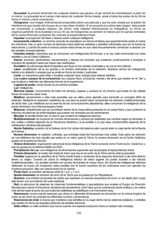 Gravedad: la primera dimensión de cualquier sistema que genera. el eje vertical de manifestación a partir de
sí mismo. La gravedad es el campo más denso de cualquier forma creada, atrae a todas las partes de su forma
hacia sí misma y tiene consciencia.
   Holograma: una imagen tridimensional proyectada sobre una película y que ha sido creada por el patrón de
interferencia que resulta del choque de un rayo láser dividido. Si se proyecta luz sobre esta imagen, ésta puede
ser proyectada a cualquier espacio. De hecho, toda realidad tridimensional es holográfica; su forma se
organiza partiendo de la dualidad y la luz. El uso de hologramas es también el método por el cual las entidades
de la cuarta dimensión proyectan las visiones al espacio/tiempo lineal.
   Impulsar: la proyección de ideas o deseos sobre cualquier inteligencia
   Inconsciente colectivo: un enorme conjunto de arquetipos con temas similares que aparentemente existe en todos
los individuos. Hay un gran número de leyendas sobre sistemas estelares y estrellas individuales que son la fuente de
estos temas y cuando los seres humanos activan estos temas en sus vidas frecuentemente comienzan a resonar con
las estrellas correspondientes.
   Iniciados solares: chamanes que se comunican con inteligencias del Sol que, a su vez, está comunicado con otras
estrellas y con el Centro Galáctico.
   Karma: acciones, sentimientos, pensamientos y deseos sin procesar que sostienen continuamente a energías e
impulsos de repetición hasta que hayan sido clarificados.
   Kundalini: la sutil energía electromagnética que fluye en los canales corporales y se une en los chakras.
   Láser: amplificación de la luz gracias a la emisión estimulada de la radiación. Nosotros vemos los hologramas
debido a la radiación o energía que se emite en forma de ondas o partículas.
   Lente: un mecanismo para dirigir o focalizar cualquier cosa; energía para obtener claridad.
   Los cuatro cuerpos de la consciencia: los cuerpos físico, emocional, mental y del alma que residen en el `Ser' y
que focalizan y delimitan las diferentes formas de la experiencia.
   Lugares de poder: zonas donde se encuentran portales.
   Luz: Inteligencia.
   Memoria celular: conocimiento de todos los tiempos, lugares y sucesos en el universo que existe en las células
físicas de todas las cosas vivas.
   Metáfora: pensamiento o idea más accesible que se utiliza como ejemplo para transmitir un concepto difícil de
entender. Mediante la expresión metafórica de una idea se puede hacer comprender los atributos multidimensionales
de dicha idea. Las metáforas son la esencia de las comunicaciones pleyadianas: ellas comunican la inteligencia de la
quinta dimensión con el tiempo/espacio lineal.
   Miasmas: antipartículas que se concretizan dentro de la masa etérica presente en el cuerpo físico y que contienen la
memoria de patrones de enfermedades que pueden ser activadas por los sentimientos.
   Mónada: la semilla dentro del `sí mismo' que contiene la inteligencia cósmica.
   Multidimensional: se compone de muchas dimensiones o campos de realidades que cambian según la densidad; si
son sutiles o sólidos depende de su frecuencia vibratoria y si es posible o no que sean comprendidos depende de la
sofisticación vibratoria del preceptor.
   Noche Galáctica: posición de la Galaxia de la Vía Láctea del sistema solar cuando éste no viaja dentro de la Banda
de Fotones.
   Novena dimensión: la realidad, unificada, que entreteje todas las frecuencias más sutiles. Este plano de vibración
es una biblioteca de todo aquello que existe en un reino; para la Tierra, la novena dimensión es el Centro Galáctico
guiado por la gente de Henoch.
   Octava dimensión: organización estructural de la inteligencia de la Tierra conocida como Federación Galáctica y
que es guiada por el sistema estelar de Orión.
   Precipitación de Luz: una inteligencia de dimensiones superiores que se precipita al espacio/tiempo lineal.
   Primera dimensión: el núcleo del cristal de hierro que hay en el centro de la Tierra siendo éste la gravedad.
   Portales: lugares en la superficie de la Tierra donde líneas o conductos de la segunda dimensión o del reino telúrico
tienen su origen. Cuando se activa la inteligencia telúrica de estos lugares se puede acceder a las fuerzas
multidimensionales. Los portales también son puntos de entrada al cuerpo físico, ahí donde las inteligencias telúricas
defienden al cuerpo de invasiones; estos portales son la fuente sanadora de los chamanes como por ejemplo los
cirujanos psíquicos. Algo aún desconocido por la ciencia.
   Punto Cero: la inversión del tiempo entre el 1 a.C. y 1 d.C.
   Quinta dimensión: la vibración de amor de la Tierra que es guiada por los Pleyadianos.
   Quimera: una entidad compuesta de partes que expresan su esencia arquetípica tal como un ser alado pero cuyas
alas tienen una connotación de vuelo espiritual.
   Red: la estructura de sistemas de creencias fundamentalistas y apocalípticas que emplea el Equipo de Dirección
Mundial para reducir la frecuencia vibratoria del pensamiento. Esto hace que la consciencia pierda sutileza y se vuelva
más densa hasta el punto de que todas las realidades se solidifiquen y el movimiento cesa.
   Resonancia: ocurre cuando esencias que vibran en diferentes dimensiones se encuentran en la misma longitud de
onda; es así como se conectan los diferentes mundos y dimensiones.
   Resonancia de onda: la fuerza que mantiene a las estrellas en su lugar dentro de los sistemas estelares, o estrellas
que existen en forma de espirales partiendo de estrellas fotónicas.
   Salto crítico: un salto evolutivo que ocurre cuando una especie evoluciona hacia un estado más complejo.

                                                         150
 