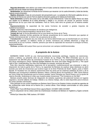 Segunda dimensión: reino telúrico que existe entre el núcleo central de cristal de hierro de la Tierra y la superficie
terrestre allí donde habitan las fuerzas elementales.
  Sentimientos: las vibraciones no-físicas de los humanos que resuenan con la cuarta dimensión y todas las demás;
hasta la novena dimensión.
  Séptima dimensión: líneas de comunicación del pensamiento puro. La autopista de información galáctica de luz y
las bandas de fotones son para la Tierra la séptima dimensión guiada por la Galaxia de Andrómeda.
  Sexta dimensión: la forma del cuerpo de luz del sólido mundo tridimensional. Todos los objetos físicos son ideas
que residen en la biblioteca de la sexta dimensión y debido a su proceso de pensar se generan formas
geométricas de luz que crean las realidades. Para la Tierra, este reino es guiado por el sistema estelar
sirio.
  Supraconsciencia: la capacidad de los seres humanos de acceder a grados mayores de
multidimensionalidad.
  Tejido: eslabones interconectados de senderos de inteligencia.
  Telúrico: fuerza electromagnética natural de la Tierra.
  Templo de Luz: la forma geométrica de luz que tienen los Sirios de la Tierra.
  Torbellino: potentes formas giratorias de fuerzas arquetípicas de la cuarta dimensión que apartan el
sentido tridimensional del `sí mismo' de una persona de su sitio.
  Transducción: la recepción de una onda de una forma determinada que es transformada en una forma
diferente; por ejemplo: un teléfono recibe un sonido, transduce sus señales eléctricas y luego las
reconvierte en la voz humana. Vidente: persona que tiene la capacidad de reconocer la energía no-física,
experimentándola.
  Vórtices: portales del cuerpo físico que se comunican con campos multidimensionales.


                                        A propósito de la Autora
  BARBARA HAND CLOW es una internacionalmente reconocida astróloga, maestra de ceremonias,
autora y editora. La presente obra es una síntesis de su trilogía The Mind Chronicles que es una
exploración de 300.000 años de consciencia humana en la Tierra y de su investigación plasmada en los
dos libros astrológicos Chiron: Rainbow Bridges Between the Inner and Outer Planes (Quirón) y The Liquid
Light of Sex: Understanding Your Key Life Passages (La energía. luminosa del sexo).167
  Este libro describe habilidades superiores de la percepción multidimensional que empiezan a estar a
disposición de toda la gente de la Tierra y la capacidad de Barbara de explicar estas destrezas se abrió
durante una serie de iniciaciones que tuvieron lugar en la Gran Pirámide de Gizeh, Egipto, junto a Hakim
Nazalit. El resultado fue una alianza ceremonial entre los seres de los sistemas estelares de Sirio y de la
Pléyades que consiguieron establecer Barbara, Hakim y Wendy Munro de Australia en 1994. Dicha alianza
así como todas las enseñanzas que la hicieron posible, fueron filmadas por David Drewry con la ayuda de
Jeanne Scoville, titulándose el vídeo que muestra estas iniciaciones "The Iniciations on the Nile".
  Barbara enseña estas técnicas de integración de estados superiores del potencial humano en lugares
sagrados y durante talleres de trabajo. Debido a su intenso trabajo, ella no está disponible para la lectura
de cartas astrales individuales.
  Para participar en los cursos impartidos por Barbara Hand Clow en los Estados Unidos consulte las agendas de
las conferencias sobre temas de la Nueva Era y centros afines. Para trabajos ceremoniales en otros países
contacte con:
  Power Place Tours 285 Boat Canyon Drive Laguna Beach, CA 92651 (800) 234-8687
  Para la adquisición de los vídeos sobre las enseñanazas iniciáticas de Barbara en Inglaterra y Egipto contacte
con:
  Infinite Eye Videos Box 7466 Jackson, WY 83001




167
      Ambos libros están editados por ediciones Obelisco.
                                                         151
 